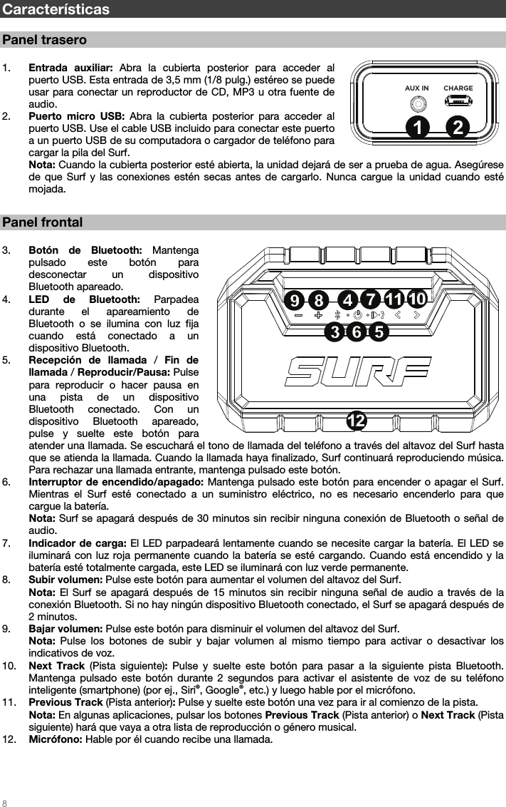   8   Características  Panel trasero  1. Entrada auxiliar: Abra la cubierta posterior para acceder al puerto USB. Esta entrada de 3,5 mm (1/8 pulg.) estéreo se puede usar para conectar un reproductor de CD, MP3 u otra fuente de audio.    2. Puerto micro USB: Abra la cubierta posterior para acceder al puerto USB. Use el cable USB incluido para conectar este puerto a un puerto USB de su computadora o cargador de teléfono para cargar la pila del Surf.    Nota: Cuando la cubierta posterior esté abierta, la unidad dejará de ser a prueba de agua. Asegúrese de que Surf y las conexiones estén secas antes de cargarlo. Nunca cargue la unidad cuando esté mojada.      Panel frontal  3. Botón de Bluetooth: Mantenga pulsado este botón para desconectar un dispositivo Bluetooth apareado.  4. LED de Bluetooth: Parpadea durante el apareamiento de Bluetooth o se ilumina con luz fija cuando está conectado a un dispositivo Bluetooth. 5. Recepción de llamada / Fin de llamada / Reproducir/Pausa: Pulse para reproducir o hacer pausa en una pista de un dispositivo Bluetooth conectado. Con un dispositivo Bluetooth apareado, pulse y suelte este botón para atender una llamada. Se escuchará el tono de llamada del teléfono a través del altavoz del Surf hasta que se atienda la llamada. Cuando la llamada haya finalizado, Surf continuará reproduciendo música. Para rechazar una llamada entrante, mantenga pulsado este botón.  6. Interruptor de encendido/apagado: Mantenga pulsado este botón para encender o apagar el Surf. Mientras el Surf esté conectado a un suministro eléctrico, no es necesario encenderlo para que cargue la batería.  Nota: Surf se apagará después de 30 minutos sin recibir ninguna conexión de Bluetooth o señal de audio.  7. Indicador de carga: El LED parpadeará lentamente cuando se necesite cargar la batería. El LED se iluminará con luz roja permanente cuando la batería se esté cargando. Cuando está encendido y la batería esté totalmente cargada, este LED se iluminará con luz verde permanente. 8. Subir volumen: Pulse este botón para aumentar el volumen del altavoz del Surf.  Nota:  El Surf se apagará después de 15 minutos sin recibir ninguna señal de audio a través de la conexión Bluetooth. Si no hay ningún dispositivo Bluetooth conectado, el Surf se apagará después de 2 minutos. 9. Bajar volumen: Pulse este botón para disminuir el volumen del altavoz del Surf.  Nota:  Pulse los botones de subir y bajar volumen al mismo tiempo para activar o desactivar los indicativos de voz. 10. Next Track (Pista siguiente): Pulse y suelte este botón para pasar a la siguiente pista Bluetooth. Mantenga pulsado este botón durante 2 segundos para activar el asistente de voz de su teléfono inteligente (smartphone) (por ej., Siri®, Google®, etc.) y luego hable por el micrófono. 11. Previous Track (Pista anterior): Pulse y suelte este botón una vez para ir al comienzo de la pista.  Nota: En algunas aplicaciones, pulsar los botones Previous Track (Pista anterior) o Next Track (Pista siguiente) hará que vaya a otra lista de reproducción o género musical. 12. Micrófono: Hable por él cuando recibe una llamada.     AUX IN CHARGE3456789101112131234567891010111112121312