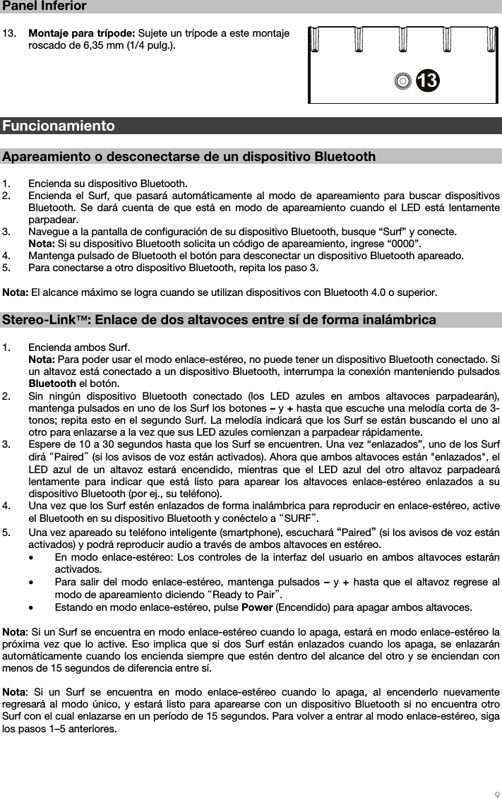   9   Panel Inferior  13. Montaje para trípode: Sujete un trípode a este montaje roscado de 6,35 mm (1/4 pulg.).           Funcionamiento  Apareamiento o desconectarse de un dispositivo Bluetooth  1. Encienda su dispositivo Bluetooth.  2. Encienda el Surf, que pasará automáticamente al modo de apareamiento para buscar dispositivos Bluetooth. Se dará cuenta de que está en modo de apareamiento cuando el LED está lentamente parpadear.    3. Navegue a la pantalla de configuración de su dispositivo Bluetooth, busque “Surf” y conecte.  Nota: Si su dispositivo Bluetooth solicita un código de apareamiento, ingrese “0000”.  4. Mantenga pulsado de Bluetooth el botón para desconectar un dispositivo Bluetooth apareado. 5. Para conectarse a otro dispositivo Bluetooth, repita los paso 3.   Nota: El alcance máximo se logra cuando se utilizan dispositivos con Bluetooth 4.0 o superior.    Stereo-Link™: Enlace de dos altavoces entre sí de forma inalámbrica  1. Encienda ambos Surf. Nota: Para poder usar el modo enlace-estéreo, no puede tener un dispositivo Bluetooth conectado. Si un altavoz está conectado a un dispositivo Bluetooth, interrumpa la conexión manteniendo pulsados Bluetooth el botón.  2. Sin ningún dispositivo Bluetooth conectado (los LED azules en ambos altavoces parpadearán), mantenga pulsados en uno de los Surf los botones – y + hasta que escuche una melodía corta de 3- tonos; repita esto en el segundo Surf. La melodía indicará que los Surf se están buscando el uno al otro para enlazarse a la vez que sus LED azules comienzan a parpadear rápidamente.  3. Espere de 10 a 30 segundos hasta que los Surf se encuentren. Una vez “enlazados”, uno de los Surf dirá “Paired” (si los avisos de voz están activados). Ahora que ambos altavoces están &quot;enlazados&quot;, el LED azul de un altavoz estará encendido, mientras que el LED azul del otro altavoz parpadeará lentamente para indicar que está listo para aparear los altavoces enlace-estéreo enlazados a su dispositivo Bluetooth (por ej., su teléfono).  4. Una vez que los Surf estén enlazados de forma inalámbrica para reproducir en enlace-estéreo, active el Bluetooth en su dispositivo Bluetooth y conéctelo a “SURF”. 5. Una vez apareado su teléfono inteligente (smartphone), escuchará “Paired” (si los avisos de voz están activados) y podrá reproducir audio a través de ambos altavoces en estéreo.  • En modo enlace-estéreo: Los controles de la interfaz del usuario en ambos altavoces estarán activados. • Para salir del modo enlace-estéreo, mantenga pulsados – y + hasta que el altavoz regrese al modo de apareamiento diciendo “Ready to Pair”. • Estando en modo enlace-estéreo, pulse Power (Encendido) para apagar ambos altavoces.  Nota: Si un Surf se encuentra en modo enlace-estéreo cuando lo apaga, estará en modo enlace-estéreo la próxima vez que lo active. Eso implica que si dos Surf están enlazados cuando los apaga, se enlazarán automáticamente cuando los encienda siempre que estén dentro del alcance del otro y se enciendan con menos de 15 segundos de diferencia entre sí.   Nota: Si un Surf se encuentra en modo enlace-estéreo cuando lo apaga, al encenderlo nuevamente regresará al modo único, y estará listo para aparearse con un dispositivo Bluetooth si no encuentra otro Surf con el cual enlazarse en un período de 15 segundos. Para volver a entrar al modo enlace-estéreo, siga los pasos 1–5 anteriores.       3456789101112131312