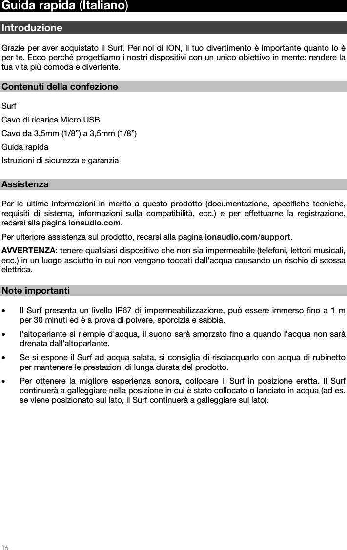   16   Guida rapida (Italiano)  Introduzione  Grazie per aver acquistato il Surf. Per noi di ION, il tuo divertimento è importante quanto lo è per te. Ecco perché progettiamo i nostri dispositivi con un unico obiettivo in mente: rendere la tua vita più comoda e divertente.    Contenuti della confezione  Surf Cavo di ricarica Micro USB Cavo da 3,5mm (1/8”) a 3,5mm (1/8”) Guida rapida Istruzioni di sicurezza e garanzia  Assistenza  Per le ultime informazioni in merito a questo prodotto (documentazione, specifiche tecniche, requisiti di sistema, informazioni sulla compatibilità, ecc.) e per effettuarne la registrazione, recarsi alla pagina ionaudio.com. Per ulteriore assistenza sul prodotto, recarsi alla pagina ionaudio.com/support. AVVERTENZA: tenere qualsiasi dispositivo che non sia impermeabile (telefoni, lettori musicali, ecc.) in un luogo asciutto in cui non vengano toccati dall&apos;acqua causando un rischio di scossa elettrica.    Note importanti  • Il Surf presenta un livello IP67 di impermeabilizzazione, può essere immerso fino a 1 m per 30 minuti ed è a prova di polvere, sporcizia e sabbia. • l&apos;altoparlante si riempie d&apos;acqua, il suono sarà smorzato fino a quando l&apos;acqua non sarà drenata dall&apos;altoparlante. • Se si espone il Surf ad acqua salata, si consiglia di risciacquarlo con acqua di rubinetto per mantenere le prestazioni di lunga durata del prodotto. • Per ottenere la migliore esperienza sonora, collocare il Surf in posizione eretta. Il Surf continuerà a galleggiare nella posizione in cui è stato collocato o lanciato in acqua (ad es. se viene posizionato sul lato, il Surf continuerà a galleggiare sul lato).   