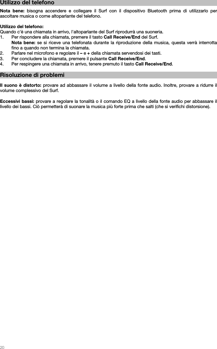   20   Utilizzo del telefono  Nota bene: bisogna accendere e collegare il Surf con il dispositivo Bluetooth prima di utilizzarlo per ascoltare musica o come altoparlante del telefono.  Utilizzo del telefono: Quando c&apos;è una chiamata in arrivo, l&apos;altoparlante del Surf riprodurrà una suoneria. 1. Per rispondere alla chiamata, premere il tasto Call Receive/End del Surf.  Nota bene: se si riceve una telefonata durante la riproduzione della musica, questa verrà interrotta fino a quando non termina la chiamata. 2. Parlare nel microfono e regolare il – e + della chiamata servendosi dei tasti. 3. Per concludere la chiamata, premere il pulsante Call Receive/End.  4. Per respingere una chiamata in arrivo, tenere premuto il tasto Call Receive/End.  Risoluzione di problemi  Il suono è distorto: provare ad abbassare il volume a livello della fonte audio. Inoltre, provare a ridurre il volume complessivo del Surf.  Eccessivi bassi: provare a regolare la tonalità o il comando EQ a livello della fonte audio per abbassare il livello dei bassi. Ciò permetterà di suonare la musica più forte prima che salti (che si verifichi distorsione).  