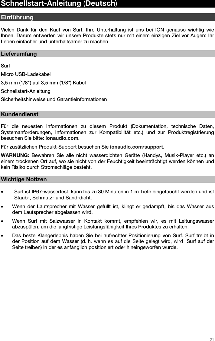   21   Schnellstart-Anleitung (Deutsch)  Einführung  Vielen Dank für den Kauf von Surf. Ihre Unterhaltung ist uns bei ION genauso wichtig wie Ihnen. Darum entwerfen wir unsere Produkte stets nur mit einem einzigen Ziel vor Augen: Ihr Leben einfacher und unterhaltsamer zu machen.    Lieferumfang  Surf Micro USB-Ladekabel 3,5 mm (1/8&quot;) auf 3,5 mm (1/8&quot;) Kabel Schnellstart-Anleitung  Sicherheitshinweise und Garantieinformationen  Kundendienst  Für die neuesten Informationen zu diesem Produkt (Dokumentation, technische Daten, Systemanforderungen, Informationen zur Kompatibilität etc.) und zur Produktregistrierung besuchen Sie bitte: ionaudio.com.  Für zusätzlichen Produkt-Support besuchen Sie ionaudio.com/support. WARNUNG: Bewahren Sie alle nicht wasserdichten Geräte (Handys, Musik-Player etc.) an einem trockenen Ort auf, wo sie nicht von der Feuchtigkeit beeinträchtigt werden können und kein Risiko durch Stromschläge besteht.    Wichtige Notizen  • Surf ist IP67-wasserfest, kann bis zu 30 Minuten in 1 m Tiefe eingetaucht werden und ist Staub-, Schmutz- und Sand-dicht. • Wenn der Lautsprecher mit Wasser gefüllt ist, klingt er gedämpft, bis das Wasser aus dem Lautsprecher abgelassen wird. • Wenn Surf mit Salzwasser in Kontakt kommt, empfehlen wir, es mit Leitungswasser abzuspülen, um die langfristige Leistungsfähigkeit Ihres Produktes zu erhalten. • Das beste Klangerlebnis haben Sie bei aufrechter Positionierung von Surf. Surf treibt in der Position auf dem Wasser (d. h. wenn es auf die Seite gelegt wird, wird  Surf auf der Seite treiben) in der es anfänglich positioniert oder hineingeworfen wurde.  