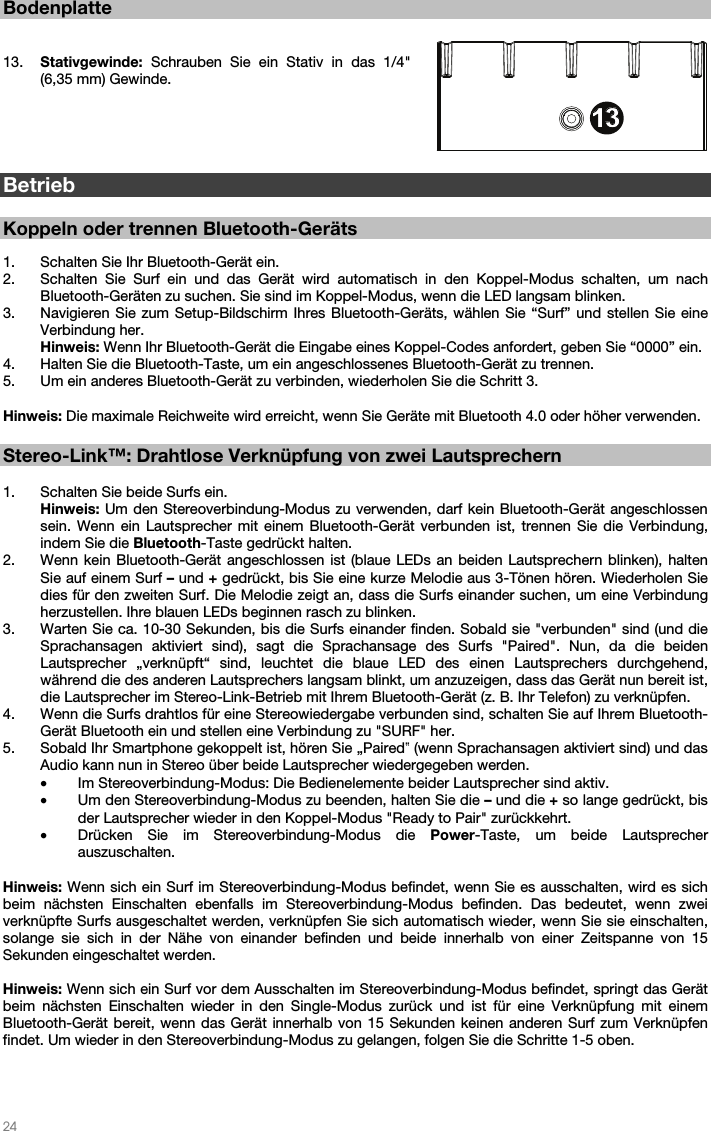   24   Bodenplatte   13. Stativgewinde: Schrauben Sie ein Stativ in das 1/4&quot; (6,35 mm) Gewinde.         Betrieb  Koppeln oder trennen Bluetooth-Geräts  1. Schalten Sie Ihr Bluetooth-Gerät ein. 2. Schalten Sie Surf ein und das Gerät wird automatisch in den Koppel-Modus schalten, um nach Bluetooth-Geräten zu suchen. Sie sind im Koppel-Modus, wenn die LED langsam blinken.    3. Navigieren Sie zum Setup-Bildschirm Ihres Bluetooth-Geräts, wählen Sie “Surf” und stellen Sie eine Verbindung her.  Hinweis: Wenn Ihr Bluetooth-Gerät die Eingabe eines Koppel-Codes anfordert, geben Sie “0000” ein.    4. Halten Sie die Bluetooth-Taste, um ein angeschlossenes Bluetooth-Gerät zu trennen. 5. Um ein anderes Bluetooth-Gerät zu verbinden, wiederholen Sie die Schritt 3.   Hinweis: Die maximale Reichweite wird erreicht, wenn Sie Geräte mit Bluetooth 4.0 oder höher verwenden.    Stereo-Link™: Drahtlose Verknüpfung von zwei Lautsprechern  1. Schalten Sie beide Surfs ein. Hinweis: Um den Stereoverbindung-Modus zu verwenden, darf kein Bluetooth-Gerät angeschlossen sein. Wenn ein Lautsprecher mit einem Bluetooth-Gerät verbunden ist, trennen Sie die Verbindung, indem Sie die Bluetooth-Taste gedrückt halten. 2. Wenn kein Bluetooth-Gerät angeschlossen ist (blaue LEDs an beiden Lautsprechern blinken), halten Sie auf einem Surf – und + gedrückt, bis Sie eine kurze Melodie aus 3-Tönen hören. Wiederholen Sie dies für den zweiten Surf. Die Melodie zeigt an, dass die Surfs einander suchen, um eine Verbindung herzustellen. Ihre blauen LEDs beginnen rasch zu blinken.  3. Warten Sie ca. 10-30 Sekunden, bis die Surfs einander finden. Sobald sie &quot;verbunden&quot; sind (und die Sprachansagen aktiviert sind), sagt die Sprachansage des Surfs &quot;Paired&quot;. Nun, da die beiden Lautsprecher „verknüpft“ sind, leuchtet die blaue LED des einen Lautsprechers durchgehend, während die des anderen Lautsprechers langsam blinkt, um anzuzeigen, dass das Gerät nun bereit ist, die Lautsprecher im Stereo-Link-Betrieb mit Ihrem Bluetooth-Gerät (z. B. Ihr Telefon) zu verknüpfen. 4. Wenn die Surfs drahtlos für eine Stereowiedergabe verbunden sind, schalten Sie auf Ihrem Bluetooth-Gerät Bluetooth ein und stellen eine Verbindung zu &quot;SURF&quot; her. 5. Sobald Ihr Smartphone gekoppelt ist, hören Sie „Paired‟ (wenn Sprachansagen aktiviert sind) und das Audio kann nun in Stereo über beide Lautsprecher wiedergegeben werden.  • Im Stereoverbindung-Modus: Die Bedienelemente beider Lautsprecher sind aktiv. • Um den Stereoverbindung-Modus zu beenden, halten Sie die – und die + so lange gedrückt, bis der Lautsprecher wieder in den Koppel-Modus &quot;Ready to Pair&quot; zurückkehrt.  • Drücken Sie im Stereoverbindung-Modus die Power-Taste, um beide Lautsprecher auszuschalten.  Hinweis: Wenn sich ein Surf im Stereoverbindung-Modus befindet, wenn Sie es ausschalten, wird es sich beim nächsten Einschalten ebenfalls im Stereoverbindung-Modus befinden. Das bedeutet, wenn zwei verknüpfte Surfs ausgeschaltet werden, verknüpfen Sie sich automatisch wieder, wenn Sie sie einschalten, solange sie sich in der Nähe von einander befinden und beide innerhalb von einer Zeitspanne von 15 Sekunden eingeschaltet werden.   Hinweis: Wenn sich ein Surf vor dem Ausschalten im Stereoverbindung-Modus befindet, springt das Gerät beim nächsten Einschalten wieder in den Single-Modus zurück und ist für eine Verknüpfung mit einem Bluetooth-Gerät bereit, wenn das Gerät innerhalb von 15 Sekunden keinen anderen Surf zum Verknüpfen findet. Um wieder in den Stereoverbindung-Modus zu gelangen, folgen Sie die Schritte 1-5 oben.       3456789101112131312