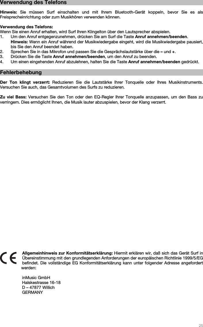   25   Verwendung des Telefons  Hinweis: Sie müssen Surf einschalten und mit Ihrem Bluetooth-Gerät koppeln, bevor Sie es als Freisprecheinrichtung oder zum Musikhören verwenden können.  Verwendung des Telefons: Wenn Sie einen Anruf erhalten, wird Surf Ihren Klingelton über den Lautsprecher abspielen. 1. Um den Anruf entgegenzunehmen, drücken Sie am Surf die Taste Anruf annehmen/beenden. Hinweis: Wenn ein Anruf während der Musikwiedergabe eingeht, wird die Musikwiedergabe pausiert, bis Sie den Anruf beendet haben. 2. Sprechen Sie in das Mikrofon und passen Sie die Gesprächslautstärke über die – und +.  3. Drücken Sie die Taste Anruf annehmen/beenden, um den Anruf zu beenden.   4. Um einen eingehenden Anruf abzulehnen, halten Sie die Taste Anruf annehmen/beenden gedrückt.     Fehlerbehebung  Der Ton klingt verzerrt: Reduzieren Sie die Lautstärke Ihrer Tonquelle oder Ihres Musikinstruments.  Versuchen Sie auch, das Gesamtvolumen des Surfs zu reduzieren.  Zu viel Bass: Versuchen Sie den Ton oder den EQ-Regler Ihrer Tonquelle anzupassen, um den Bass zu verringern. Dies ermöglicht Ihnen, die Musik lauter abzuspielen, bevor der Klang verzerrt.                               Allgemeinhinweis zur Konformitätserklärung: Hiermit erklären wir, daß sich das Gerät Surf in Übereinstimmung mit den grundlegenden Anforderungen der europäischen Richtlinie 1999/5/EG befindet. Die vollständige EG Konformitätserklärung kann unter folgender Adresse angefordert werden:   inMusic GmbH Halskestrasse 16-18 D – 47877 Willich GERMANY 