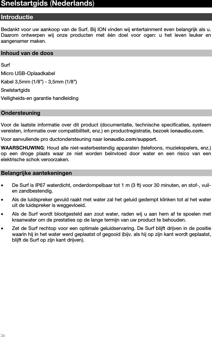   26   Snelstartgids (Nederlands)  Introductie  Bedankt voor uw aankoop van de Surf. Bij ION vinden wij entertainment even belangrijk als u. Daarom ontwerpen wij onze producten met één doel voor ogen: u het leven leuker en aangenamer maken.     Inhoud van de doos  Surf Micro USB-Oplaadkabel  Kabel 3,5mm (1/8”) - 3,5mm (1/8”) Snelstartgids Veiligheids-en garantie handleiding  Ondersteuning  Voor de laatste informatie over dit product (documentatie, technische specificaties, systeem vereisten, informatie over compatibiliteit, enz.) en productregistratie, bezoek ionaudio.com.  Voor aanvullende pro ductondersteuning naar ionaudio.com/support. WAARSCHUWING: Houd alle niet-waterbestendig apparaten (telefoons, muziekspelers, enz.) op een droge plaats waar ze niet worden beïnvloed door water en een risico van een elektrische schok veroorzaken.                                                                                                                                                                        Belangrijke aantekeningen  • De Surf is IP67 waterdicht, onderdompelbaar tot 1 m (3 ft) voor 30 minuten, en stof-, vuil- en zandbestendig. • Als de luidspreker gevuld raakt met water zal het geluid gedempt klinken tot al het water uit de luidspreker is weggevloeid. • Als de Surf wordt blootgesteld aan zout water, raden wij u aan hem af te spoelen met kraanwater om de prestaties op de lange termijn van uw product te behouden. • Zet de Surf rechtop voor een optimale geluidservaring. De Surf blijft drijven in de positie waarin hij in het water werd geplaatst of gegooid (bijv. als hij op zijn kant wordt geplaatst, blijft de Surf op zijn kant drijven).    