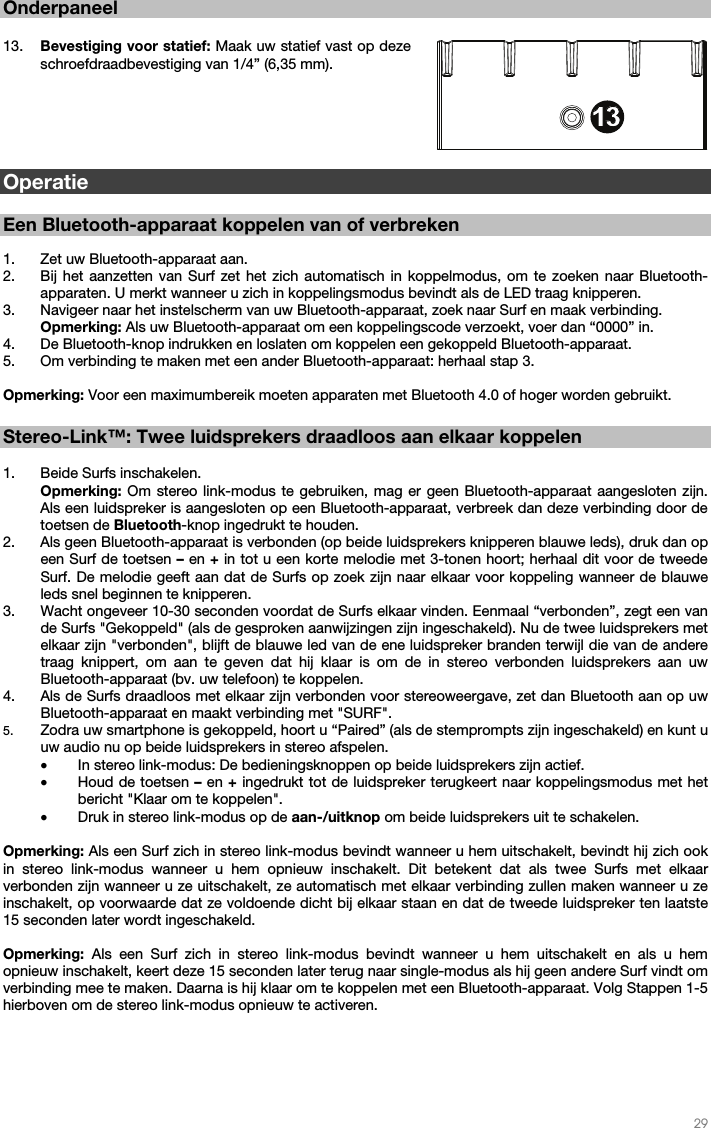   29   Onderpaneel  13. Bevestiging voor statief: Maak uw statief vast op deze schroefdraadbevestiging van 1/4” (6,35 mm).        Operatie  Een Bluetooth-apparaat koppelen van of verbreken  1. Zet uw Bluetooth-apparaat aan. 2. Bij het aanzetten van Surf zet het zich automatisch in koppelmodus, om te zoeken naar Bluetooth-apparaten. U merkt wanneer u zich in koppelingsmodus bevindt als de LED traag knipperen.  3. Navigeer naar het instelscherm van uw Bluetooth-apparaat, zoek naar Surf en maak verbinding.   Opmerking: Als uw Bluetooth-apparaat om een koppelingscode verzoekt, voer dan “0000” in.   4. De Bluetooth-knop indrukken en loslaten om koppelen een gekoppeld Bluetooth-apparaat.  5. Om verbinding te maken met een ander Bluetooth-apparaat: herhaal stap 3.   Opmerking: Voor een maximumbereik moeten apparaten met Bluetooth 4.0 of hoger worden gebruikt.    Stereo-Link™: Twee luidsprekers draadloos aan elkaar koppelen  1. Beide Surfs inschakelen. Opmerking: Om stereo link-modus te gebruiken, mag er geen Bluetooth-apparaat aangesloten zijn. Als een luidspreker is aangesloten op een Bluetooth-apparaat, verbreek dan deze verbinding door de toetsen de Bluetooth-knop ingedrukt te houden. 2. Als geen Bluetooth-apparaat is verbonden (op beide luidsprekers knipperen blauwe leds), druk dan op een Surf de toetsen – en + in tot u een korte melodie met 3-tonen hoort; herhaal dit voor de tweede Surf. De melodie geeft aan dat de Surfs op zoek zijn naar elkaar voor koppeling wanneer de blauwe leds snel beginnen te knipperen.  3. Wacht ongeveer 10-30 seconden voordat de Surfs elkaar vinden. Eenmaal “verbonden”, zegt een van de Surfs &quot;Gekoppeld&quot; (als de gesproken aanwijzingen zijn ingeschakeld). Nu de twee luidsprekers met elkaar zijn &quot;verbonden&quot;, blijft de blauwe led van de ene luidspreker branden terwijl die van de andere traag knippert, om aan te geven dat hij klaar is om de in stereo verbonden luidsprekers aan uw Bluetooth-apparaat (bv. uw telefoon) te koppelen.  4. Als de Surfs draadloos met elkaar zijn verbonden voor stereoweergave, zet dan Bluetooth aan op uw Bluetooth-apparaat en maakt verbinding met &quot;SURF&quot;. 5. Zodra uw smartphone is gekoppeld, hoort u “Paired” (als de stemprompts zijn ingeschakeld) en kunt u uw audio nu op beide luidsprekers in stereo afspelen.  • In stereo link-modus: De bedieningsknoppen op beide luidsprekers zijn actief. • Houd de toetsen –  en + ingedrukt tot de luidspreker terugkeert naar koppelingsmodus met het bericht &quot;Klaar om te koppelen&quot;.  • Druk in stereo link-modus op de aan-/uitknop om beide luidsprekers uit te schakelen.  Opmerking: Als een Surf zich in stereo link-modus bevindt wanneer u hem uitschakelt, bevindt hij zich ook in stereo link-modus wanneer u hem opnieuw inschakelt. Dit betekent dat als twee Surfs met elkaar verbonden zijn wanneer u ze uitschakelt, ze automatisch met elkaar verbinding zullen maken wanneer u ze inschakelt, op voorwaarde dat ze voldoende dicht bij elkaar staan en dat de tweede luidspreker ten laatste 15 seconden later wordt ingeschakeld.   Opmerking: Als een Surf zich in stereo link-modus bevindt wanneer u hem uitschakelt en als u hem opnieuw inschakelt, keert deze 15 seconden later terug naar single-modus als hij geen andere Surf vindt om verbinding mee te maken. Daarna is hij klaar om te koppelen met een Bluetooth-apparaat. Volg Stappen 1-5 hierboven om de stereo link-modus opnieuw te activeren.           3456789101112131312
