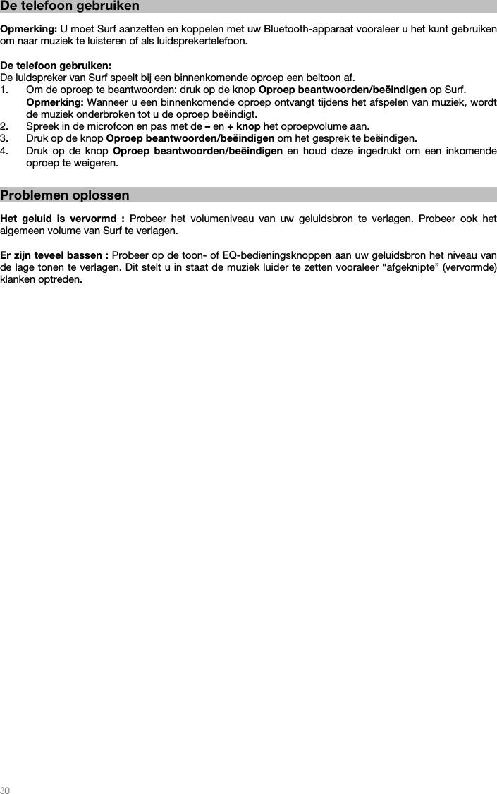   30    De telefoon gebruiken  Opmerking: U moet Surf aanzetten en koppelen met uw Bluetooth-apparaat vooraleer u het kunt gebruiken om naar muziek te luisteren of als luidsprekertelefoon.  De telefoon gebruiken: De luidspreker van Surf speelt bij een binnenkomende oproep een beltoon af. 1. Om de oproep te beantwoorden: druk op de knop Oproep beantwoorden/beëindigen op Surf. Opmerking: Wanneer u een binnenkomende oproep ontvangt tijdens het afspelen van muziek, wordt de muziek onderbroken tot u de oproep beëindigt. 2. Spreek in de microfoon en pas met de – en + knop het oproepvolume aan. 3. Druk op de knop Oproep beantwoorden/beëindigen om het gesprek te beëindigen.   4. Druk op de knop Oproep beantwoorden/beëindigen en houd deze ingedrukt om een inkomende oproep te weigeren.      Problemen oplossen  Het geluid is vervormd : Probeer het volumeniveau van uw geluidsbron te verlagen. Probeer ook het algemeen volume van Surf te verlagen.  Er zijn teveel bassen : Probeer op de toon- of EQ-bedieningsknoppen aan uw geluidsbron het niveau van de lage tonen te verlagen. Dit stelt u in staat de muziek luider te zetten vooraleer “afgeknipte” (vervormde) klanken optreden.   