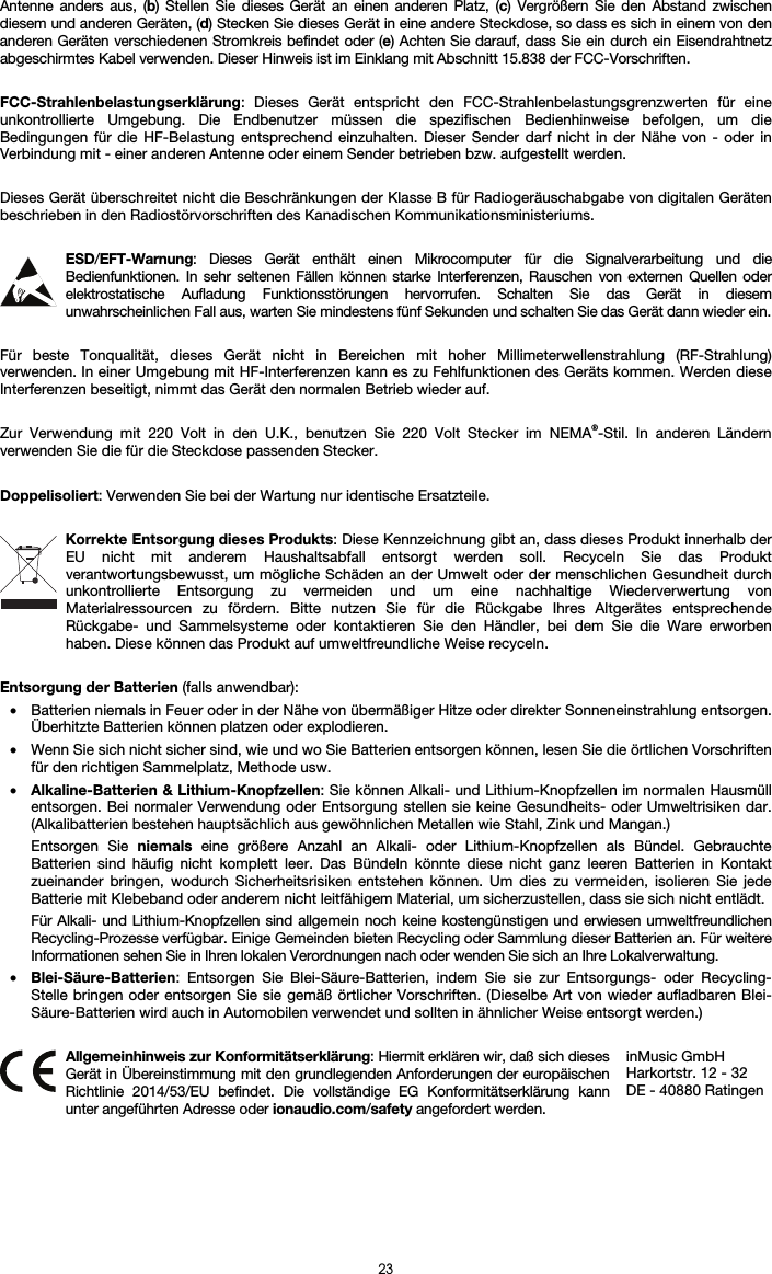   23 Antenne anders aus, (b) Stellen Sie dieses Gerät an einen anderen Platz, (c) Vergrößern Sie den Abstand zwischen diesem und anderen Geräten, (d) Stecken Sie dieses Gerät in eine andere Steckdose, so dass es sich in einem von den anderen Geräten verschiedenen Stromkreis befindet oder (e) Achten Sie darauf, dass Sie ein durch ein Eisendrahtnetz abgeschirmtes Kabel verwenden. Dieser Hinweis ist im Einklang mit Abschnitt 15.838 der FCC-Vorschriften.  FCC-Strahlenbelastungserklärung: Dieses Gerät entspricht den FCC-Strahlenbelastungsgrenzwerten für eine unkontrollierte Umgebung. Die Endbenutzer müssen die spezifischen Bedienhinweise befolgen, um die Bedingungen für die HF-Belastung entsprechend einzuhalten. Dieser Sender darf nicht in der Nähe von - oder in Verbindung mit - einer anderen Antenne oder einem Sender betrieben bzw. aufgestellt werden.  Dieses Gerät überschreitet nicht die Beschränkungen der Klasse B für Radiogeräuschabgabe von digitalen Geräten beschrieben in den Radiostörvorschriften des Kanadischen Kommunikationsministeriums.  ESD/EFT-Warnung: Dieses Gerät enthält einen Mikrocomputer für die Signalverarbeitung und die Bedienfunktionen. In sehr seltenen Fällen können starke Interferenzen, Rauschen von externen Quellen oder elektrostatische Aufladung Funktionsstörungen hervorrufen. Schalten Sie das Gerät in diesem unwahrscheinlichen Fall aus, warten Sie mindestens fünf Sekunden und schalten Sie das Gerät dann wieder ein.  Für beste Tonqualität, dieses Gerät nicht in Bereichen mit hoher Millimeterwellenstrahlung (RF-Strahlung) verwenden. In einer Umgebung mit HF-Interferenzen kann es zu Fehlfunktionen des Geräts kommen. Werden diese Interferenzen beseitigt, nimmt das Gerät den normalen Betrieb wieder auf.  Zur Verwendung mit 220 Volt in den U.K., benutzen Sie 220 Volt Stecker im NEMA®-Stil. In anderen Ländern verwenden Sie die für die Steckdose passenden Stecker.  Doppelisoliert: Verwenden Sie bei der Wartung nur identische Ersatzteile.  Korrekte Entsorgung dieses Produkts: Diese Kennzeichnung gibt an, dass dieses Produkt innerhalb der EU nicht mit anderem Haushaltsabfall entsorgt werden soll. Recyceln Sie das Produkt verantwortungsbewusst, um mögliche Schäden an der Umwelt oder der menschlichen Gesundheit durch unkontrollierte Entsorgung zu vermeiden und um eine nachhaltige Wiederverwertung von Materialressourcen zu fördern. Bitte nutzen Sie für die Rückgabe Ihres Altgerätes entsprechende Rückgabe- und Sammelsysteme oder kontaktieren Sie den Händler, bei dem Sie die Ware erworben haben. Diese können das Produkt auf umweltfreundliche Weise recyceln.  Entsorgung der Batterien (falls anwendbar): • Batterien niemals in Feuer oder in der Nähe von übermäßiger Hitze oder direkter Sonneneinstrahlung entsorgen. Überhitzte Batterien können platzen oder explodieren. • Wenn Sie sich nicht sicher sind, wie und wo Sie Batterien entsorgen können, lesen Sie die örtlichen Vorschriften für den richtigen Sammelplatz, Methode usw. • Alkaline-Batterien &amp; Lithium-Knopfzellen: Sie können Alkali- und Lithium-Knopfzellen im normalen Hausmüll entsorgen. Bei normaler Verwendung oder Entsorgung stellen sie keine Gesundheits- oder Umweltrisiken dar. (Alkalibatterien bestehen hauptsächlich aus gewöhnlichen Metallen wie Stahl, Zink und Mangan.) Entsorgen Sie niemals eine größere Anzahl an Alkali- oder Lithium-Knopfzellen als Bündel. Gebrauchte Batterien sind häufig nicht komplett leer. Das Bündeln könnte diese nicht ganz leeren Batterien in Kontakt zueinander bringen, wodurch Sicherheitsrisiken entstehen können. Um dies zu vermeiden, isolieren Sie jede Batterie mit Klebeband oder anderem nicht leitfähigem Material, um sicherzustellen, dass sie sich nicht entlädt. Für Alkali- und Lithium-Knopfzellen sind allgemein noch keine kostengünstigen und erwiesen umweltfreundlichen Recycling-Prozesse verfügbar. Einige Gemeinden bieten Recycling oder Sammlung dieser Batterien an. Für weitere Informationen sehen Sie in Ihren lokalen Verordnungen nach oder wenden Sie sich an Ihre Lokalverwaltung. • Blei-Säure-Batterien: Entsorgen Sie Blei-Säure-Batterien, indem Sie sie zur Entsorgungs- oder Recycling-Stelle bringen oder entsorgen Sie sie gemäß örtlicher Vorschriften. (Dieselbe Art von wieder aufladbaren Blei-Säure-Batterien wird auch in Automobilen verwendet und sollten in ähnlicher Weise entsorgt werden.)   Allgemeinhinweis zur Konformitätserklärung: Hiermit erklären wir, daß sich dieses Gerät in Übereinstimmung mit den grundlegenden Anforderungen der europäischen Richtlinie 2014/53/EU befindet. Die vollständige EG Konformitätserklärung kann unter angeführten Adresse oder ionaudio.com/safety angefordert werden. inMusic GmbH Harkortstr. 12 - 32 DE - 40880 Ratingen 