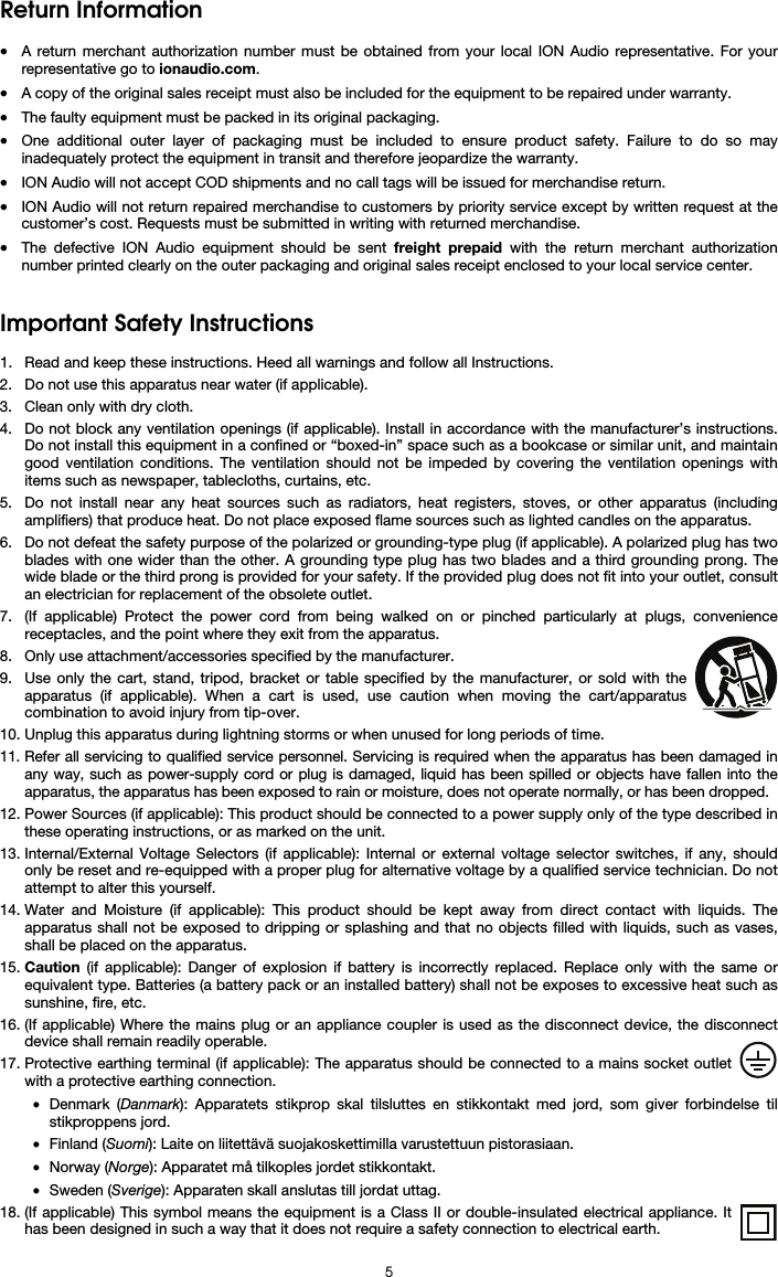   5 Return Information  • A return merchant authorization number must be obtained from your local ION Audio representative. For your representative go to ionaudio.com.  • A copy of the original sales receipt must also be included for the equipment to be repaired under warranty. • The faulty equipment must be packed in its original packaging.  • One additional outer layer of packaging must be included to ensure product safety. Failure to do so may inadequately protect the equipment in transit and therefore jeopardize the warranty.  • ION Audio will not accept COD shipments and no call tags will be issued for merchandise return.  • ION Audio will not return repaired merchandise to customers by priority service except by written request at the customer’s cost. Requests must be submitted in writing with returned merchandise. • The defective ION Audio equipment should be sent freight prepaid with the return merchant authorization number printed clearly on the outer packaging and original sales receipt enclosed to your local service center.    Important Safety Instructions  1. Read and keep these instructions. Heed all warnings and follow all Instructions. 2. Do not use this apparatus near water (if applicable). 3. Clean only with dry cloth. 4. Do not block any ventilation openings (if applicable). Install in accordance with the manufacturer’s instructions. Do not install this equipment in a confined or “boxed-in” space such as a bookcase or similar unit, and maintain good ventilation conditions. The ventilation should not be impeded by covering the ventilation openings with items such as newspaper, tablecloths, curtains, etc. 5. Do not install near any heat sources such as radiators, heat registers, stoves, or other apparatus (including amplifiers) that produce heat. Do not place exposed flame sources such as lighted candles on the apparatus. 6. Do not defeat the safety purpose of the polarized or grounding-type plug (if applicable). A polarized plug has two blades with one wider than the other. A grounding type plug has two blades and a third grounding prong. The wide blade or the third prong is provided for your safety. If the provided plug does not fit into your outlet, consult an electrician for replacement of the obsolete outlet.  7. (If applicable) Protect the power cord from being walked on or pinched particularly at plugs, convenience receptacles, and the point where they exit from the apparatus. 8. Only use attachment/accessories specified by the manufacturer. 9. Use only the cart, stand, tripod, bracket or table specified by the manufacturer, or sold with the apparatus (if applicable). When a cart is used, use caution when moving the cart/apparatus combination to avoid injury from tip-over. 10. Unplug this apparatus during lightning storms or when unused for long periods of time. 11. Refer all servicing to qualified service personnel. Servicing is required when the apparatus has been damaged in any way, such as power-supply cord or plug is damaged, liquid has been spilled or objects have fallen into the apparatus, the apparatus has been exposed to rain or moisture, does not operate normally, or has been dropped. 12. Power Sources (if applicable): This product should be connected to a power supply only of the type described in these operating instructions, or as marked on the unit. 13. Internal/External Voltage Selectors (if applicable): Internal or external voltage selector switches, if any, should only be reset and re-equipped with a proper plug for alternative voltage by a qualified service technician. Do not attempt to alter this yourself. 14. Water and Moisture (if applicable): This product should be kept away from direct contact with liquids. The apparatus shall not be exposed to dripping or splashing and that no objects filled with liquids, such as vases, shall be placed on the apparatus. 15. Caution (if applicable): Danger of explosion if battery is incorrectly replaced. Replace only with the same or equivalent type. Batteries (a battery pack or an installed battery) shall not be exposes to excessive heat such as sunshine, fire, etc. 16. (If applicable) Where the mains plug or an appliance coupler is used as the disconnect device, the disconnect device shall remain readily operable. 17. Protective earthing terminal (if applicable): The apparatus should be connected to a mains socket outlet with a protective earthing connection. • Denmark (Danmark): Apparatets stikprop skal tilsluttes en stikkontakt med jord, som giver forbindelse til stikproppens jord. • Finland (Suomi): Laite on liitettävä suojakoskettimilla varustettuun pistorasiaan. • Norway (Norge): Apparatet må tilkoples jordet stikkontakt. • Sweden (Sverige): Apparaten skall anslutas till jordat uttag. 18. (If applicable) This symbol means the equipment is a Class II or double-insulated electrical appliance. It has been designed in such a way that it does not require a safety connection to electrical earth. 