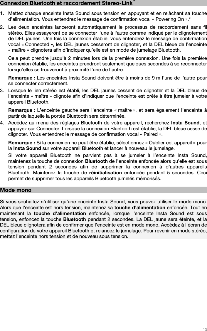   13   Connexion Bluetooth et raccordement Stereo-Link™    1. Mettez chaque enceinte Insta Sound sous tension en appuyant et en relâchant sa touche d’alimentation. Vous entendrez le message de confirmation vocal « Powering On ».*   2. Les deux enceintes lanceront automatiquement le processus de raccordement sans fil stéréo. Elles essayeront de se connecter l&apos;une à l&apos;autre comme indiqué par le clignotement de DEL jaunes. Une fois la connexion établie, vous entendrez le message de confirmation vocal « Connected », les DEL jaunes cesseront de clignoter, et la DEL bleue de l’enceinte « maître » clignotera afin d’indiquer qu’elle est en mode de jumelage Bluetooth.   Cela peut prendre jusqu&apos;à 2 minutes lors de la première connexion. Une fois la première connexion établie, les enceintes prendront seulement quelques secondes à se reconnecter lorsqu’elles se trouveront à proximité l’une de l’autre.  Remarque : Les enceintes Insta Sound doivent être à moins de 9 m l&apos;une de l&apos;autre pour se connecter correctement. 3. Lorsque le lien stéréo est établi, les DEL jaunes cessent de clignoter et la DEL bleue de l’enceinte « maître » clignote afin d’indiquer que l&apos;enceinte est prête à être jumeler à votre appareil Bluetooth.   Remarque :  L’enceinte gauche sera l’enceinte « maître », et sera également l’enceinte à partir de laquelle la portée Bluetooth sera déterminée. 4. Accédez au menu des réglages Bluetooth de votre appareil, recherchez Insta Sound, et appuyez sur Connecter. Lorsque la connexion Bluetooth est établie, la DEL bleue cesse de clignoter. Vous entendrez le message de confirmation vocal « Paired ».  Remarque : Si la connexion ne peut être établie, sélectionnez « Oublier cet appareil » pour la Insta Sound sur votre appareil Bluetooth et lancer à nouveau le jumelage. Si votre appareil Bluetooth ne parvient pas à se jumeler à l’enceinte Insta Sound, maintenez la touche de connexion Bluetooth de l’enceinte enfoncée alors qu’elle est sous tension pendant 2 secondes afin de supprimer la connexion à d&apos;autres appareils Bluetooth. Maintenez la touche de réinitialisation enfoncée pendant 5 secondes. Ceci permet de supprimer tous les appareils Bluetooth jumelés mémorisés.     Mode mono  Si vous souhaitez n’utiliser qu’une enceinte Insta Sound, vous pouvez utiliser le mode mono. Alors que l’enceinte est hors tension, maintenez sa touche d’alimentation enfoncée. Tout en maintenant la touche d’alimentation enfoncée, lorsque l’enceinte Insta Sound est sous tension, enfoncez la touche Bluetooth pendant 2 secondes. La DEL jaune sera éteinte, et la DEL bleue clignotera afin de confirmer que l’enceinte est en mode mono. Accédez à l&apos;écran de configuration de votre appareil Bluetooth et relancez le jumelage. Pour revenir en mode stéréo, mettez l’enceinte hors tension et de nouveau sous tension.  