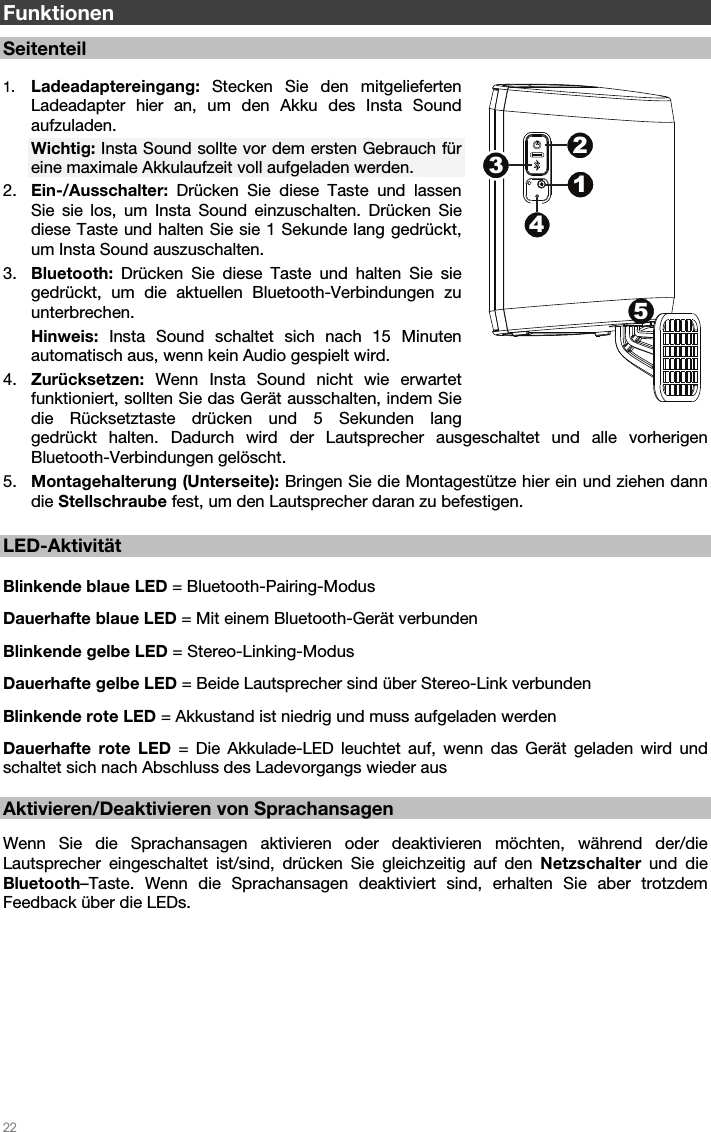   22   Funktionen  Seitenteil  1. Ladeadaptereingang: Stecken Sie den mitgelieferten Ladeadapter hier an, um den Akku des Insta Sound aufzuladen. Wichtig: Insta Sound sollte vor dem ersten Gebrauch für eine maximale Akkulaufzeit voll aufgeladen werden. 2. Ein-/Ausschalter: Drücken Sie diese Taste und lassen Sie sie los, um Insta Sound einzuschalten. Drücken Sie diese Taste und halten Sie sie 1 Sekunde lang gedrückt, um Insta Sound auszuschalten. 3. Bluetooth: Drücken Sie diese Taste und halten Sie sie gedrückt, um die aktuellen Bluetooth-Verbindungen zu unterbrechen. Hinweis:  Insta Sound schaltet sich nach 15 Minuten automatisch aus, wenn kein Audio gespielt wird. 4. Zurücksetzen: Wenn Insta Sound nicht wie erwartet funktioniert, sollten Sie das Gerät ausschalten, indem Sie die Rücksetztaste drücken und 5 Sekunden lang gedrückt halten. Dadurch wird der Lautsprecher ausgeschaltet und alle vorherigen Bluetooth-Verbindungen gelöscht.  5. Montagehalterung (Unterseite): Bringen Sie die Montagestütze hier ein und ziehen dann die Stellschraube fest, um den Lautsprecher daran zu befestigen.  LED-Aktivität   Blinkende blaue LED = Bluetooth-Pairing-Modus Dauerhafte blaue LED = Mit einem Bluetooth-Gerät verbunden Blinkende gelbe LED = Stereo-Linking-Modus  Dauerhafte gelbe LED = Beide Lautsprecher sind über Stereo-Link verbunden Blinkende rote LED = Akkustand ist niedrig und muss aufgeladen werden Dauerhafte rote LED = Die Akkulade-LED leuchtet auf, wenn das Gerät geladen wird und schaltet sich nach Abschluss des Ladevorgangs wieder aus  Aktivieren/Deaktivieren von Sprachansagen  Wenn Sie die Sprachansagen aktivieren oder deaktivieren möchten, während der/die Lautsprecher eingeschaltet ist/sind, drücken Sie gleichzeitig auf den Netzschalter und die Bluetooth–Taste. Wenn die Sprachansagen deaktiviert sind, erhalten Sie aber trotzdem Feedback über die LEDs.  51234