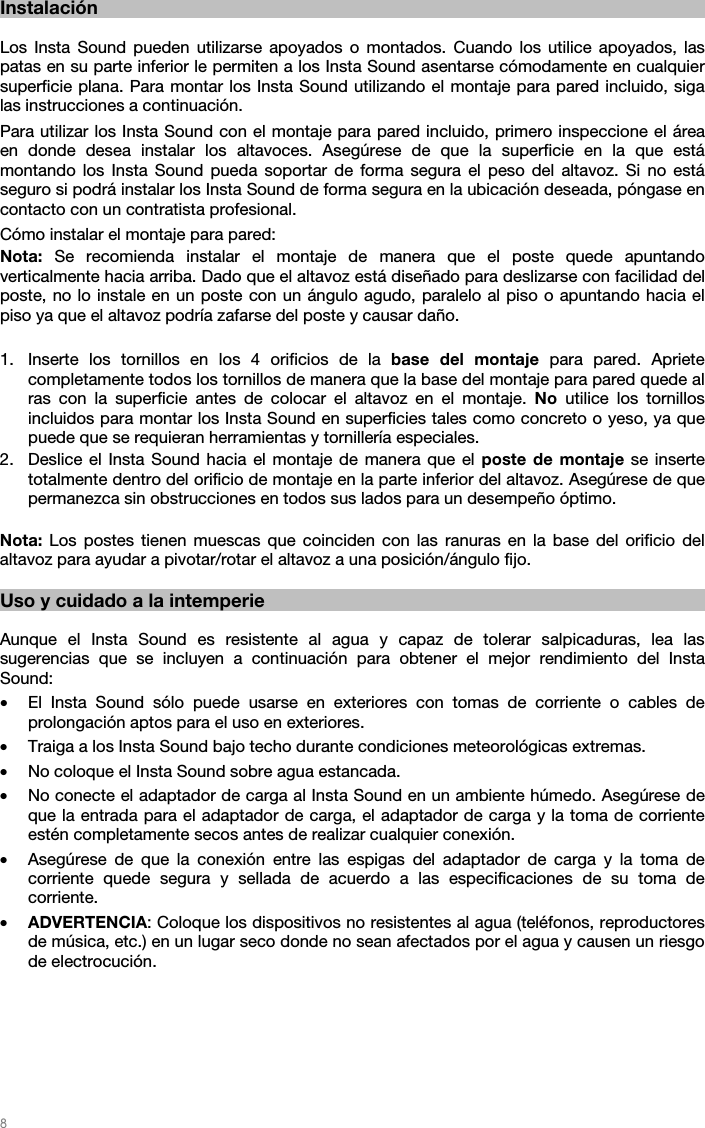   8   Instalación  Los Insta Sound pueden utilizarse apoyados o montados. Cuando los utilice apoyados, las patas en su parte inferior le permiten a los Insta Sound asentarse cómodamente en cualquier superficie plana. Para montar los Insta Sound utilizando el montaje para pared incluido, siga las instrucciones a continuación.  Para utilizar los Insta Sound con el montaje para pared incluido, primero inspeccione el área en donde desea instalar los altavoces. Asegúrese de que la superficie en la que está montando los Insta Sound pueda soportar de forma segura el peso del altavoz. Si no está seguro si podrá instalar los Insta Sound de forma segura en la ubicación deseada, póngase en contacto con un contratista profesional. Cómo instalar el montaje para pared: Nota:  Se recomienda instalar el montaje de manera que el poste quede apuntando verticalmente hacia arriba. Dado que el altavoz está diseñado para deslizarse con facilidad del poste, no lo instale en un poste con un ángulo agudo, paralelo al piso o apuntando hacia el piso ya que el altavoz podría zafarse del poste y causar daño.  1. Inserte los tornillos en los 4 orificios de la base del montaje para pared. Apriete completamente todos los tornillos de manera que la base del montaje para pared quede al ras con la superficie antes de colocar el altavoz en el montaje. No utilice los tornillos incluidos para montar los Insta Sound en superficies tales como concreto o yeso, ya que puede que se requieran herramientas y tornillería especiales.  2. Deslice el Insta Sound hacia el montaje de manera que el poste de montaje se inserte totalmente dentro del orificio de montaje en la parte inferior del altavoz. Asegúrese de que permanezca sin obstrucciones en todos sus lados para un desempeño óptimo.  Nota: Los postes tienen muescas que coinciden con las ranuras en la base del orificio del altavoz para ayudar a pivotar/rotar el altavoz a una posición/ángulo fijo.   Uso y cuidado a la intemperie  Aunque el Insta Sound es resistente al agua y capaz de tolerar salpicaduras, lea las sugerencias que se incluyen a continuación para obtener el mejor rendimiento del Insta Sound: • El Insta Sound sólo puede usarse en exteriores con tomas de corriente o cables de prolongación aptos para el uso en exteriores.  • Traiga a los Insta Sound bajo techo durante condiciones meteorológicas extremas.  • No coloque el Insta Sound sobre agua estancada.  • No conecte el adaptador de carga al Insta Sound en un ambiente húmedo. Asegúrese de que la entrada para el adaptador de carga, el adaptador de carga y la toma de corriente estén completamente secos antes de realizar cualquier conexión. • Asegúrese de que la conexión entre las espigas del adaptador de carga y la toma de corriente quede segura y sellada de acuerdo a las especificaciones de su toma de corriente. • ADVERTENCIA: Coloque los dispositivos no resistentes al agua (teléfonos, reproductores de música, etc.) en un lugar seco donde no sean afectados por el agua y causen un riesgo de electrocución.       