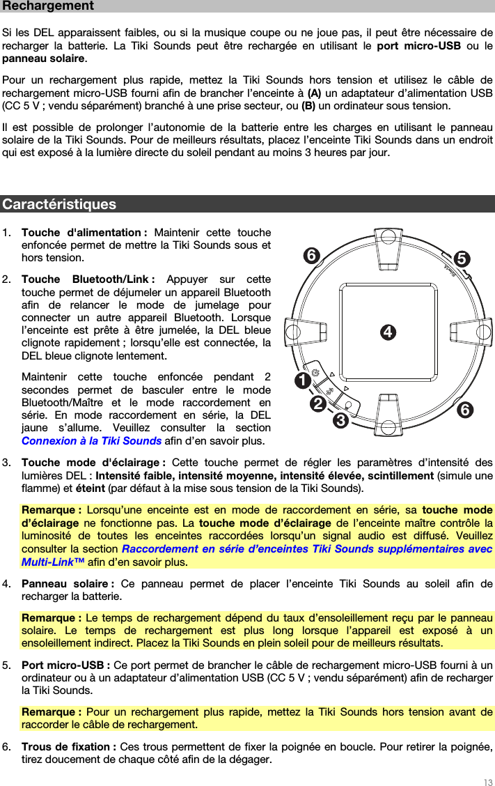   13   Rechargement  Si les DEL apparaissent faibles, ou si la musique coupe ou ne joue pas, il peut être nécessaire de recharger la batterie. La Tiki Sounds peut être rechargée en utilisant le port micro-USB ou le panneau solaire. Pour un rechargement plus rapide, mettez la Tiki Sounds hors tension et utilisez le câble de rechargement micro-USB fourni afin de brancher l’enceinte à (A) un adaptateur d’alimentation USB (CC 5 V ; vendu séparément) branché à une prise secteur, ou (B) un ordinateur sous tension. Il est possible de prolonger l’autonomie de la batterie entre les charges en utilisant le panneau solaire de la Tiki Sounds. Pour de meilleurs résultats, placez l’enceinte Tiki Sounds dans un endroit qui est exposé à la lumière directe du soleil pendant au moins 3 heures par jour.   Caractéristiques  1. Touche d&apos;alimentation : Maintenir cette touche enfoncée permet de mettre la Tiki Sounds sous et hors tension. 2. Touche Bluetooth/Link : Appuyer sur cette touche permet de déjumeler un appareil Bluetooth afin de relancer le mode de jumelage pour connecter un autre appareil Bluetooth. Lorsque l’enceinte est prête à être jumelée, la DEL bleue clignote rapidement ; lorsqu’elle est connectée, la DEL bleue clignote lentement. Maintenir cette touche enfoncée pendant 2 secondes permet de basculer entre le mode Bluetooth/Maître et le mode raccordement en série. En mode raccordement en série, la DEL jaune s’allume. Veuillez consulter la section Connexion à la Tiki Sounds afin d’en savoir plus. 3. Touche mode d&apos;éclairage : Cette touche permet de régler les paramètres d’intensité des lumières DEL : Intensité faible, intensité moyenne, intensité élevée, scintillement (simule une flamme) et éteint (par défaut à la mise sous tension de la Tiki Sounds). Remarque : Lorsqu’une enceinte est en mode de raccordement en série, sa touche mode d’éclairage ne fonctionne pas. La touche mode d’éclairage de l’enceinte maître contrôle la luminosité de toutes les enceintes raccordées lorsqu’un signal audio est diffusé. Veuillez consulter la section Raccordement en série d’enceintes Tiki Sounds supplémentaires avec Multi-Link™ afin d’en savoir plus. 4. Panneau solaire : Ce panneau permet de placer l’enceinte Tiki Sounds au soleil afin de recharger la batterie. Remarque : Le temps de rechargement dépend du taux d’ensoleillement reçu par le panneau solaire. Le temps de rechargement est plus long lorsque l’appareil est exposé à un ensoleillement indirect. Placez la Tiki Sounds en plein soleil pour de meilleurs résultats. 5. Port micro-USB : Ce port permet de brancher le câble de rechargement micro-USB fourni à un ordinateur ou à un adaptateur d’alimentation USB (CC 5 V ; vendu séparément) afin de recharger la Tiki Sounds. Remarque : Pour un rechargement plus rapide, mettez la Tiki Sounds hors tension avant de raccorder le câble de rechargement. 6. Trous de fixation : Ces trous permettent de fixer la poignée en boucle. Pour retirer la poignée, tirez doucement de chaque côté afin de la dégager. 1253466