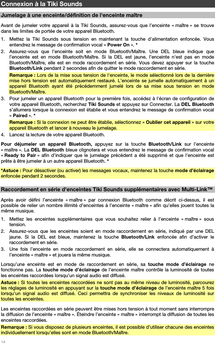   14   Connexion à la Tiki Sounds  Jumelage à une enceinte/définition de l&apos;enceinte maître  Avant de jumeler votre appareil à la Tiki Sounds, assurez-vous que l’enceinte « maître » se trouve dans les limites de portée de votre appareil Bluetooth. 1. Mettez la Tiki Sounds sous tension en maintenant la touche d&apos;alimentation enfoncée. Vous entendrez le message de confirmation vocal « Power On ». * 2. Assurez-vous que l’enceinte soit en mode Bluetooth/Maître. Une DEL bleue indique que l’enceinte est en mode Bluetooth/Maître. Si la DEL est jaune, l’enceinte n&apos;est pas en mode Bluetooth/Maître, elle est en mode raccordement en série. Vous devez appuyer sur la touche Bluetooth/Link pendant 2 secondes afin de quitter le mode raccordement en série. Remarque : Lors de la mise sous tension de l&apos;enceinte, le mode sélectionné lors de la dernière mise hors tension est automatiquement restauré. L’enceinte se jumelle automatiquement à un appareil Bluetooth ayant été précédemment jumelé lors de sa mise sous tension en mode Bluetooth/Maître.  3. Pour jumeler un appareil Bluetooth pour la première fois, accédez à l&apos;écran de configuration de votre appareil Bluetooth, recherchez Tiki Sounds et appuyez sur Connecter. La DEL Bluetooth s’allumera lorsque la connexion est établie et vous entendrez le message de confirmation vocal « Paired ». * Remarque : Si la connexion ne peut être établie, sélectionnez « Oublier cet appareil » sur votre appareil Bluetooth et lancer à nouveau le jumelage. 4. Lancez la lecture de votre appareil Bluetooth. Pour déjumeler un appareil Bluetooth, appuyez sur la touche Bluetooth/Link sur l’enceinte « maître ». La DEL Bluetooth bleue clignotera et vous entendrez le message de confirmation vocal « Ready to Pair » afin d’indiquer que le jumelage précédent a été supprimé et que l&apos;enceinte est prête à être jumeler à un autre appareil Bluetooth. * *Astuce : Pour désactiver (ou activer) les messages vocaux, maintenez la touche mode d’éclairage enfoncée pendant 2 secondes.  Raccordement en série d&apos;enceintes Tiki Sounds supplémentaires avec Multi-Link™  Après avoir défini l’enceinte « maître » par connexion Bluetooth comme décrit ci-dessus, il est possible de relier un nombre illimité d’enceintes à l’enceinte « maître » afin qu’elles jouent toutes la même musique. 1. Mettez les enceintes supplémentaires que vous souhaitez relier à l’enceinte « maître » sous tension. 2. Assurez-vous que les enceintes soient en mode raccordement en série, indiqué par une DEL jaune. Si la DEL est bleue, maintenez la touche Bluetooth/Link enfoncée afin d’activer le raccordement en série. 3. Une fois l’enceinte en mode raccordement en série, elle se connectera automatiquement à l’enceinte « maître » et jouera la même musique. Lorsqu’une enceinte est en mode de raccordement en série, sa touche mode d’éclairage ne fonctionne pas. La touche mode d’éclairage de l’enceinte maître contrôle la luminosité de toutes les enceintes raccordées lorsqu’un signal audio est diffusé. Astuce : Si toutes les enceintes raccordées ne sont pas au même niveau de luminosité, parcourez les réglages de luminosité en appuyant sur la touche mode d’éclairage de l’enceinte maître 5 fois lorsqu’un signal audio est diffusé. Ceci permettra de synchroniser les niveaux de luminosité sur toutes les enceintes.  Les enceintes raccordées en série peuvent être mises hors tension à tout moment sans interrompre la diffusion de l’enceinte « maître ». Éteindre l’enceinte « maître » interrompt la diffusion de toutes les enceintes raccordées. Remarque : Si vous disposez de plusieurs enceintes, il est possible d’utiliser chacune des enceintes individuellement lorsqu’elles sont en mode Bluetooth/Maître. 