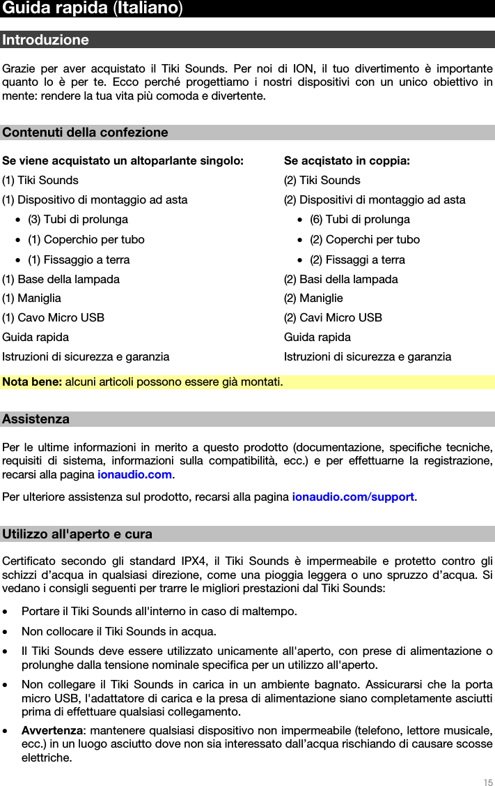   15   Guida rapida (Italiano)  Introduzione  Grazie per aver acquistato il Tiki Sounds. Per noi di ION, il tuo divertimento è importante quanto lo è per te. Ecco perché progettiamo i nostri dispositivi con un unico obiettivo in mente: rendere la tua vita più comoda e divertente.  Contenuti della confezione  Se viene acquistato un altoparlante singolo: (1) Tiki Sounds (1) Dispositivo di montaggio ad asta  • (3) Tubi di prolunga • (1) Coperchio per tubo • (1) Fissaggio a terra (1) Base della lampada (1) Maniglia (1) Cavo Micro USB Guida rapida Istruzioni di sicurezza e garanzia  Se acqistato in coppia: (2) Tiki Sounds (2) Dispositivi di montaggio ad asta • (6) Tubi di prolunga • (2) Coperchi per tubo • (2) Fissaggi a terra (2) Basi della lampada (2) Maniglie (2) Cavi Micro USB Guida rapida Istruzioni di sicurezza e garanzia Nota bene: alcuni articoli possono essere già montati.  Assistenza  Per le ultime informazioni in merito a questo prodotto (documentazione, specifiche tecniche, requisiti di sistema, informazioni sulla compatibilità, ecc.) e per effettuarne la registrazione, recarsi alla pagina ionaudio.com. Per ulteriore assistenza sul prodotto, recarsi alla pagina ionaudio.com/support.  Utilizzo all&apos;aperto e cura  Certificato secondo gli standard IPX4, il Tiki Sounds è impermeabile e protetto contro gli schizzi d’acqua in qualsiasi direzione, come una pioggia leggera o uno spruzzo d’acqua. Si vedano i consigli seguenti per trarre le migliori prestazioni dal Tiki Sounds: • Portare il Tiki Sounds all&apos;interno in caso di maltempo. • Non collocare il Tiki Sounds in acqua. • Il Tiki Sounds deve essere utilizzato unicamente all&apos;aperto, con prese di alimentazione o prolunghe dalla tensione nominale specifica per un utilizzo all&apos;aperto. • Non collegare il Tiki Sounds in carica in un ambiente bagnato. Assicurarsi che la porta micro USB, l&apos;adattatore di carica e la presa di alimentazione siano completamente asciutti prima di effettuare qualsiasi collegamento. • Avvertenza: mantenere qualsiasi dispositivo non impermeabile (telefono, lettore musicale, ecc.) in un luogo asciutto dove non sia interessato dall’acqua rischiando di causare scosse elettriche. 