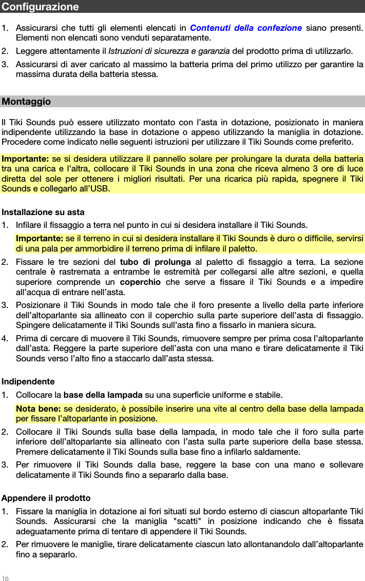   16   Configurazione  1. Assicurarsi che tutti gli elementi elencati in Contenuti della confezione siano presenti. Elementi non elencati sono venduti separatamente. 2. Leggere attentamente il Istruzioni di sicurezza e garanzia del prodotto prima di utilizzarlo. 3. Assicurarsi di aver caricato al massimo la batteria prima del primo utilizzo per garantire la massima durata della batteria stessa.  Montaggio  Il Tiki Sounds può essere utilizzato montato con l’asta in dotazione, posizionato in maniera indipendente utilizzando la base in dotazione o appeso utilizzando la maniglia in dotazione. Procedere come indicato nelle seguenti istruzioni per utilizzare il Tiki Sounds come preferito. Importante:  se si desidera utilizzare il pannello solare per prolungare la durata della batteria tra una carica e l&apos;altra, collocare il Tiki Sounds in una zona che riceva almeno 3 ore di luce diretta del sole per ottenere i migliori risultati. Per una ricarica più rapida, spegnere il Tiki Sounds e collegarlo all’USB.  Installazione su asta 1. Infilare il fissaggio a terra nel punto in cui si desidera installare il Tiki Sounds. Importante: se il terreno in cui si desidera installare il Tiki Sounds è duro o difficile, servirsi di una pala per ammorbidire il terreno prima di infilare il paletto. 2. Fissare le tre sezioni del tubo di prolunga al paletto di fissaggio a terra. La sezione centrale è rastremata a entrambe le estremità per collegarsi alle altre sezioni, e quella superiore comprende un coperchio che serve a fissare il Tiki Sounds e a impedire all’acqua di entrare nell’asta. 3. Posizionare il Tiki Sounds in modo tale che il foro presente a livello della parte inferiore dell’altoparlante sia allineato con il coperchio sulla parte superiore dell’asta di fissaggio.  Spingere delicatamente il Tiki Sounds sull’asta fino a fissarlo in maniera sicura. 4. Prima di cercare di muovere il Tiki Sounds, rimuovere sempre per prima cosa l’altoparlante dall’asta. Reggere la parte superiore dell’asta con una mano e tirare delicatamente il Tiki Sounds verso l’alto fino a staccarlo dall’asta stessa.  Indipendente 1. Collocare la base della lampada su una superficie uniforme e stabile. Nota bene: se desiderato, è possibile inserire una vite al centro della base della lampada per fissare l’altoparlante in posizione. 2. Collocare il Tiki Sounds sulla base della lampada, in modo tale che il foro sulla parte inferiore dell’altoparlante sia allineato con l’asta sulla parte superiore della base stessa. Premere delicatamente il Tiki Sounds sulla base fino a infilarlo saldamente. 3. Per rimuovere il Tiki Sounds dalla base, reggere la base con una mano e sollevare delicatamente il Tiki Sounds fino a separarlo dalla base.  Appendere il prodotto 1. Fissare la maniglia in dotazione ai fori situati sul bordo esterno di ciascun altoparlante Tiki Sounds. Assicurarsi che la maniglia &quot;scatti&quot; in posizione indicando che è fissata adeguatamente prima di tentare di appendere il Tiki Sounds. 2. Per rimuovere le maniglie, tirare delicatamente ciascun lato allontanandolo dall’altoparlante fino a separarlo. 