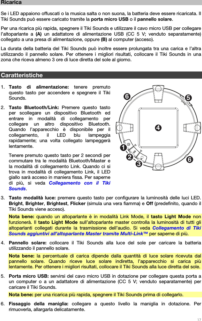   17   Ricarica  Se i LED appaiono offuscati o la musica salta o non suona, la batteria deve essere ricaricata. Il Tiki Sounds può essere caricato tramite la porta micro USB o il pannello solare. Per una ricarica più rapida, spegnere il Tiki Sounds e utilizzare il cavo micro USB per collegare l’altoparlante a (A)  un adattatore di alimentazione USB (CC 5 V; venduto separatamente) collegato a una presa di alimentazione, oppure (B) al computer (acceso). La durata della batteria del Tiki Sounds può inoltre essere prolungata tra una carica e l’altra utilizzando il pannello solare. Per ottenere i migliori risultati, collocare il Tiki Sounds in una zona che riceva almeno 3 ore di luce diretta del sole al giorno.  Caratteristiche  1. Tasto di alimentazione: tenere premuto questo tasto per accendere e spegnere il Tiki Sounds. 2. Tasto Bluetooth/Link: Premere questo tasto per scollegare un dispositivo Bluetooth ed entrare in modalità di collegamento per collegare un altro dispositivo Bluetooth. Quando l’apparecchio è disponibile per il collegamento, il LED blu lampeggia rapidamente; una volta collegato lampeggerà lentamente. Tenere premuto questo tasto per 2 secondi per commutare tra le modalità Bluetooth/Master e la modalità di collegamento Link. Quando ci si trova in modalità di collegamento Link, il LED giallo sarà acceso in maniera fissa. Per saperne di più, si veda Collegamento con il Tiki Sounds. 3. Tasto modalità luce: premere questo tasto per configurare la luminosità delle luci LED. Bright, Brighter, Brightest, Flicker (simula una vera fiamma) e Off (predefinito, quando il Tiki Sounds viene acceso). Nota bene: quando un altoparlante è in modalità Link Mode, il tasto Light Mode non funzionerà. Il tasto Light Mode sull’altoparlante master controlla la luminosità di tutti gli altoparlanti collegati durante la trasmissione dell’audio. Si veda Collegamento di Tiki Sounds aggiuntivi all’altoparlante Master tramite Multi-Link™ per saperne di più. 4. Pannello solare: collocare il Tiki Sounds alla luce del sole per caricare la batteria utilizzando il pannello solare. Nota bene: la percentuale di carica dipende dalla quantità di luce solare ricevuta dal pannello solare. Quando riceve luce solare indiretta, l’apparecchio si carica più lentamente. Per ottenere i migliori risultati, collocare il Tiki Sounds alla luce diretta del sole. 5. Porta micro USB: servirsi del cavo micro USB in dotazione per collegare questa porta a un computer o a un adattatore di alimentazione (CC 5 V; venduto separatamente) per caricare il Tiki Sounds. Nota bene: per una ricarica più rapida, spegnere il Tiki Sounds prima di collegarlo. 6. Fissaggio della maniglia: collegare a questo livello la maniglia in dotazione. Per rimuoverla, allargarla delicatamente. 1253466