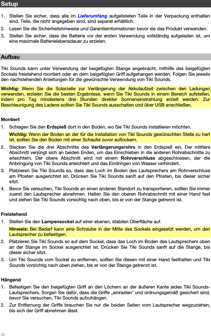   20   Setup  1. Stellen Sie sicher, dass alle im Lieferumfang aufgelisteten Teile in der Verpackung enthalten sind. Teile, die nicht angegeben sind, sind separat erhältlich. 2. Lesen Sie die Sicherheitshinweise und Garantieinformationen bevor sie das Produkt verwenden. 3. Stellen Sie sicher, dass die Batterie vor der ersten Verwendung vollständig aufgeladen ist, um eine maximale Batterielebensdauer zu erzielen.  Aufbau  Tiki Sounds kann unter Verwendung der beigefügten Stange angebracht, mithilfe des beigefügten Sockels freistehend montiert oder an dem beigefügten Griff aufgehangen werden. Folgen Sie jeweils den nachstehenden Anleitungen für die gewünschte Verwendung von Tiki Sounds. Wichtig:  Wenn Sie die Solarzelle zur Verlängerung der Akkulaufzeit zwischen den Ladungen verwenden, erzielen Sie die besten Ergebnisse, wenn Sie Tiki Sounds in einem Bereich aufstellen, indem pro Tag mindestens drei Stunden direkter Sonneneinstrahlung erzielt werden. Zur Beschleunigung des Ladens sollten Sie Tiki Sounds ausschalten und über USB anschließen.  Montiert 1. Schlagen Sie den Erdspieß dort in den Boden, wo Sie Tiki Sounds installieren möchten. Wichtig: Wenn der Boden an der für die Installation von Tiki Sounds gewünschten Stelle zu hart ist, sollten Sie den Boden mit einer Schaufel zuvor auflockern. 2. Stecken Sie die drei Abschnitte des Verlängerungsrohrs in den Erdspieß ein. Der mittlere Abschnitt verjüngt sich an beiden Enden, um das Einschieben in die anderen Rohrabschnitte zu erleichtern. Der obere Abschnitt wird mit einem Rohrverschluss abgeschlossen, der die Anbringung von Tiki Sounds erleichtert und das Eindringen von Wasser verhindert. 3. Platzieren Sie Tiki Sounds so, dass das Loch im Boden des Lautsprechers am Rohrverschluss am Pfosten ausgerichtet ist. Drücken Sie Tiki Sounds sanft auf den Pfosten, bis dieser sicher sitzt. 4. Bevor Sie versuchen, Tiki Sounds an einen anderen Standort zu transportieren, sollten Sie immer zuerst den Lautsprecher abnehmen. Halten Sie den oberen Rohrabschnitt mit einer Hand fest und ziehen Sie Tiki Sounds vorsichtig nach oben, bis er von der Stange getrennt ist.  Freistehend 1. Stellen Sie den Lampensockel auf einer ebenen, stabilen Oberfläche auf. Hinweis: Bei Bedarf kann eine Schraube in der Mitte des Sockels eingesetzt werden, um den Lautsprecher zu befestigen. 2. Platzieren Sie Tiki Sounds so auf dem Sockel, dass das Loch im Boden des Lautsprechers oben an der Stange im Sockel ausgerichtet ist. Drücken Sie Tiki Sounds sanft auf die Stange, bis dieser sicher sitzt. 3. Um Tiki Sounds vom Sockel zu entfernen, sollten Sie diesen mit einer Hand festhalten und Tiki Sounds vorsichtig nach oben ziehen, bis er von der Stange getrennt ist.  Hängend 1. Befestigen Sie den beigefügten Griff an den Löchern an der äußeren Kante jedes Tiki Sounds-Lautsprechers. Sorgen Sie dafür, dass die Griffe „einrasten‟ und ordnungsgemäß gesichert sind, bevor Sie versuchen, Tiki Sounds aufzuhängen. 2. Zur Entfernung der Griffe brauchen Sie nur die beiden Seiten vom Lautsprecher wegzuziehen, bis sich der Griff abnehmen lässt.  