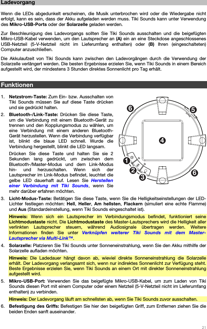   21   Ladevorgang  Wenn die LEDs abgedunkelt erscheinen, die Musik unterbrochen wird oder die Wiedergabe nicht erfolgt, kann es sein, dass der Akku aufgeladen werden muss. Tiki Sounds kann unter Verwendung des Mikro-USB-Ports oder der Solarzelle geladen werden. Zur Beschleunigung des Ladevorgangs sollten Sie Tiki Sounds ausschalten und die beigefügten Mikro-USB-Kabel verwenden, um den Lautsprecher an (A) ein an eine Steckdose angeschlossenes USB-Netzteil (5-V-Netzteil nicht im Lieferumfang enthalten) oder (B)  Ihren (eingeschalteten) Computer anzuschließen. Die Akkulaufzeit von Tiki Sounds kann zwischen den Ladevorgängen durch die Verwendung der Solarzelle verlängert werden. Die besten Ergebnisse erzielen Sie, wenn Tiki Sounds in einem Bereich aufgestellt wird, der mindestens 3 Stunden direktes Sonnenlicht pro Tag erhält.  Funktionen  1. Netzstrom-Taste: Zum Ein- bzw. Ausschalten von Tiki Sounds müssen Sie auf diese Taste drücken und sie gedrückt halten. 2. Bluetooth-/Link-Taste: Drücken Sie diese Taste, um die Verbindung mit einem Bluetooth-Gerät zu trennen und den Kopplungsmodus zu wählen, um eine Verbindung mit einem anderen Bluetooth-Gerät herzustellen. Wenn die Verbindung verfügbar ist, blinkt die blaue LED schnell. Wurde die Verbindung hergestellt, blinkt die LED langsam. Drücken Sie diese Taste und halten Sie sie 2 Sekunden lang gedrückt, um zwischen dem Bluetooth-/Master-Modus und dem Link-Modus hin- und herzuschalten. Wenn sich der Lautsprecher im Link-Modus befindet, leuchtet die gelbe LED dauerhaft auf. Lesen Sie Herstellen einer Verbindung mit Tiki Sounds, wenn Sie mehr darüber erfahren möchten. 3. Licht-Modus-Taste: Betätigen Sie diese Taste, wenn Sie die Helligkeitseinstellungen der LED-Lichter festlegen möchten: Hell,  Heller,  Am hellsten,  Flackern (simuliert eine echte Flamme) und Aus (Standardeinstellung, wenn Tiki Sounds eingeschaltet ist). Hinweis: Wenn sich ein Lautsprecher im Verbindungsmodus befindet, funktioniert seine Lichtmodustaste nicht. Die Lichtmodustaste des Master-Lautsprechers wird die Helligkeit aller verlinkten Lautsprecher steuern, während Audiosignale übertragen werden. Weitere Informationen finden Sie unter Verknüpfen weiterer Tiki Sounds mit dem Master-Lautsprecher via Multi-Link™. 4. Solarzelle: Platzieren Sie Tiki Sounds unter Sonneneinstrahlung, wenn Sie den Akku mithilfe der Solarzelle aufladen möchten. Hinweis: Die Ladedauer hängt davon ab, wieviel direkte Sonneneinstrahlung die Solarzelle erhält. Der Ladevorgang verlangsamt sich, wenn nur indirektes Sonnenlicht zur Verfügung steht. Beste Ergebnisse erzielen Sie, wenn Tiki Sounds an einem Ort mit direkter Sonneneinstrahlung aufgestellt wird. 5. Mikro-USB-Port: Verwenden Sie das beigefügte Mikro-USB-Kabel, um zum Laden von Tiki Sounds diesen Port mit einem Computer oder einem Netzteil (5-V-Netzteil nicht im Lieferumfang enthalten) zu verbinden. Hinweis: Der Ladevorgang läuft am schnellsten ab, wenn Sie Tiki Sounds zuvor ausschalten. 6. Befestigung des Griffs: Befestigen Sie hier den beigefügten Griff, zum Entfernen ziehen Sie die beiden Enden sanft auseinander.  1253466