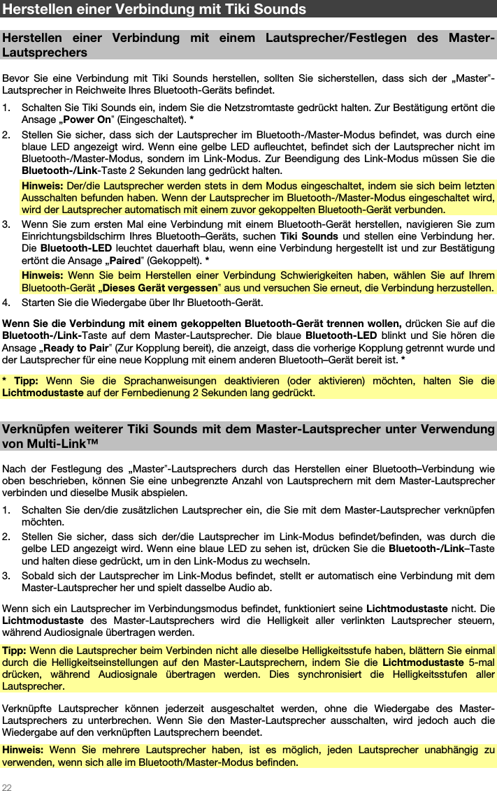   22   Herstellen einer Verbindung mit Tiki Sounds  Herstellen einer Verbindung mit einem Lautsprecher/Festlegen des Master-Lautsprechers  Bevor Sie eine Verbindung mit Tiki Sounds herstellen, sollten Sie sicherstellen, dass sich der „Master‟-Lautsprecher in Reichweite Ihres Bluetooth-Geräts befindet. 1. Schalten Sie Tiki Sounds ein, indem Sie die Netzstromtaste gedrückt halten. Zur Bestätigung ertönt die Ansage „Power On‟ (Eingeschaltet). * 2. Stellen Sie sicher, dass sich der Lautsprecher im Bluetooth-/Master-Modus befindet, was durch eine blaue LED angezeigt wird. Wenn eine gelbe LED aufleuchtet, befindet sich der Lautsprecher nicht im Bluetooth-/Master-Modus, sondern im Link-Modus. Zur Beendigung des Link-Modus müssen Sie die Bluetooth-/Link-Taste 2 Sekunden lang gedrückt halten. Hinweis: Der/die Lautsprecher werden stets in dem Modus eingeschaltet, indem sie sich beim letzten Ausschalten befunden haben. Wenn der Lautsprecher im Bluetooth-/Master-Modus eingeschaltet wird, wird der Lautsprecher automatisch mit einem zuvor gekoppelten Bluetooth-Gerät verbunden. 3. Wenn Sie zum ersten Mal eine Verbindung mit einem Bluetooth-Gerät herstellen, navigieren Sie zum Einrichtungsbildschirm Ihres Bluetooth–Geräts, suchen Tiki Sounds und stellen eine Verbindung her. Die Bluetooth-LED leuchtet dauerhaft blau, wenn eine Verbindung hergestellt ist und zur Bestätigung ertönt die Ansage „Paired‟ (Gekoppelt). * Hinweis: Wenn Sie beim Herstellen einer Verbindung Schwierigkeiten haben, wählen Sie auf Ihrem Bluetooth-Gerät „Dieses Gerät vergessen‟ aus und versuchen Sie erneut, die Verbindung herzustellen. 4. Starten Sie die Wiedergabe über Ihr Bluetooth-Gerät. Wenn Sie die Verbindung mit einem gekoppelten Bluetooth-Gerät trennen wollen, drücken Sie auf die Bluetooth-/Link-Taste auf dem Master-Lautsprecher. Die blaue Bluetooth-LED blinkt und Sie hören die Ansage „Ready to Pair‟ (Zur Kopplung bereit), die anzeigt, dass die vorherige Kopplung getrennt wurde und der Lautsprecher für eine neue Kopplung mit einem anderen Bluetooth–Gerät bereit ist. * * Tipp: Wenn Sie die Sprachanweisungen deaktivieren (oder aktivieren) möchten, halten Sie die Lichtmodustaste auf der Fernbedienung 2 Sekunden lang gedrückt.  Verknüpfen weiterer Tiki Sounds mit dem Master-Lautsprecher unter Verwendung von Multi-Link™  Nach der Festlegung des „Master‟-Lautsprechers durch das Herstellen einer Bluetooth–Verbindung wie oben beschrieben, können Sie eine unbegrenzte Anzahl von Lautsprechern mit dem Master-Lautsprecher verbinden und dieselbe Musik abspielen. 1. Schalten Sie den/die zusätzlichen Lautsprecher ein, die Sie mit dem Master-Lautsprecher verknüpfen möchten. 2. Stellen Sie sicher, dass sich der/die Lautsprecher im Link-Modus befindet/befinden, was durch die gelbe LED angezeigt wird. Wenn eine blaue LED zu sehen ist, drücken Sie die Bluetooth-/Link–Taste und halten diese gedrückt, um in den Link-Modus zu wechseln. 3. Sobald sich der Lautsprecher im Link-Modus befindet, stellt er automatisch eine Verbindung mit dem Master-Lautsprecher her und spielt dasselbe Audio ab. Wenn sich ein Lautsprecher im Verbindungsmodus befindet, funktioniert seine Lichtmodustaste nicht. Die Lichtmodustaste des Master-Lautsprechers wird die Helligkeit aller verlinkten Lautsprecher steuern, während Audiosignale übertragen werden. Tipp: Wenn die Lautsprecher beim Verbinden nicht alle dieselbe Helligkeitsstufe haben, blättern Sie einmal durch die Helligkeitseinstellungen auf den Master-Lautsprechern, indem Sie die Lichtmodustaste 5-mal drücken, während Audiosignale übertragen werden. Dies synchronisiert die Helligkeitsstufen aller Lautsprecher.  Verknüpfte Lautsprecher können jederzeit ausgeschaltet werden, ohne die Wiedergabe des Master-Lautsprechers zu unterbrechen. Wenn Sie den Master-Lautsprecher ausschalten, wird jedoch auch die Wiedergabe auf den verknüpften Lautsprechern beendet. Hinweis: Wenn Sie mehrere Lautsprecher haben, ist es möglich, jeden Lautsprecher unabhängig zu verwenden, wenn sich alle im Bluetooth/Master-Modus befinden. 