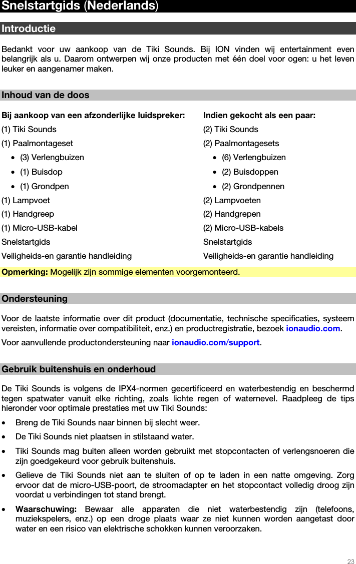   23   Snelstartgids (Nederlands)  Introductie  Bedankt voor uw aankoop van de Tiki Sounds. Bij ION vinden wij entertainment even belangrijk als u. Daarom ontwerpen wij onze producten met één doel voor ogen: u het leven leuker en aangenamer maken.  Inhoud van de doos  Bij aankoop van een afzonderlijke luidspreker:(1) Tiki Sounds (1) Paalmontageset  • (3) Verlengbuizen • (1) Buisdop • (1) Grondpen (1) Lampvoet (1) Handgreep (1) Micro-USB-kabel Snelstartgids Veiligheids-en garantie handleiding Indien gekocht als een paar: (2) Tiki Sounds (2) Paalmontagesets • (6) Verlengbuizen • (2) Buisdoppen • (2) Grondpennen (2) Lampvoeten (2) Handgrepen (2) Micro-USB-kabels Snelstartgids Veiligheids-en garantie handleiding Opmerking: Mogelijk zijn sommige elementen voorgemonteerd.  Ondersteuning  Voor de laatste informatie over dit product (documentatie, technische specificaties, systeem vereisten, informatie over compatibiliteit, enz.) en productregistratie, bezoek ionaudio.com.  Voor aanvullende productondersteuning naar ionaudio.com/support.  Gebruik buitenshuis en onderhoud  De Tiki Sounds is volgens de IPX4-normen gecertificeerd en waterbestendig en beschermd tegen spatwater vanuit elke richting, zoals lichte regen of waternevel. Raadpleeg de tips hieronder voor optimale prestaties met uw Tiki Sounds: • Breng de Tiki Sounds naar binnen bij slecht weer. • De Tiki Sounds niet plaatsen in stilstaand water. • Tiki Sounds mag buiten alleen worden gebruikt met stopcontacten of verlengsnoeren die zijn goedgekeurd voor gebruik buitenshuis. • Gelieve de Tiki Sounds niet aan te sluiten of op te laden in een natte omgeving. Zorg ervoor dat de micro-USB-poort, de stroomadapter en het stopcontact volledig droog zijn voordat u verbindingen tot stand brengt. • Waarschuwing: Bewaar alle apparaten die niet waterbestendig zijn (telefoons, muziekspelers, enz.) op een droge plaats waar ze niet kunnen worden aangetast door water en een risico van elektrische schokken kunnen veroorzaken.  