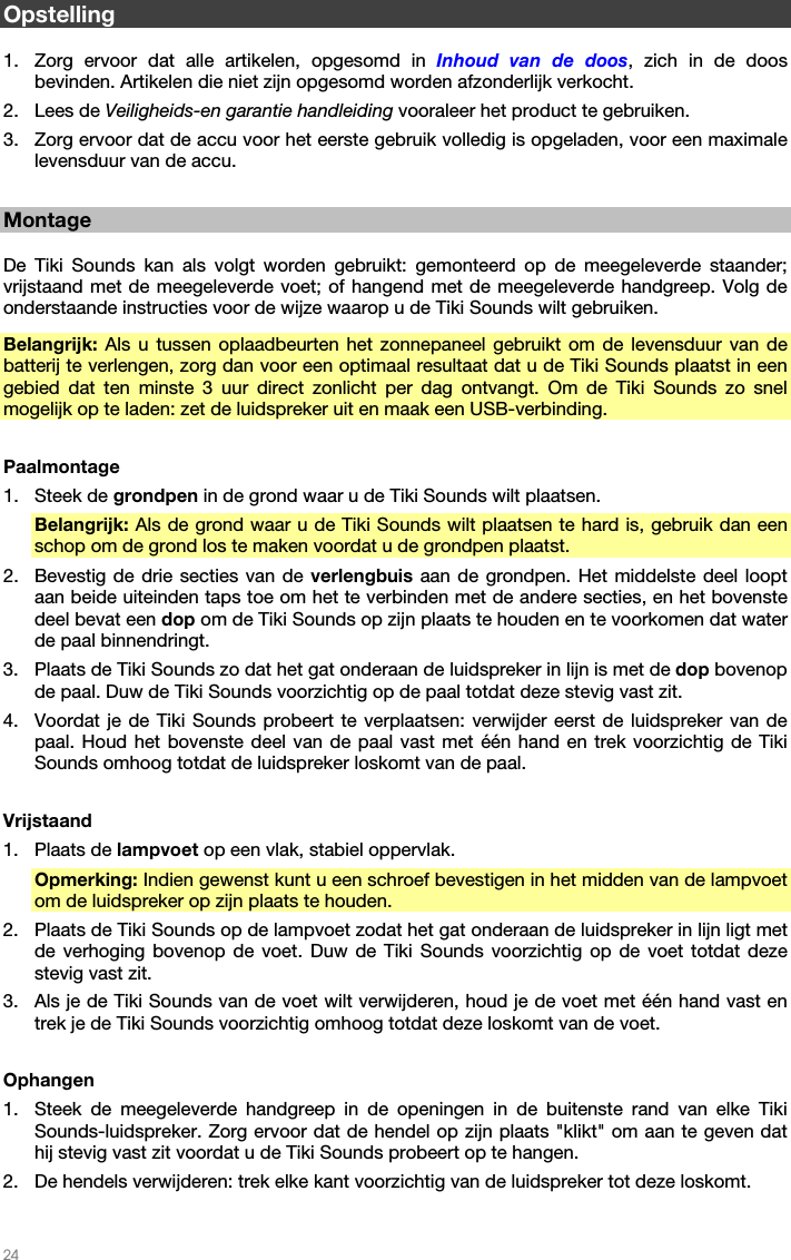   24   Opstelling  1. Zorg ervoor dat alle artikelen, opgesomd in Inhoud van de doos, zich in de doos bevinden. Artikelen die niet zijn opgesomd worden afzonderlijk verkocht. 2. Lees de Veiligheids-en garantie handleiding vooraleer het product te gebruiken. 3. Zorg ervoor dat de accu voor het eerste gebruik volledig is opgeladen, voor een maximale levensduur van de accu.  Montage  De Tiki Sounds kan als volgt worden gebruikt: gemonteerd op de meegeleverde staander; vrijstaand met de meegeleverde voet; of hangend met de meegeleverde handgreep. Volg de onderstaande instructies voor de wijze waarop u de Tiki Sounds wilt gebruiken. Belangrijk: Als u tussen oplaadbeurten het zonnepaneel gebruikt om de levensduur van de batterij te verlengen, zorg dan voor een optimaal resultaat dat u de Tiki Sounds plaatst in een gebied dat ten minste 3 uur direct zonlicht per dag ontvangt. Om de Tiki Sounds zo snel mogelijk op te laden: zet de luidspreker uit en maak een USB-verbinding.  Paalmontage 1. Steek de grondpen in de grond waar u de Tiki Sounds wilt plaatsen. Belangrijk: Als de grond waar u de Tiki Sounds wilt plaatsen te hard is, gebruik dan een schop om de grond los te maken voordat u de grondpen plaatst. 2. Bevestig de drie secties van de verlengbuis aan de grondpen. Het middelste deel loopt aan beide uiteinden taps toe om het te verbinden met de andere secties, en het bovenste deel bevat een dop om de Tiki Sounds op zijn plaats te houden en te voorkomen dat water de paal binnendringt. 3. Plaats de Tiki Sounds zo dat het gat onderaan de luidspreker in lijn is met de dop bovenop de paal. Duw de Tiki Sounds voorzichtig op de paal totdat deze stevig vast zit. 4. Voordat je de Tiki Sounds probeert te verplaatsen: verwijder eerst de luidspreker van de paal. Houd het bovenste deel van de paal vast met één hand en trek voorzichtig de Tiki Sounds omhoog totdat de luidspreker loskomt van de paal.  Vrijstaand 1. Plaats de lampvoet op een vlak, stabiel oppervlak. Opmerking: Indien gewenst kunt u een schroef bevestigen in het midden van de lampvoet om de luidspreker op zijn plaats te houden. 2. Plaats de Tiki Sounds op de lampvoet zodat het gat onderaan de luidspreker in lijn ligt met de verhoging bovenop de voet. Duw de Tiki Sounds voorzichtig op de voet totdat deze stevig vast zit. 3. Als je de Tiki Sounds van de voet wilt verwijderen, houd je de voet met één hand vast en trek je de Tiki Sounds voorzichtig omhoog totdat deze loskomt van de voet.  Ophangen 1. Steek de meegeleverde handgreep in de openingen in de buitenste rand van elke Tiki Sounds-luidspreker. Zorg ervoor dat de hendel op zijn plaats &quot;klikt&quot; om aan te geven dat hij stevig vast zit voordat u de Tiki Sounds probeert op te hangen. 2. De hendels verwijderen: trek elke kant voorzichtig van de luidspreker tot deze loskomt.  