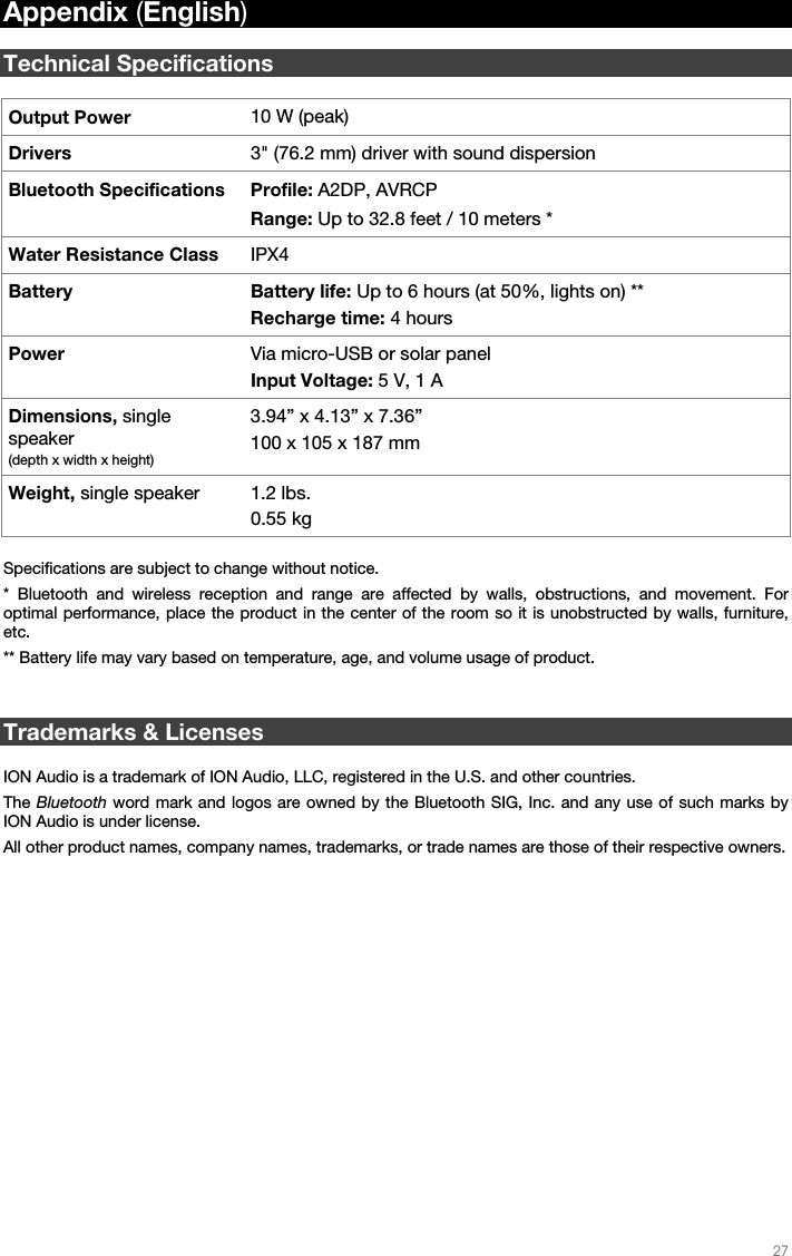   27   Appendix (English)  Technical Specifications  Output Power  10 W (peak) Drivers  3&quot; (76.2 mm) driver with sound dispersion Bluetooth Specifications Profile: A2DP, AVRCP Range: Up to 32.8 feet / 10 meters * Water Resistance Class  IPX4 Battery Battery life: Up to 6 hours (at 50%, lights on) ** Recharge time: 4 hours Power  Via micro-USB or solar panel Input Voltage: 5 V, 1 A Dimensions, single speaker (depth x width x height) 3.94” x 4.13” x 7.36” 100 x 105 x 187 mm Weight, single speaker 1.2 lbs. 0.55 kg  Specifications are subject to change without notice.  * Bluetooth and wireless reception and range are affected by walls, obstructions, and movement. For optimal performance, place the product in the center of the room so it is unobstructed by walls, furniture, etc.  ** Battery life may vary based on temperature, age, and volume usage of product.   Trademarks &amp; Licenses  ION Audio is a trademark of ION Audio, LLC, registered in the U.S. and other countries.  The Bluetooth word mark and logos are owned by the Bluetooth SIG, Inc. and any use of such marks by ION Audio is under license.  All other product names, company names, trademarks, or trade names are those of their respective owners. 