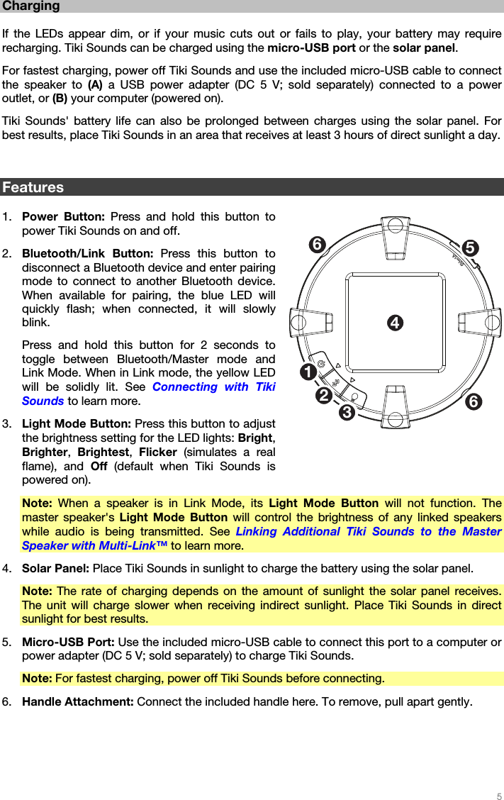   5   Charging  If the LEDs appear dim, or if your music cuts out or fails to play, your battery may require recharging. Tiki Sounds can be charged using the micro-USB port or the solar panel. For fastest charging, power off Tiki Sounds and use the included micro-USB cable to connect the speaker to (A)  a USB power adapter (DC 5 V; sold separately) connected to a power outlet, or (B) your computer (powered on). Tiki Sounds&apos; battery life can also be prolonged between charges using the solar panel. For best results, place Tiki Sounds in an area that receives at least 3 hours of direct sunlight a day.   Features  1. Power Button: Press and hold this button to power Tiki Sounds on and off. 2. Bluetooth/Link Button: Press this button to disconnect a Bluetooth device and enter pairing mode to connect to another Bluetooth device. When available for pairing, the blue LED will quickly flash; when connected, it will slowly blink. Press and hold this button for 2 seconds to toggle between Bluetooth/Master mode and Link Mode. When in Link mode, the yellow LED will be solidly lit. See Connecting with Tiki Sounds to learn more. 3. Light Mode Button: Press this button to adjust the brightness setting for the LED lights: Bright, Brighter,  Brightest,  Flicker (simulates a real flame), and Off  (default when Tiki Sounds is powered on). Note: When a speaker is in Link Mode, its Light Mode Button will not function. The master speaker&apos;s Light Mode Button will control the brightness of any linked speakers while audio is being transmitted. See  Linking Additional Tiki Sounds to the Master Speaker with Multi-Link™ to learn more. 4. Solar Panel: Place Tiki Sounds in sunlight to charge the battery using the solar panel. Note: The rate of charging depends on the amount of sunlight the solar panel receives. The unit will charge slower when receiving indirect sunlight. Place Tiki Sounds in direct sunlight for best results. 5. Micro-USB Port: Use the included micro-USB cable to connect this port to a computer or power adapter (DC 5 V; sold separately) to charge Tiki Sounds. Note: For fastest charging, power off Tiki Sounds before connecting. 6. Handle Attachment: Connect the included handle here. To remove, pull apart gently.  1253466