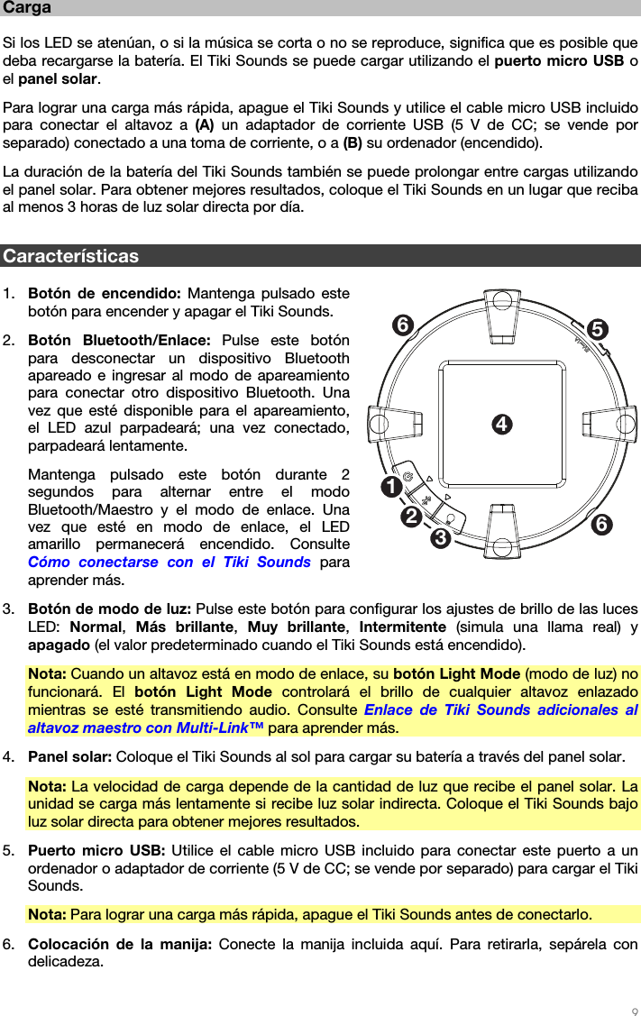   9   Carga  Si los LED se atenúan, o si la música se corta o no se reproduce, significa que es posible que deba recargarse la batería. El Tiki Sounds se puede cargar utilizando el puerto micro USB o el panel solar. Para lograr una carga más rápida, apague el Tiki Sounds y utilice el cable micro USB incluido para conectar el altavoz a (A)  un adaptador de corriente USB (5 V de CC; se vende por separado) conectado a una toma de corriente, o a (B) su ordenador (encendido). La duración de la batería del Tiki Sounds también se puede prolongar entre cargas utilizando el panel solar. Para obtener mejores resultados, coloque el Tiki Sounds en un lugar que reciba al menos 3 horas de luz solar directa por día.  Características  1. Botón de encendido: Mantenga pulsado este botón para encender y apagar el Tiki Sounds. 2. Botón Bluetooth/Enlace: Pulse este botón para desconectar un dispositivo Bluetooth apareado e ingresar al modo de apareamiento para conectar otro dispositivo Bluetooth. Una vez que esté disponible para el apareamiento, el LED azul parpadeará; una vez conectado, parpadeará lentamente. Mantenga pulsado este botón durante 2 segundos para alternar entre el modo Bluetooth/Maestro y el modo de enlace. Una vez que esté en modo de enlace, el LED amarillo permanecerá encendido. Consulte Cómo conectarse con el Tiki Sounds para aprender más. 3. Botón de modo de luz: Pulse este botón para configurar los ajustes de brillo de las luces LED:  Normal,  Más brillante,  Muy brillante,  Intermitente (simula una llama real) y apagado (el valor predeterminado cuando el Tiki Sounds está encendido). Nota: Cuando un altavoz está en modo de enlace, su botón Light Mode (modo de luz) no funcionará. El botón Light Mode controlará el brillo de cualquier altavoz enlazado mientras se esté transmitiendo audio. Consulte  Enlace de Tiki Sounds adicionales al altavoz maestro con Multi-Link™ para aprender más. 4. Panel solar: Coloque el Tiki Sounds al sol para cargar su batería a través del panel solar. Nota: La velocidad de carga depende de la cantidad de luz que recibe el panel solar. La unidad se carga más lentamente si recibe luz solar indirecta. Coloque el Tiki Sounds bajo luz solar directa para obtener mejores resultados. 5. Puerto micro USB: Utilice el cable micro USB incluido para conectar este puerto a un ordenador o adaptador de corriente (5 V de CC; se vende por separado) para cargar el Tiki Sounds. Nota: Para lograr una carga más rápida, apague el Tiki Sounds antes de conectarlo. 6. Colocación de la manija: Conecte la manija incluida aquí. Para retirarla, sepárela con delicadeza.  1253466