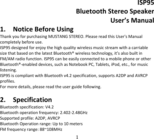 1   ISP95BluetoothStereoSpeakerUser’sManual1. NoticeBeforeUsingThankyouforpurchasingMUSTANGSTEREO.PleasereadthisUser&apos;sManualcompletelybeforeuse.ISP95designedforenjoythehighqualitywirelessmusicstreamwithacarriablesizethatbasedonthelatestBluetooth®wirelesstechnology,it’salsobuiltinFM/AMradiofunction.ISP95canbeeasilyconnectedtoamobilephoneorotherBluetooth®‐enableddevices,suchasNotebookPC,Tablets,iPod,etc.,formusiclistening.ISP95iscompliantwithBluetoothv4.2specification,supportsA2DPandAVRCPprofiles.Formoredetails,pleasereadtheuserguidefollowing.2. SpecificationBluetoothspecification:V4.2Bluetoothoperationfrequency:2.402‐2.48GHzSupportedprofile:A2DP,AVRCPBluetoothOperationrange:Upto10metersFMfrequencyrange:88~108MHz