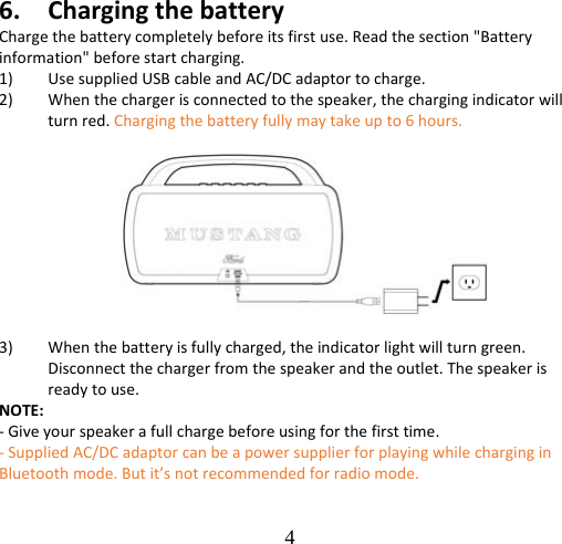 4  6. ChargingthebatteryChargethebatterycompletelybeforeitsfirstuse.Readthesection&quot;Batteryinformation&quot;beforestartcharging.1) UsesuppliedUSBcableandAC/DCadaptortocharge.2) Whenthechargerisconnectedtothespeaker,thechargingindicatorwillturnred.Chargingthebatteryfullymaytakeupto6hours.3) Whenthebatteryisfullycharged,theindicatorlightwillturngreen.Disconnectthechargerfromthespeakerandtheoutlet.Thespeakerisreadytouse.NOTE:‐Giveyourspeakerafullchargebeforeusingforthefirsttime.‐SuppliedAC/DCadaptorcanbeapowersupplierforplayingwhilecharginginBluetoothmode.Butit’snotrecommendedforradiomode.