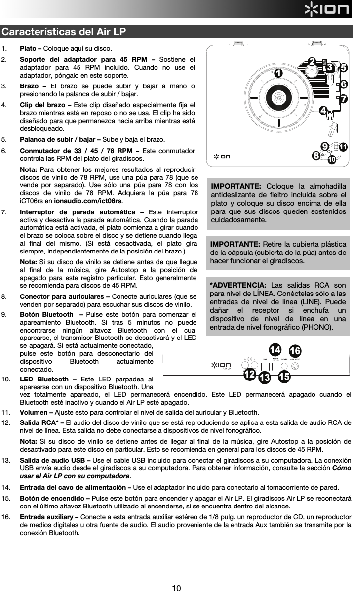  10  Características del Air LP  1. Plato – Coloque aquí su disco. 2. Soporte del adaptador para 45 RPM – Sostiene el adaptador para 45 RPM incluido. Cuando no use el adaptador, póngalo en este soporte. 3. Brazo – El brazo se puede subir y bajar a mano o presionando la palanca de subir / bajar.  4. Clip del brazo – Este clip diseñado especialmente fija el brazo mientras está en reposo o no se usa. El clip ha sido diseñado para que permanezca hacia arriba mientras está desbloqueado. 5. Palanca de subir / bajar – Sube y baja el brazo. 6. Conmutador de 33 / 45 / 78 RPM – Este conmutador controla las RPM del plato del giradiscos.  Nota: Para obtener los mejores resultados al reproducir discos de vinilo de 78 RPM, use una púa para 78 (que se vende por separado). Use sólo una púa para 78 con los discos de vinilo de 78 RPM. Adquiera la púa para 78 iCT06rs en ionaudio.com/ict06rs. 7. Interruptor de parada automática –  Este interruptor activa y desactiva la parada automática. Cuando la parada automática está activada, el plato comienza a girar cuando el brazo se coloca sobre el disco y se detiene cuando llega al final del mismo. (Si está desactivada, el plato gira siempre, independientemente de la posición del brazo.)  Nota: Si su disco de vinilo se detiene antes de que llegue al final de la música, gire Autostop a la posición de apagado para este registro particular. Esto generalmente se recomienda para discos de 45 RPM. 8. Conector para auriculares – Conecte auriculares (que se venden por separado) para escuchar sus discos de vinilo.  9. Botón Bluetooth  – Pulse este botón para comenzar el apareamiento Bluetooth. Si tras 5 minutos no puede encontrarse ningún altavoz Bluetooth con el cual aparearse, el transmisor Bluetooth se desactivará y el LED se apagará. Si está actualmente conectado, pulse este botón para desconectarlo del dispositivo Bluetooth actualmente conectado.  10. LED Bluetooth – Este LED parpadea al aparearse con un dispositivo Bluetooth. Una vez totalmente apareado, el LED permanecerá encendido. Este LED permanecerá apagado cuando el Bluetooth esté inactivo y cuando el Air LP esté apagado. 11. Volumen – Ajuste esto para controlar el nivel de salida del auricular y Bluetooth. 12. Salida RCA* – El audio del disco de vinilo que se está reproduciendo se aplica a esta salida de audio RCA de nivel de línea. Esta salida no debe conectarse a dispositivos de nivel fonográfico.  Nota: Si su disco de vinilo se detiene antes de llegar al final de la música, gire Autostop a la posición de desactivado para este disco en particular. Esto se recomienda en general para los discos de 45 RPM.  13. Salida de audio USB – Use el cable USB incluido para conectar el giradiscos a su computadora. La conexión USB envía audio desde el giradiscos a su computadora. Para obtener información, consulte la sección Cómo usar el Air LP con su computadora. 14. Entrada del cavo de alimentación – Use el adaptador incluido para conectarlo al tomacorriente de pared. 15. Botón de encendido – Pulse este botón para encender y apagar el Air LP. El giradiscos Air LP se reconectará con el último altavoz Bluetooth utilizado al encenderse, si se encuentra dentro del alcance.  16. Entrada auxiliary – Conecte a esta entrada auxiliar estéreo de 1/8 pulg. un reproductor de CD, un reproductor de medios digitales u otra fuente de audio. El audio proveniente de la entrada Aux también se transmite por la conexión Bluetooth.     IMPORTANTE: Retire la cubierta plástica de la cápsula (cubierta de la púa) antes de hacer funcionar el giradiscos. *ADVERTENCIA: Las salidas RCA son para nivel de LÍNEA. Conéctelas sólo a las entradas de nivel de línea (LINE). Puede dañar el receptor si enchufa un dispositivo de nivel de línea en una entrada de nivel fonográfico (PHONO). 12 131415161234576891011IMPORTANTE:  Coloque la almohadilla antideslizante de fieltro incluida sobre el plato y coloque su disco encima de ella para que sus discos queden sostenidos cuidadosamente. 