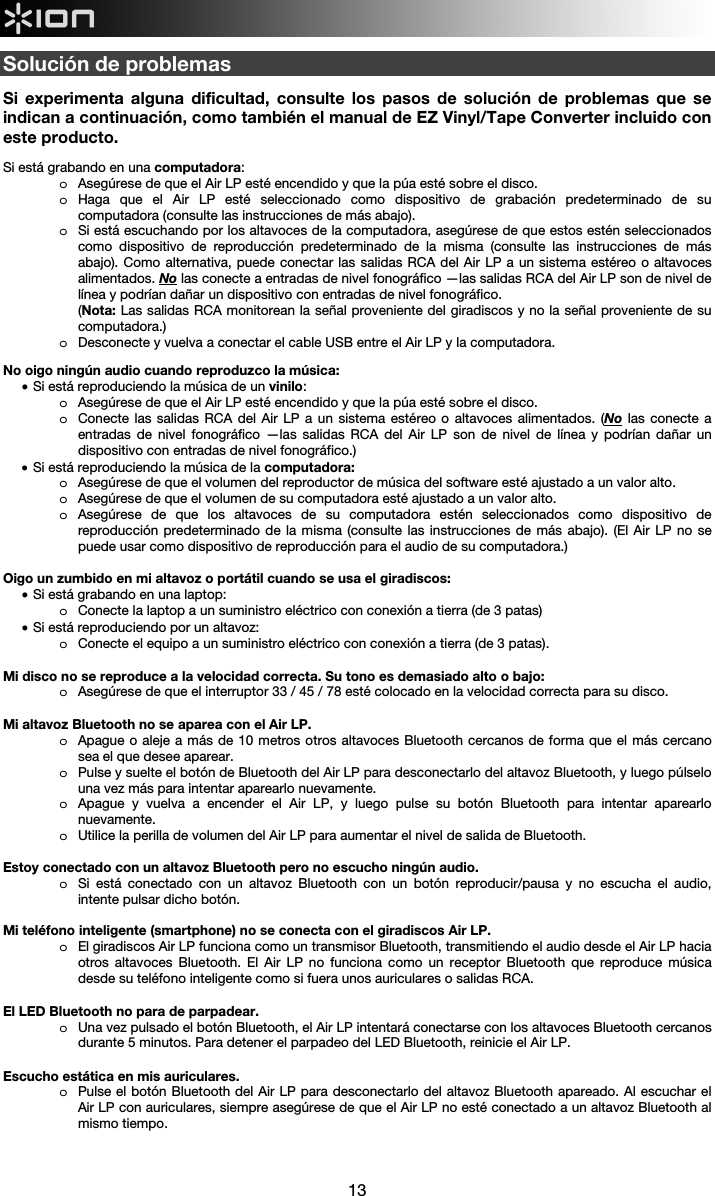  13  Solución de problemas  Si experimenta alguna dificultad, consulte los pasos de solución de problemas que se indican a continuación, como también el manual de EZ Vinyl/Tape Converter incluido con este producto.  Si está grabando en una computadora:  o Asegúrese de que el Air LP esté encendido y que la púa esté sobre el disco. o Haga que el Air LP esté seleccionado como dispositivo de grabación predeterminado de su computadora (consulte las instrucciones de más abajo). o Si está escuchando por los altavoces de la computadora, asegúrese de que estos estén seleccionados como dispositivo de reproducción predeterminado de la misma (consulte las instrucciones de más abajo). Como alternativa, puede conectar las salidas RCA del Air LP a un sistema estéreo o altavoces alimentados. No las conecte a entradas de nivel fonográfico —las salidas RCA del Air LP son de nivel de línea y podrían dañar un dispositivo con entradas de nivel fonográfico.  (Nota: Las salidas RCA monitorean la señal proveniente del giradiscos y no la señal proveniente de su computadora.) o Desconecte y vuelva a conectar el cable USB entre el Air LP y la computadora.  No oigo ningún audio cuando reproduzco la música: • Si está reproduciendo la música de un vinilo: o Asegúrese de que el Air LP esté encendido y que la púa esté sobre el disco. o Conecte las salidas RCA del Air LP a un sistema estéreo o altavoces alimentados. (No las conecte a entradas de nivel fonográfico —las salidas RCA del Air LP son de nivel de línea y podrían dañar un dispositivo con entradas de nivel fonográfico.) • Si está reproduciendo la música de la computadora: o Asegúrese de que el volumen del reproductor de música del software esté ajustado a un valor alto. o Asegúrese de que el volumen de su computadora esté ajustado a un valor alto. o Asegúrese de que los altavoces de su computadora estén seleccionados como dispositivo de reproducción predeterminado de la misma (consulte las instrucciones de más abajo). (El Air LP no se puede usar como dispositivo de reproducción para el audio de su computadora.)  Oigo un zumbido en mi altavoz o portátil cuando se usa el giradiscos: • Si está grabando en una laptop:  o Conecte la laptop a un suministro eléctrico con conexión a tierra (de 3 patas) • Si está reproduciendo por un altavoz: o Conecte el equipo a un suministro eléctrico con conexión a tierra (de 3 patas).     Mi disco no se reproduce a la velocidad correcta. Su tono es demasiado alto o bajo: o Asegúrese de que el interruptor 33 / 45 / 78 esté colocado en la velocidad correcta para su disco.  Mi altavoz Bluetooth no se aparea con el Air LP. o Apague o aleje a más de 10 metros otros altavoces Bluetooth cercanos de forma que el más cercano sea el que desee aparear.  o Pulse y suelte el botón de Bluetooth del Air LP para desconectarlo del altavoz Bluetooth, y luego púlselo una vez más para intentar aparearlo nuevamente. o Apague y vuelva a encender el Air LP, y luego pulse su botón Bluetooth para intentar aparearlo nuevamente. o Utilice la perilla de volumen del Air LP para aumentar el nivel de salida de Bluetooth.  Estoy conectado con un altavoz Bluetooth pero no escucho ningún audio. o Si está conectado con un altavoz Bluetooth con un botón reproducir/pausa y no escucha el audio, intente pulsar dicho botón.   Mi teléfono inteligente (smartphone) no se conecta con el giradiscos Air LP. o El giradiscos Air LP funciona como un transmisor Bluetooth, transmitiendo el audio desde el Air LP hacia otros altavoces Bluetooth. El Air LP no funciona como un receptor Bluetooth que reproduce música desde su teléfono inteligente como si fuera unos auriculares o salidas RCA.   El LED Bluetooth no para de parpadear. o Una vez pulsado el botón Bluetooth, el Air LP intentará conectarse con los altavoces Bluetooth cercanos durante 5 minutos. Para detener el parpadeo del LED Bluetooth, reinicie el Air LP.    Escucho estática en mis auriculares. o Pulse el botón Bluetooth del Air LP para desconectarlo del altavoz Bluetooth apareado. Al escuchar el Air LP con auriculares, siempre asegúrese de que el Air LP no esté conectado a un altavoz Bluetooth al mismo tiempo.    