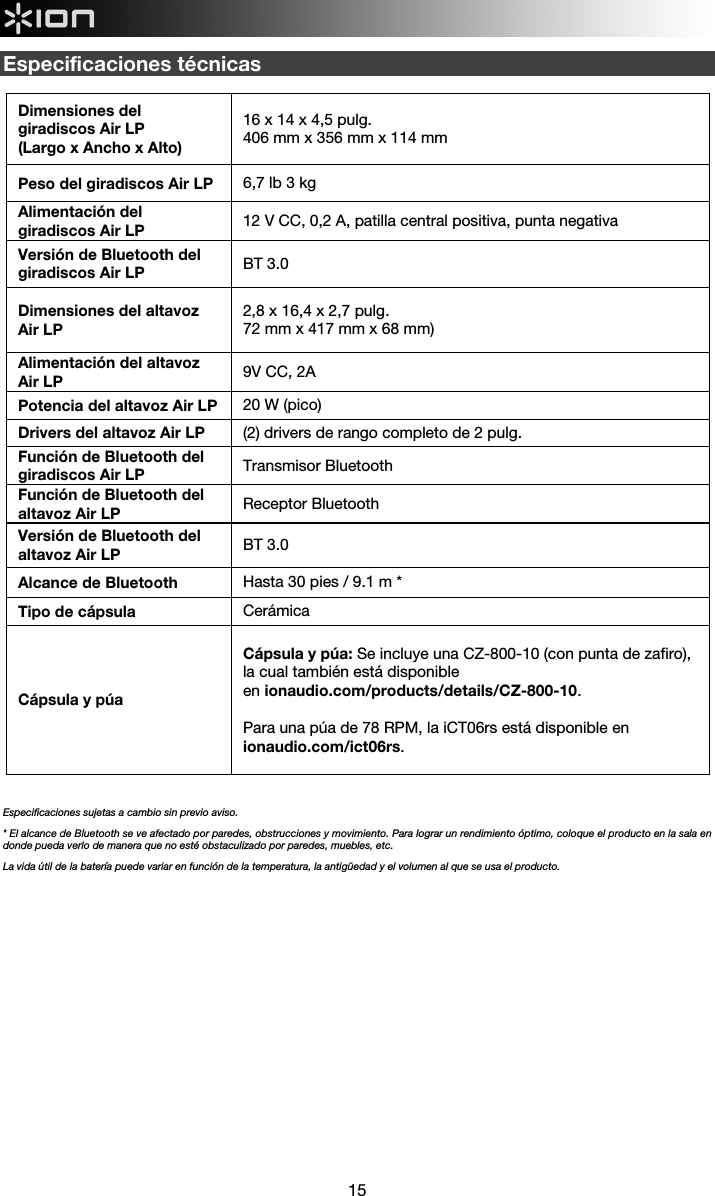  15  Especificaciones técnicas   Dimensiones del giradiscos Air LP  (Largo x Ancho x Alto) 16 x 14 x 4,5 pulg.  406 mm x 356 mm x 114 mm Peso del giradiscos Air LP  6,7 lb 3 kg Alimentación del giradiscos Air LP  12 V CC, 0,2 A, patilla central positiva, punta negativa Versión de Bluetooth del giradiscos Air LP  BT 3.0 Dimensiones del altavoz Air LP 2,8 x 16,4 x 2,7 pulg. 72 mm x 417 mm x 68 mm) Alimentación del altavoz Air LP  9V CC, 2A Potencia del altavoz Air LP  20 W (pico) Drivers del altavoz Air LP  (2) drivers de rango completo de 2 pulg. Función de Bluetooth del giradiscos Air LP  Transmisor Bluetooth Función de Bluetooth del altavoz Air LP  Receptor Bluetooth Versión de Bluetooth del altavoz Air LP  BT 3.0 Alcance de Bluetooth  Hasta 30 pies / 9.1 m * Tipo de cápsula Cerámica Cápsula y púa  Cápsula y púa: Se incluye una CZ-800-10 (con punta de zafiro), la cual también está disponible en ionaudio.com/products/details/CZ-800-10.  Para una púa de 78 RPM, la iCT06rs está disponible en ionaudio.com/ict06rs.    Especificaciones sujetas a cambio sin previo aviso. * El alcance de Bluetooth se ve afectado por paredes, obstrucciones y movimiento. Para lograr un rendimiento óptimo, coloque el producto en la sala en donde pueda verlo de manera que no esté obstaculizado por paredes, muebles, etc.  La vida útil de la batería puede variar en función de la temperatura, la antigüedad y el volumen al que se usa el producto.              