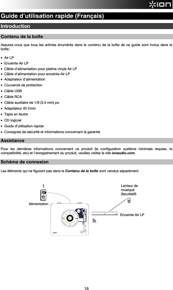  16  Guide d’utilisation rapide (Français)  Introduction  Contenu de la boîte  Assurez-vous que tous les articles énumérés dans le contenu de la boîte de ce guide sont inclus dans la boîte:  • Air LP • Enceinte Air LP • Câble d&apos;alimentation pour platine vinyle Air LP • Câble d&apos;alimentation pour enceinte Air LP • Adaptateur d’alimentation • Couvercle de protection • Câble USB • Câble RCA • Câble auxiliaire de 1/8 (3.5 mm) po • Adaptateur 45 t/min • Tapis en feutre • CD logiciel • Guide d’utilisation rapide • Consignes de sécurité et informations concernant la garantie  Assistance  Pour les dernières informations concernant ce produit (la configuration système minimale requise, la compatibilité, etc) et l&apos;enregistrement du produit, veuillez visitez le site ionaudio.com.   Schéma de connexion   Les éléments qui ne figurent pas dans le Contenu de la boîte sont vendus séparément.                              Enceinte Air LP Lecteur de musique (facultatif) Alimentation  