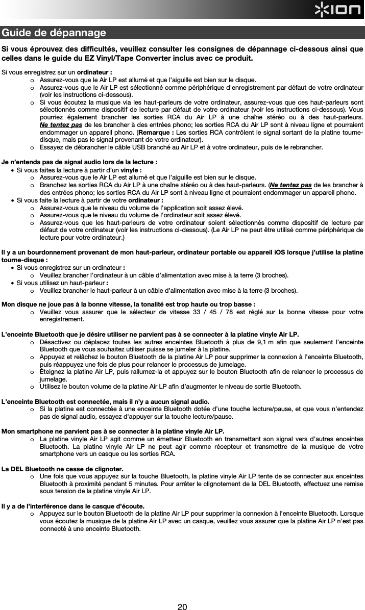  20  Guide de dépannage  Si vous éprouvez des difficultés, veuillez consulter les consignes de dépannage ci-dessous ainsi que celles dans le guide du EZ Vinyl/Tape Converter inclus avec ce produit.  Si vous enregistrez sur un ordinateur :  o Assurez-vous que le Air LP est allumé et que l’aiguille est bien sur le disque. o Assurez-vous que le Air LP est sélectionné comme périphérique d&apos;enregistrement par défaut de votre ordinateur (voir les instructions ci-dessous). o Si vous écoutez la musique via les haut-parleurs de votre ordinateur, assurez-vous que ces haut-parleurs sont sélectionnés comme dispositif de lecture par défaut de votre ordinateur (voir les instructions ci-dessous). Vous pourriez également brancher les sorties RCA du Air LP à une chaîne stéréo ou à des haut-parleurs.  Ne tentez pas de les brancher à des entrées phono; les sorties RCA du Air LP sont à niveau ligne et pourraient endommager un appareil phono. (Remarque : Les sorties RCA contrôlent le signal sortant de la platine tourne-disque, mais pas le signal provenant de votre ordinateur). o Essayez de débrancher le câble USB branché au Air LP et à votre ordinateur, puis de le rebrancher.  Je n’entends pas de signal audio lors de la lecture : • Si vous faites la lecture à partir d’un vinyle : o Assurez-vous que le Air LP est allumé et que l’aiguille est bien sur le disque. o Branchez les sorties RCA du Air LP à une chaîne stéréo ou à des haut-parleurs. (Ne tentez pas de les brancher à des entrées phono; les sorties RCA du Air LP sont à niveau ligne et pourraient endommager un appareil phono. • Si vous faite la lecture à partir de votre ordinateur : o Assurez-vous que le niveau du volume de l’application soit assez élevé. o Assurez-vous que le niveau du volume de l&apos;ordinateur soit assez élevé. o Assurez-vous que les haut-parleurs de votre ordinateur soient sélectionnés comme dispositif de lecture par défaut de votre ordinateur (voir les instructions ci-dessous). (Le Air LP ne peut être utilisé comme périphérique de lecture pour votre ordinateur.)  Il y a un bourdonnement provenant de mon haut-parleur, ordinateur portable ou appareil iOS lorsque j’utilise la platine tourne-disque : • Si vous enregistrez sur un ordinateur :  o Veuillez brancher l’ordinateur à un câble d’alimentation avec mise à la terre (3 broches). • Si vous utilisez un haut-parleur : o Veuillez brancher le haut-parleur à un câble d’alimentation avec mise à la terre (3 broches).    Mon disque ne joue pas à la bonne vitesse, la tonalité est trop haute ou trop basse : o Veuillez vous assurer que le sélecteur de vitesse 33 / 45 / 78 est réglé sur la bonne vitesse pour votre enregistrement.  L’enceinte Bluetooth que je désire utiliser ne parvient pas à se connecter à la platine vinyle Air LP. o Désactivez ou déplacez toutes les autres enceintes Bluetooth à plus de 9,1 m afin que seulement l’enceinte Bluetooth que vous souhaitez utiliser puisse se jumeler à la platine.  o Appuyez et relâchez le bouton Bluetooth de la platine Air LP pour supprimer la connexion à l’enceinte Bluetooth, puis réappuyez une fois de plus pour relancer le processus de jumelage. o Éteignez la platine Air LP, puis rallumez-la et appuyez sur le bouton Bluetooth afin de relancer le processus de jumelage.  o Utilisez le bouton volume de la platine Air LP afin d’augmenter le niveau de sortie Bluetooth.  L’enceinte Bluetooth est connectée, mais il n’y a aucun signal audio. o Si la platine est connectée à une enceinte Bluetooth dotée d’une touche lecture/pause, et que vous n’entendez pas de signal audio, essayez d&apos;appuyer sur la touche lecture/pause.   Mon smartphone ne parvient pas à se connecter à la platine vinyle Air LP. o La platine vinyle Air LP agit comme un émetteur Bluetooth en transmettant son signal vers d’autres enceintes Bluetooth. La platine vinyle Air LP ne peut agir comme récepteur et transmettre de la musique de votre smartphone vers un casque ou les sorties RCA.   La DEL Bluetooth ne cesse de clignoter. o Une fois que vous appuyez sur la touche Bluetooth, la platine vinyle Air LP tente de se connecter aux enceintes Bluetooth à proximité pendant 5 minutes. Pour arrêter le clignotement de la DEL Bluetooth, effectuez une remise sous tension de la platine vinyle Air LP.   Il y a de l’interférence dans le casque d’écoute. o Appuyez sur le bouton Bluetooth de la platine Air LP pour supprimer la connexion à l’enceinte Bluetooth. Lorsque vous écoutez la musique de la platine Air LP avec un casque, veuillez vous assurer que la platine Air LP n&apos;est pas connecté à une enceinte Bluetooth.          