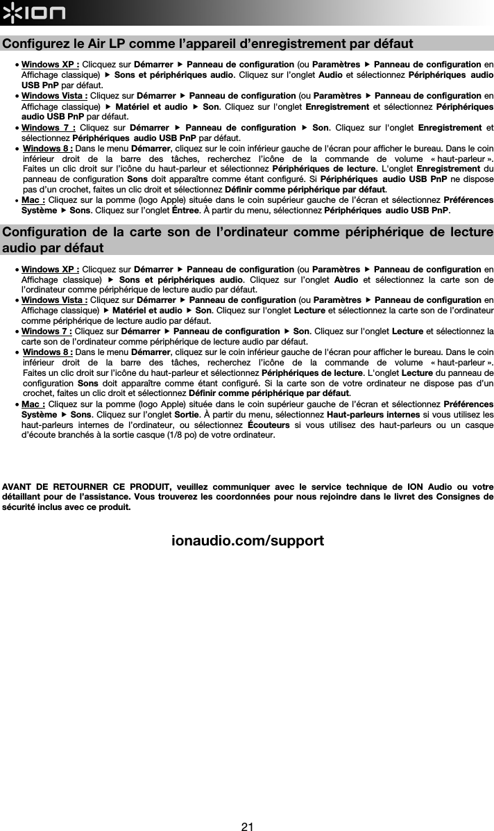  21  Configurez le Air LP comme l’appareil d’enregistrement par défaut  • Windows XP : Clicquez sur Démarrer  Panneau de configuration (ou Paramètres  Panneau de configuration en Affichage classique)  Sons et périphériques audio. Cliquez sur l’onglet Audio et sélectionnez Périphériques audio USB PnP par défaut. • Windows Vista : Cliquez sur Démarrer  Panneau de configuration (ou Paramètres  Panneau de configuration en Affichage classique)  Matériel et audio  Son. Cliquez sur l&apos;onglet Enregistrement et sélectionnez Périphériques audio USB PnP par défaut.  • Windows 7 : Cliquez sur Démarrer  Panneau de configuration  Son. Cliquez sur l&apos;onglet Enregistrement et sélectionnez Périphériques audio USB PnP par défaut.   • Windows 8 : Dans le menu Démarrer, cliquez sur le coin inférieur gauche de l&apos;écran pour afficher le bureau. Dans le coin inférieur droit de la barre des tâches, recherchez l’icône de la commande de volume « haut-parleur ».  Faites un clic droit sur l’icône du haut-parleur et sélectionnez Périphériques de lecture. L&apos;onglet Enregistrement  du panneau de configuration Sons doit apparaître comme étant configuré. Si Périphériques audio USB PnP ne dispose pas d’un crochet, faites un clic droit et sélectionnez Définir comme périphérique par défaut.  • Mac : Cliquez sur la pomme (logo Apple) située dans le coin supérieur gauche de l’écran et sélectionnez Préférences Système  Sons. Cliquez sur l’onglet Éntree. À partir du menu, sélectionnez Périphériques audio USB PnP.  Configuration de la carte son de l’ordinateur comme périphérique de lecture audio par défaut  • Windows XP : Clicquez sur Démarrer  Panneau de configuration (ou Paramètres  Panneau de configuration en Affichage classique)  Sons et périphériques audio. Cliquez sur l’onglet Audio et sélectionnez la carte son de l’ordinateur comme périphérique de lecture audio par défaut. • Windows Vista : Cliquez sur Démarrer  Panneau de configuration (ou Paramètres  Panneau de configuration en Affichage classique)  Matériel et audio  Son. Cliquez sur l&apos;onglet Lecture et sélectionnez la carte son de l’ordinateur comme périphérique de lecture audio par défaut. • Windows 7 : Cliquez sur Démarrer  Panneau de configuration  Son. Cliquez sur l&apos;onglet Lecture et sélectionnez la carte son de l’ordinateur comme périphérique de lecture audio par défaut. • Windows 8 : Dans le menu Démarrer, cliquez sur le coin inférieur gauche de l&apos;écran pour afficher le bureau. Dans le coin inférieur droit de la barre des tâches, recherchez l’icône de la commande de volume « haut-parleur ».  Faites un clic droit sur l’icône du haut-parleur et sélectionnez Périphériques de lecture. L&apos;onglet Lecture du panneau de configuration  Sons doit apparaître comme étant configuré. Si la carte son de votre ordinateur ne dispose pas d’un crochet, faites un clic droit et sélectionnez Définir comme périphérique par défaut.  • Mac : Cliquez sur la pomme (logo Apple) située dans le coin supérieur gauche de l’écran et sélectionnez Préférences Système  Sons. Cliquez sur l’onglet Sortie. À partir du menu, sélectionnez Haut-parleurs internes si vous utilisez les haut-parleurs internes de l’ordinateur, ou sélectionnez Écouteurs si vous utilisez des haut-parleurs ou un casque d’écoute branchés à la sortie casque (1/8 po) de votre ordinateur.      AVANT DE RETOURNER CE PRODUIT, veuillez communiquer avec le service technique de ION Audio ou votre détaillant pour de l’assistance. Vous trouverez les coordonnées pour nous rejoindre dans le livret des Consignes de sécurité inclus avec ce produit.   ionaudio.com/support                      