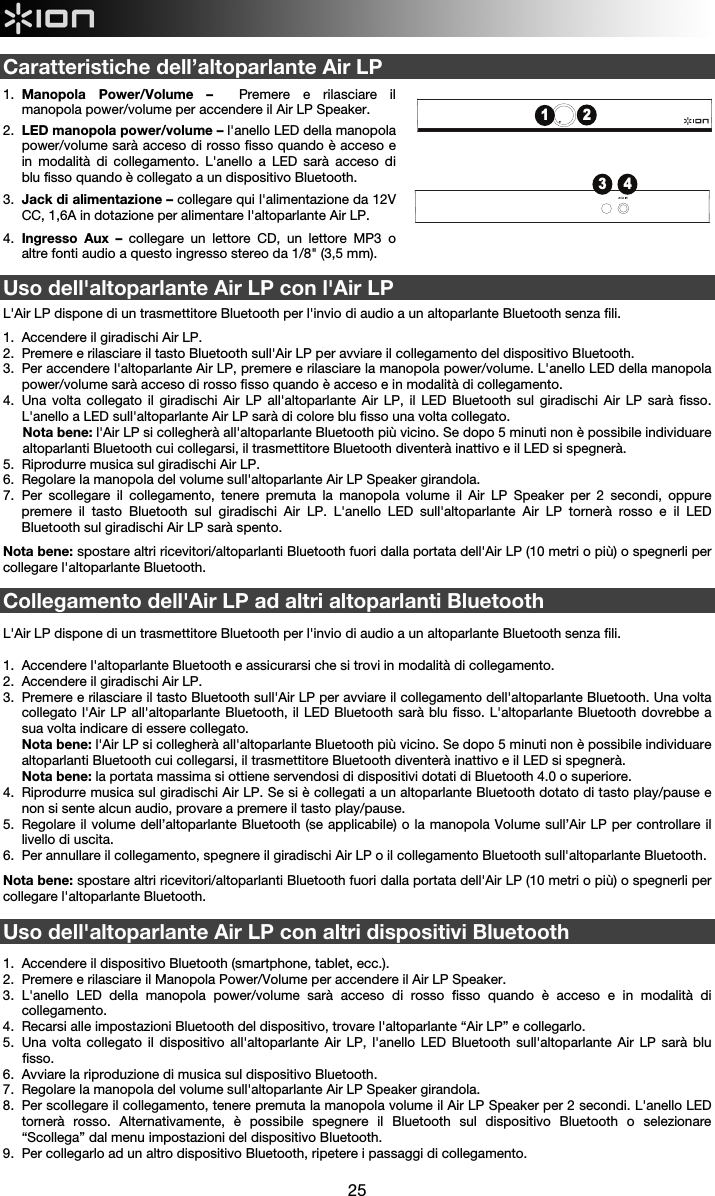  25   Caratteristiche dell’altoparlante Air LP  1.  Manopola Power/Volume –  Premere e rilasciare il manopola power/volume per accendere il Air LP Speaker. 2.  LED manopola power/volume – l&apos;anello LED della manopola power/volume sarà acceso di rosso fisso quando è acceso e in modalità di collegamento. L&apos;anello a LED sarà acceso di blu fisso quando è collegato a un dispositivo Bluetooth. 3.  Jack di alimentazione – collegare qui l&apos;alimentazione da 12V CC, 1,6A in dotazione per alimentare l&apos;altoparlante Air LP. 4.  Ingresso Aux – collegare un lettore CD, un lettore MP3 o altre fonti audio a questo ingresso stereo da 1/8&quot; (3,5 mm).  Uso dell&apos;altoparlante Air LP con l&apos;Air LP   L&apos;Air LP dispone di un trasmettitore Bluetooth per l&apos;invio di audio a un altoparlante Bluetooth senza fili.   1.  Accendere il giradischi Air LP. 2.  Premere e rilasciare il tasto Bluetooth sull&apos;Air LP per avviare il collegamento del dispositivo Bluetooth.  3.  Per accendere l&apos;altoparlante Air LP, premere e rilasciare la manopola power/volume. L&apos;anello LED della manopola power/volume sarà acceso di rosso fisso quando è acceso e in modalità di collegamento. 4.  Una volta collegato il giradischi Air LP all&apos;altoparlante Air LP, il LED Bluetooth sul giradischi Air LP sarà fisso. L&apos;anello a LED sull&apos;altoparlante Air LP sarà di colore blu fisso una volta collegato. Nota bene: l&apos;Air LP si collegherà all&apos;altoparlante Bluetooth più vicino. Se dopo 5 minuti non è possibile individuare altoparlanti Bluetooth cui collegarsi, il trasmettitore Bluetooth diventerà inattivo e il LED si spegnerà. 5.  Riprodurre musica sul giradischi Air LP. 6.  Regolare la manopola del volume sull&apos;altoparlante Air LP Speaker girandola. 7.  Per scollegare il collegamento, tenere premuta la manopola volume il Air LP Speaker per 2 secondi, oppure premere il tasto Bluetooth sul giradischi Air LP. L&apos;anello LED sull&apos;altoparlante Air LP tornerà rosso e il LED Bluetooth sul giradischi Air LP sarà spento.      Nota bene: spostare altri ricevitori/altoparlanti Bluetooth fuori dalla portata dell&apos;Air LP (10 metri o più) o spegnerli per collegare l&apos;altoparlante Bluetooth.     Collegamento dell&apos;Air LP ad altri altoparlanti Bluetooth  L&apos;Air LP dispone di un trasmettitore Bluetooth per l&apos;invio di audio a un altoparlante Bluetooth senza fili.    1.  Accendere l&apos;altoparlante Bluetooth e assicurarsi che si trovi in modalità di collegamento.  2.  Accendere il giradischi Air LP. 3.  Premere e rilasciare il tasto Bluetooth sull&apos;Air LP per avviare il collegamento dell&apos;altoparlante Bluetooth. Una volta collegato l&apos;Air LP all&apos;altoparlante Bluetooth, il LED Bluetooth sarà blu fisso. L&apos;altoparlante Bluetooth dovrebbe a sua volta indicare di essere collegato. Nota bene: l&apos;Air LP si collegherà all&apos;altoparlante Bluetooth più vicino. Se dopo 5 minuti non è possibile individuare altoparlanti Bluetooth cui collegarsi, il trasmettitore Bluetooth diventerà inattivo e il LED si spegnerà. Nota bene: la portata massima si ottiene servendosi di dispositivi dotati di Bluetooth 4.0 o superiore. 4.  Riprodurre musica sul giradischi Air LP. Se si è collegati a un altoparlante Bluetooth dotato di tasto play/pause e non si sente alcun audio, provare a premere il tasto play/pause.  5.  Regolare il volume dell’altoparlante Bluetooth (se applicabile) o la manopola Volume sull’Air LP per controllare il livello di uscita. 6.  Per annullare il collegamento, spegnere il giradischi Air LP o il collegamento Bluetooth sull&apos;altoparlante Bluetooth.  Nota bene: spostare altri ricevitori/altoparlanti Bluetooth fuori dalla portata dell&apos;Air LP (10 metri o più) o spegnerli per collegare l&apos;altoparlante Bluetooth.  Uso dell&apos;altoparlante Air LP con altri dispositivi Bluetooth  1.  Accendere il dispositivo Bluetooth (smartphone, tablet, ecc.). 2.  Premere e rilasciare il Manopola Power/Volume per accendere il Air LP Speaker. 3.  L&apos;anello LED della manopola power/volume sarà acceso di rosso fisso quando è acceso e in modalità di collegamento. 4.  Recarsi alle impostazioni Bluetooth del dispositivo, trovare l&apos;altoparlante “Air LP” e collegarlo. 5.  Una volta collegato il dispositivo all&apos;altoparlante Air LP, l&apos;anello LED Bluetooth sull&apos;altoparlante Air LP sarà blu fisso.  6.  Avviare la riproduzione di musica sul dispositivo Bluetooth.  7.  Regolare la manopola del volume sull&apos;altoparlante Air LP Speaker girandola.  8.  Per scollegare il collegamento, tenere premuta la manopola volume il Air LP Speaker per 2 secondi. L&apos;anello LED tornerà rosso. Alternativamente, è possibile spegnere il Bluetooth sul dispositivo Bluetooth o selezionare “Scollega” dal menu impostazioni del dispositivo Bluetooth.  9.  Per collegarlo ad un altro dispositivo Bluetooth, ripetere i passaggi di collegamento.  3 412