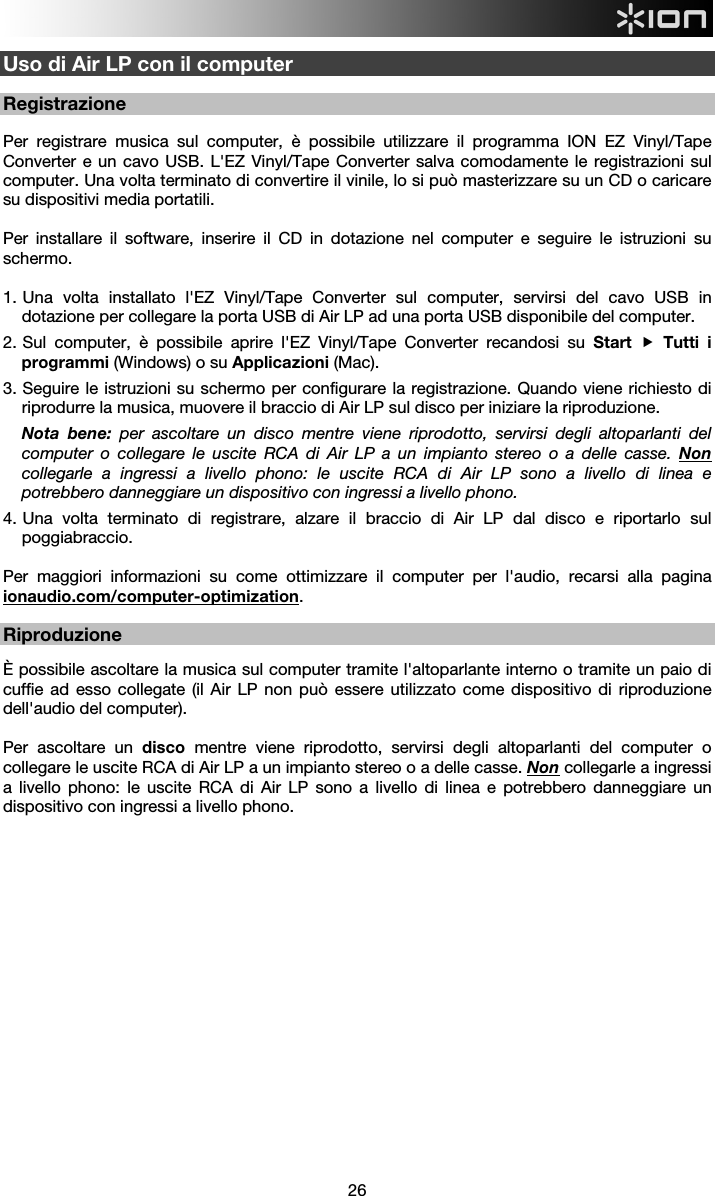  26  Uso di Air LP con il computer  Registrazione  Per registrare musica sul computer, è possibile utilizzare il programma ION EZ Vinyl/Tape Converter e un cavo USB. L&apos;EZ Vinyl/Tape Converter salva comodamente le registrazioni sul computer. Una volta terminato di convertire il vinile, lo si può masterizzare su un CD o caricare su dispositivi media portatili.   Per installare il software, inserire il CD in dotazione nel computer e seguire le istruzioni su schermo.   1.  Una volta installato l&apos;EZ Vinyl/Tape Converter sul computer, servirsi del cavo USB in dotazione per collegare la porta USB di Air LP ad una porta USB disponibile del computer.  2.  Sul computer, è possibile aprire l&apos;EZ Vinyl/Tape Converter recandosi su Start  Tutti i programmi (Windows) o su Applicazioni (Mac).  3.  Seguire le istruzioni su schermo per configurare la registrazione. Quando viene richiesto di riprodurre la musica, muovere il braccio di Air LP sul disco per iniziare la riproduzione. Nota bene: per ascoltare un disco mentre viene riprodotto, servirsi degli altoparlanti del computer o collegare le uscite RCA di Air LP a un impianto stereo o a delle casse. Non collegarle a ingressi a livello phono: le uscite RCA di Air LP sono a livello di linea e potrebbero danneggiare un dispositivo con ingressi a livello phono. 4.  Una volta terminato di registrare, alzare il braccio di Air LP dal disco e riportarlo sul poggiabraccio.  Per maggiori informazioni su come ottimizzare il computer per l&apos;audio, recarsi alla pagina ionaudio.com/computer-optimization.  Riproduzione  È possibile ascoltare la musica sul computer tramite l&apos;altoparlante interno o tramite un paio di cuffie ad esso collegate (il Air LP non può essere utilizzato come dispositivo di riproduzione dell&apos;audio del computer).  Per ascoltare un disco mentre viene riprodotto, servirsi degli altoparlanti del computer o collegare le uscite RCA di Air LP a un impianto stereo o a delle casse. Non collegarle a ingressi a livello phono: le uscite RCA di Air LP sono a livello di linea e potrebbero danneggiare un dispositivo con ingressi a livello phono.                          