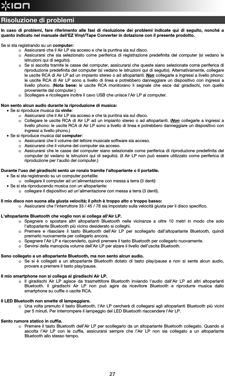  27  Risoluzione di problemi  In caso di problemi, fare riferimento alle fasi di risoluzione dei problemi indicate qui di seguito, nonché a quanto indicato nel manuale dell&apos;EZ Vinyl/Tape Converter in dotazione con il presente prodotto.  Se si sta registrando su un computer:  o Assicurarsi che il Air LP sia acceso e che la puntina sia sul disco. o Assicurarsi che sia selezionato come periferica di registrazione predefinita del computer (si vedano le istruzioni qui di seguito). o Se si ascolta tramite le casse del computer, assicurarsi che queste siano selezionate come periferica di riproduzione predefinita del computer (si vedano le istruzioni qui di seguito). Alternativamente, collegare le uscite RCA di Air LP ad un impianto stereo o ad altoparlanti. Non collegarle a ingressi a livello phono: le uscite RCA di Air LP sono a livello di linea e potrebbero danneggiare un dispositivo con ingressi a livello phono. (Nota bene: le uscite RCA monitorano il segnale che esce dal giradischi, non quello proveniente dal computer.) o Scollegare e ricollegare inoltre il cavo USB che unisce l&apos;Air LP al computer.  Non sento alcun audio durante la riproduzione di musica: • Se si riproduce musica da vinile: o Assicurarsi che il Air LP sia acceso e che la puntina sia sul disco. o Collegare le uscite RCA di Air LP ad un impianto stereo o ad altoparlanti. (Non collegarle a ingressi a livello phono: le uscite RCA di Air LP sono a livello di linea e potrebbero danneggiare un dispositivo con ingressi a livello phono.) • Se si riproduce musica dal computer: o Assicurarsi che il volume del lettore musicale software sia acceso. o Assicurarsi che il volume del computer sia acceso. o Assicurarsi che le casse del computer siano selezionate come periferica di riproduzione predefinita del computer (si vedano le istruzioni qui di seguito). (il Air LP non può essere utilizzato come periferica di riproduzione per l&apos;audio del computer.)  Durante l&apos;uso del giradischi sento un ronzio tramite l&apos;altoparlante o il portatile. • Se si sta registrando su un computer portatile:  o collegare il computer ad un&apos;alimentazione con messa a terra (3 denti) • Se si sta riproducendo musica con un altoparlante: o collegare il dispositivo ad un&apos;alimentazione con messa a terra (3 denti).   Il mio disco non suona alla giusta velocità; il pitch è troppo alto o troppo basso: o Assicurarsi che l&apos;interruttore 33 / 45 / 78 sia impostato sulla velocità giusta per il disco specifico.  L&apos;altoparlante Bluetooth che voglio non si collega all&apos;Air LP. o Spegnere o spostare altri altoparlanti Bluetooth nelle vicinanze a oltre 10 metri in modo che solo l&apos;altoparlante Bluetooth più vicino desiderato si colleghi.  o Premere e rilasciare il tasto Bluetooth dell’Air LP per scollegarlo dall’altoparlante Bluetooth, quindi premerlo nuovamente per collegarlo ancora. o Spegnere l’Air LP e riaccenderlo, quindi premere il tasto Bluetooth per collegarlo nuovamente.  o Servirsi della manopola volume dell’Air LP per alzare il livello dell’uscita Bluetooth.  Sono collegato a un altoparlante Bluetooth, ma non sento alcun audio. o Se si è collegati a un altoparlante Bluetooth dotato di tasto play/pause e non si sente alcun audio, provare a premere il tasto play/pause.   Il mio smartphone non si collega al giradischi Air LP. o Il giradischi Air LP agisce da trasmettitore Bluetooth inviando l&apos;audio dall&apos;Air LP ad altri altoparlanti Bluetooth. Il giradischi Air LP non può agire da ricevitore Bluetooth e riprodurre musica dallo smartphone su cuffie o uscite RCA.   Il LED Bluetooth non smette di lampeggiare. o Una volta premuto il tasto Bluetooth, l&apos;Air LP cercherà di collegarsi agli altoparlanti Bluetooth più vicini per 5 minuti. Per interrompere il lampeggio del LED Bluetooth riaccendere l&apos;Air LP.   Sento rumore statico in cuffia. o Premere il tasto Bluetooth dell’Air LP per scollegarlo da un altoparlante Bluetooth collegato. Quando si ascolta l’Air LP con le cuffie, assicurarsi sempre che l’Air LP non sia collegato a un altoparlante Bluetooth allo stesso tempo.         