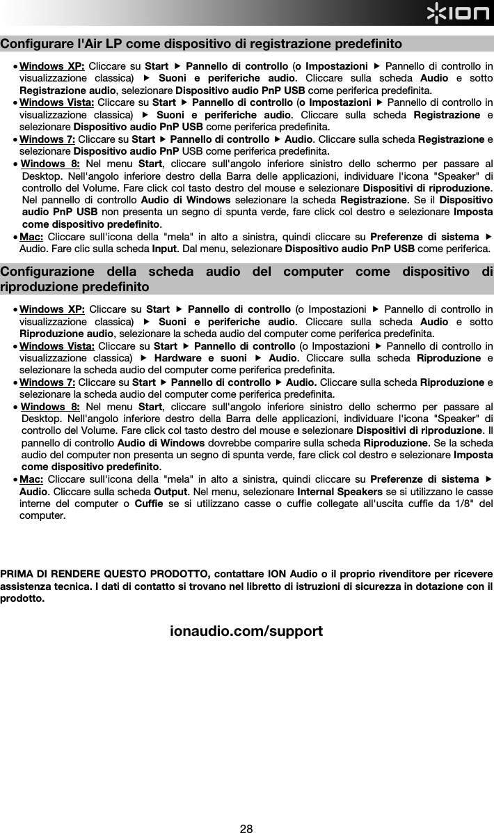  28  Configurare l&apos;Air LP come dispositivo di registrazione predefinito  • Windows XP: Cliccare su Start  Pannello di controllo (o Impostazioni  Pannello di controllo in visualizzazione classica)  Suoni e periferiche audio. Cliccare sulla scheda Audio  e sotto Registrazione audio, selezionare Dispositivo audio PnP USB come periferica predefinita. • Windows Vista: Cliccare su Start  Pannello di controllo (o Impostazioni  Pannello di controllo in visualizzazione classica)  Suoni e periferiche audio. Cliccare sulla scheda Registrazione  e selezionare Dispositivo audio PnP USB come periferica predefinita.  • Windows 7: Cliccare su Start  Pannello di controllo  Audio. Cliccare sulla scheda Registrazione e selezionare Dispositivo audio PnP USB come periferica predefinita.  • Windows 8: Nel menu Start, cliccare sull&apos;angolo inferiore sinistro dello schermo per passare al Desktop. Nell&apos;angolo inferiore destro della Barra delle applicazioni, individuare l&apos;icona &quot;Speaker&quot; di controllo del Volume. Fare click col tasto destro del mouse e selezionare Dispositivi di riproduzione. Nel pannello di controllo Audio di Windows selezionare la scheda Registrazione. Se il Dispositivo audio PnP USB non presenta un segno di spunta verde, fare click col destro e selezionare Imposta come dispositivo predefinito.   • Mac: Cliccare sull&apos;icona della &quot;mela&quot; in alto a sinistra, quindi cliccare su Preferenze di sistema  Audio. Fare clic sulla scheda Input. Dal menu, selezionare Dispositivo audio PnP USB come periferica.     Configurazione della scheda audio del computer come dispositivo di riproduzione predefinito  • Windows XP: Cliccare su Start   Pannello di controllo (o Impostazioni  Pannello di controllo in visualizzazione classica)  Suoni e periferiche audio. Cliccare sulla scheda Audio  e sotto Riproduzione audio, selezionare la scheda audio del computer come periferica predefinita. • Windows Vista: Cliccare su Start  Pannello di controllo (o Impostazioni  Pannello di controllo in visualizzazione classica)  Hardware e suoni  Audio. Cliccare sulla scheda Riproduzione  e selezionare la scheda audio del computer come periferica predefinita. • Windows 7: Cliccare su Start  Pannello di controllo  Audio. Cliccare sulla scheda Riproduzione e selezionare la scheda audio del computer come periferica predefinita. • Windows 8: Nel menu Start, cliccare sull&apos;angolo inferiore sinistro dello schermo per passare al Desktop. Nell&apos;angolo inferiore destro della Barra delle applicazioni, individuare l&apos;icona &quot;Speaker&quot; di controllo del Volume. Fare click col tasto destro del mouse e selezionare Dispositivi di riproduzione. Il pannello di controllo Audio di Windows dovrebbe comparire sulla scheda Riproduzione. Se la scheda audio del computer non presenta un segno di spunta verde, fare click col destro e selezionare Imposta come dispositivo predefinito. • Mac: Cliccare sull&apos;icona della &quot;mela&quot; in alto a sinistra, quindi cliccare su Preferenze di sistema  Audio. Cliccare sulla scheda Output. Nel menu, selezionare Internal Speakers se si utilizzano le casse interne del computer o Cuffie  se si utilizzano casse o cuffie collegate all&apos;uscita cuffie da 1/8&quot; del computer.      PRIMA DI RENDERE QUESTO PRODOTTO, contattare ION Audio o il proprio rivenditore per ricevere assistenza tecnica. I dati di contatto si trovano nel libretto di istruzioni di sicurezza in dotazione con il prodotto.  ionaudio.com/support                                     