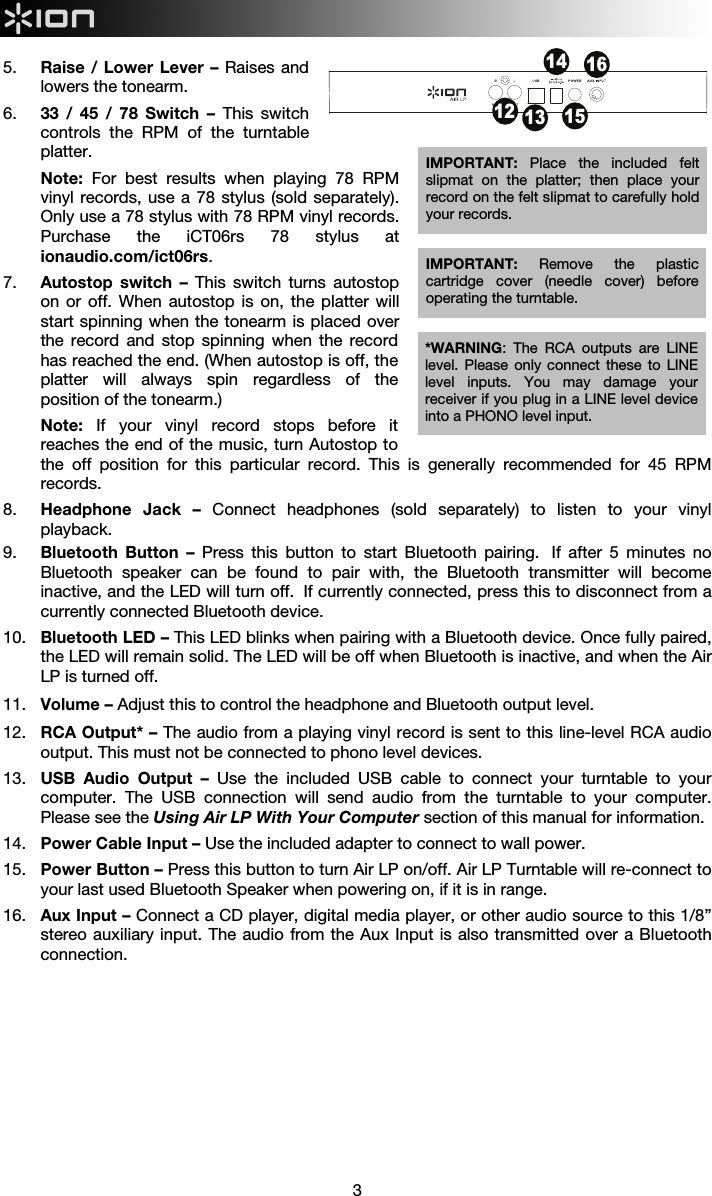  3  5. Raise / Lower Lever – Raises and lowers the tonearm. 6. 33 / 45 / 78 Switch – This switch controls the RPM of the turntable platter. Note: For best results when playing 78 RPM vinyl records, use a 78 stylus (sold separately). Only use a 78 stylus with 78 RPM vinyl records. Purchase the iCT06rs 78 stylus at ionaudio.com/ict06rs.   7. Autostop switch –  This switch turns autostop on or off. When autostop is on, the platter will start spinning when the tonearm is placed over the record and stop spinning when the record has reached the end. (When autostop is off, the platter will always spin regardless of the position of the tonearm.)  Note: If your vinyl record stops before it reaches the end of the music, turn Autostop to the off position for this particular record. This is generally recommended for 45 RPM records.  8. Headphone Jack – Connect headphones (sold separately) to listen to your vinyl playback.  9. Bluetooth Button – Press this button to start Bluetooth pairing.  If after 5 minutes no Bluetooth speaker can be found to pair with, the Bluetooth transmitter will become inactive, and the LED will turn off.  If currently connected, press this to disconnect from a currently connected Bluetooth device.   10. Bluetooth LED – This LED blinks when pairing with a Bluetooth device. Once fully paired, the LED will remain solid. The LED will be off when Bluetooth is inactive, and when the Air LP is turned off. 11. Volume – Adjust this to control the headphone and Bluetooth output level.  12. RCA Output* – The audio from a playing vinyl record is sent to this line-level RCA audio output. This must not be connected to phono level devices.  13. USB Audio Output – Use the included USB cable to connect your turntable to your computer. The USB connection will send audio from the turntable to your computer. Please see the Using Air LP With Your Computer section of this manual for information. 14. Power Cable Input – Use the included adapter to connect to wall power. 15. Power Button – Press this button to turn Air LP on/off. Air LP Turntable will re-connect to your last used Bluetooth Speaker when powering on, if it is in range.  16. Aux Input – Connect a CD player, digital media player, or other audio source to this 1/8” stereo auxiliary input. The audio from the Aux Input is also transmitted over a Bluetooth connection. IMPORTANT:  Remove the plastic cartridge cover (needle cover) before operating the turntable. *WARNING: The RCA outputs are LINE level. Please only connect these to LINE level inputs. You may damage your receiver if you plug in a LINE level device into a PHONO level input. 12 13141516IMPORTANT:  Place the included felt slipmat on the platter; then place your record on the felt slipmat to carefully hold your records. 