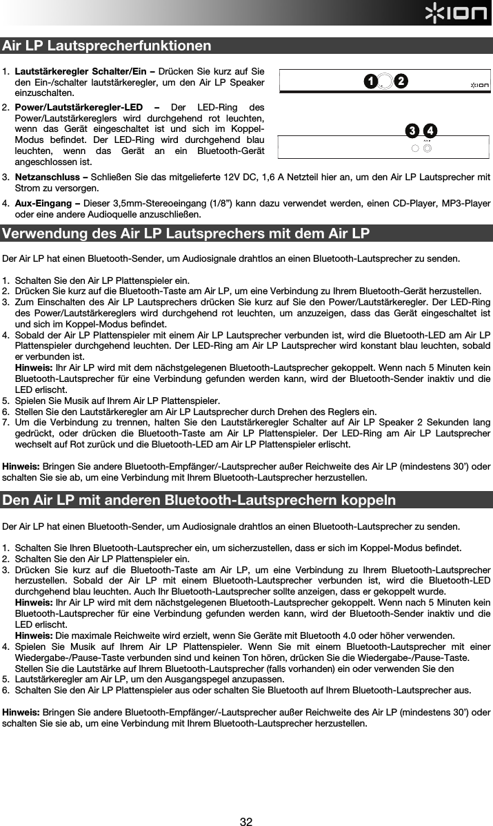  32  Air LP Lautsprecherfunktionen  1.  Lautstärkeregler Schalter/Ein – Drücken Sie kurz auf Sie den Ein-/schalter lautstärkeregler, um den Air LP Speaker einzuschalten. 2.  Power/Lautstärkeregler-LED  –  Der LED-Ring des Power/Lautstärkereglers wird durchgehend rot leuchten, wenn das Gerät eingeschaltet ist und sich im Koppel-Modus befindet. Der LED-Ring wird durchgehend blau leuchten, wenn das Gerät an ein Bluetooth-Gerät angeschlossen ist. 3.  Netzanschluss – Schließen Sie das mitgelieferte 12V DC, 1,6 A Netzteil hier an, um den Air LP Lautsprecher mit Strom zu versorgen. 4.  Aux-Eingang – Dieser 3,5mm-Stereoeingang (1/8”) kann dazu verwendet werden, einen CD-Player, MP3-Player oder eine andere Audioquelle anzuschließen.  Verwendung des Air LP Lautsprechers mit dem Air LP   Der Air LP hat einen Bluetooth-Sender, um Audiosignale drahtlos an einen Bluetooth-Lautsprecher zu senden.   1.  Schalten Sie den Air LP Plattenspieler ein. 2.  Drücken Sie kurz auf die Bluetooth-Taste am Air LP, um eine Verbindung zu Ihrem Bluetooth-Gerät herzustellen.  3.  Zum Einschalten des Air LP Lautsprechers drücken Sie kurz auf Sie den Power/Lautstärkeregler. Der LED-Ring des Power/Lautstärkereglers wird durchgehend rot leuchten, um anzuzeigen, dass das Gerät eingeschaltet ist und sich im Koppel-Modus befindet. 4.  Sobald der Air LP Plattenspieler mit einem Air LP Lautsprecher verbunden ist, wird die Bluetooth-LED am Air LP Plattenspieler durchgehend leuchten. Der LED-Ring am Air LP Lautsprecher wird konstant blau leuchten, sobald er verbunden ist.  Hinweis: Ihr Air LP wird mit dem nächstgelegenen Bluetooth-Lautsprecher gekoppelt. Wenn nach 5 Minuten kein Bluetooth-Lautsprecher für eine Verbindung gefunden werden kann, wird der Bluetooth-Sender inaktiv und die LED erlischt.  5.  Spielen Sie Musik auf Ihrem Air LP Plattenspieler. 6.  Stellen Sie den Lautstärkeregler am Air LP Lautsprecher durch Drehen des Reglers ein. 7.  Um die Verbindung zu trennen, halten Sie den Lautstärkeregler Schalter auf Air LP Speaker 2 Sekunden lang gedrückt, oder drücken die Bluetooth-Taste am Air LP Plattenspieler. Der LED-Ring am Air LP Lautsprecher wechselt auf Rot zurück und die Bluetooth-LED am Air LP Plattenspieler erlischt.     Hinweis: Bringen Sie andere Bluetooth-Empfänger/-Lautsprecher außer Reichweite des Air LP (mindestens 30’) oder schalten Sie sie ab, um eine Verbindung mit Ihrem Bluetooth-Lautsprecher herzustellen.    Den Air LP mit anderen Bluetooth-Lautsprechern koppeln  Der Air LP hat einen Bluetooth-Sender, um Audiosignale drahtlos an einen Bluetooth-Lautsprecher zu senden.    1.  Schalten Sie Ihren Bluetooth-Lautsprecher ein, um sicherzustellen, dass er sich im Koppel-Modus befindet.  2.  Schalten Sie den Air LP Plattenspieler ein. 3.  Drücken Sie kurz auf die Bluetooth-Taste am Air LP, um eine Verbindung zu Ihrem Bluetooth-Lautsprecher herzustellen. Sobald der Air LP mit einem Bluetooth-Lautsprecher verbunden ist, wird die Bluetooth-LED durchgehend blau leuchten. Auch Ihr Bluetooth-Lautsprecher sollte anzeigen, dass er gekoppelt wurde. Hinweis: Ihr Air LP wird mit dem nächstgelegenen Bluetooth-Lautsprecher gekoppelt. Wenn nach 5 Minuten kein Bluetooth-Lautsprecher für eine Verbindung gefunden werden kann, wird der Bluetooth-Sender inaktiv und die LED erlischt. Hinweis: Die maximale Reichweite wird erzielt, wenn Sie Geräte mit Bluetooth 4.0 oder höher verwenden. 4.  Spielen Sie Musik auf Ihrem Air LP Plattenspieler. Wenn Sie mit einem Bluetooth-Lautsprecher mit einer Wiedergabe-/Pause-Taste verbunden sind und keinen Ton hören, drücken Sie die Wiedergabe-/Pause-Taste.  Stellen Sie die Lautstärke auf Ihrem Bluetooth-Lautsprecher (falls vorhanden) ein oder verwenden Sie den 5.  Lautstärkeregler am Air LP, um den Ausgangspegel anzupassen. 6.  Schalten Sie den Air LP Plattenspieler aus oder schalten Sie Bluetooth auf Ihrem Bluetooth-Lautsprecher aus.  Hinweis: Bringen Sie andere Bluetooth-Empfänger/-Lautsprecher außer Reichweite des Air LP (mindestens 30’) oder schalten Sie sie ab, um eine Verbindung mit Ihrem Bluetooth-Lautsprecher herzustellen.         3 412