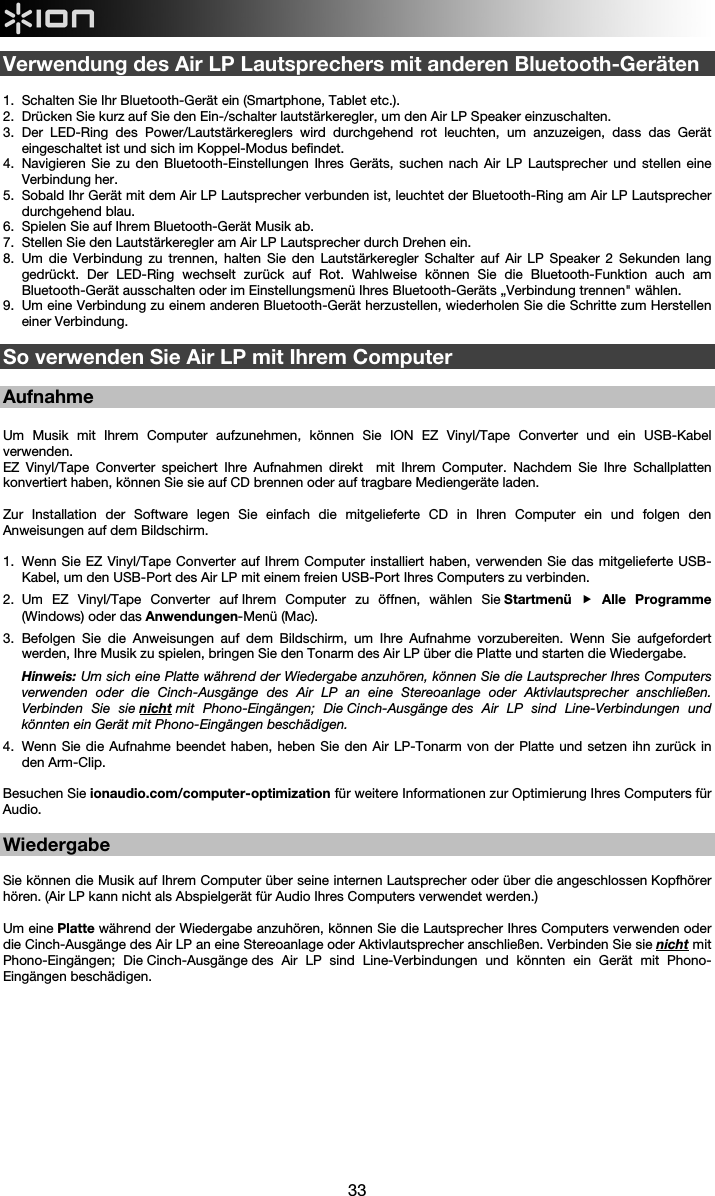  33  Verwendung des Air LP Lautsprechers mit anderen Bluetooth-Geräten  1.  Schalten Sie Ihr Bluetooth-Gerät ein (Smartphone, Tablet etc.). 2.  Drücken Sie kurz auf Sie den Ein-/schalter lautstärkeregler, um den Air LP Speaker einzuschalten. 3.  Der LED-Ring des Power/Lautstärkereglers wird durchgehend rot leuchten, um anzuzeigen, dass das Gerät eingeschaltet ist und sich im Koppel-Modus befindet. 4.  Navigieren Sie zu den Bluetooth-Einstellungen Ihres Geräts, suchen nach Air LP Lautsprecher und stellen eine Verbindung her. 5.  Sobald Ihr Gerät mit dem Air LP Lautsprecher verbunden ist, leuchtet der Bluetooth-Ring am Air LP Lautsprecher durchgehend blau.  6.  Spielen Sie auf Ihrem Bluetooth-Gerät Musik ab.  7.  Stellen Sie den Lautstärkeregler am Air LP Lautsprecher durch Drehen ein.  8.  Um die Verbindung zu trennen, halten Sie den Lautstärkeregler Schalter auf Air LP Speaker 2 Sekunden lang gedrückt. Der LED-Ring wechselt zurück auf Rot. Wahlweise können Sie die Bluetooth-Funktion auch am Bluetooth-Gerät ausschalten oder im Einstellungsmenü Ihres Bluetooth-Geräts „Verbindung trennen&quot; wählen. 9.  Um eine Verbindung zu einem anderen Bluetooth-Gerät herzustellen, wiederholen Sie die Schritte zum Herstellen einer Verbindung.   So verwenden Sie Air LP mit Ihrem Computer  Aufnahme  Um Musik mit Ihrem Computer aufzunehmen, können Sie ION EZ Vinyl/Tape Converter und ein USB-Kabel verwenden.  EZ Vinyl/Tape Converter speichert Ihre Aufnahmen direkt  mit Ihrem Computer. Nachdem Sie Ihre Schallplatten konvertiert haben, können Sie sie auf CD brennen oder auf tragbare Mediengeräte laden.   Zur Installation der Software legen Sie einfach die mitgelieferte CD in Ihren Computer ein und folgen den Anweisungen auf dem Bildschirm.   1.  Wenn Sie EZ Vinyl/Tape Converter auf Ihrem Computer installiert haben, verwenden Sie das mitgelieferte USB-Kabel, um den USB-Port des Air LP mit einem freien USB-Port Ihres Computers zu verbinden.  2.  Um EZ Vinyl/Tape Converter auf Ihrem Computer zu öffnen, wählen Sie Startmenü  Alle Programme (Windows) oder das Anwendungen-Menü (Mac).   3.  Befolgen Sie die Anweisungen auf dem Bildschirm, um Ihre Aufnahme vorzubereiten. Wenn Sie aufgefordert werden, Ihre Musik zu spielen, bringen Sie den Tonarm des Air LP über die Platte und starten die Wiedergabe. Hinweis: Um sich eine Platte während der Wiedergabe anzuhören, können Sie die Lautsprecher Ihres Computers verwenden oder die Cinch-Ausgänge des Air LP an eine Stereoanlage oder Aktivlautsprecher anschließen. Verbinden Sie sie nicht mit Phono-Eingängen; Die Cinch-Ausgänge des Air LP sind Line-Verbindungen und könnten ein Gerät mit Phono-Eingängen beschädigen. 4.  Wenn Sie die Aufnahme beendet haben, heben Sie den Air LP-Tonarm von der Platte und setzen ihn zurück in den Arm-Clip.  Besuchen Sie ionaudio.com/computer-optimization für weitere Informationen zur Optimierung Ihres Computers für Audio.  Wiedergabe  Sie können die Musik auf Ihrem Computer über seine internen Lautsprecher oder über die angeschlossen Kopfhörer hören. (Air LP kann nicht als Abspielgerät für Audio Ihres Computers verwendet werden.)  Um eine Platte während der Wiedergabe anzuhören, können Sie die Lautsprecher Ihres Computers verwenden oder die Cinch-Ausgänge des Air LP an eine Stereoanlage oder Aktivlautsprecher anschließen. Verbinden Sie sie nicht mit Phono-Eingängen; Die Cinch-Ausgänge des Air LP sind Line-Verbindungen und könnten ein Gerät mit Phono-Eingängen beschädigen.              