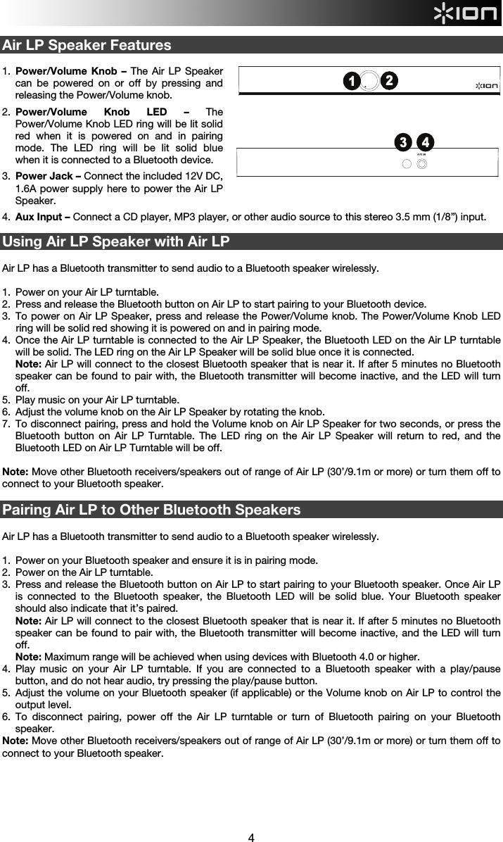  4 3 412 Air LP Speaker Features  1.  Power/Volume Knob – The Air LP Speaker can be powered on or off by pressing and releasing the Power/Volume knob. 2.  Power/Volume Knob LED – The Power/Volume Knob LED ring will be lit solid red when it is powered on and in pairing mode. The LED ring will be lit solid blue when it is connected to a Bluetooth device. 3.  Power Jack – Connect the included 12V DC, 1.6A power supply here to power the Air LP Speaker. 4.  Aux Input – Connect a CD player, MP3 player, or other audio source to this stereo 3.5 mm (1/8”) input.  Using Air LP Speaker with Air LP   Air LP has a Bluetooth transmitter to send audio to a Bluetooth speaker wirelessly.   1.  Power on your Air LP turntable. 2.  Press and release the Bluetooth button on Air LP to start pairing to your Bluetooth device.  3.  To power on Air LP Speaker, press and release the Power/Volume knob. The Power/Volume Knob LED ring will be solid red showing it is powered on and in pairing mode. 4.  Once the Air LP turntable is connected to the Air LP Speaker, the Bluetooth LED on the Air LP turntable will be solid. The LED ring on the Air LP Speaker will be solid blue once it is connected. Note: Air LP will connect to the closest Bluetooth speaker that is near it. If after 5 minutes no Bluetooth speaker can be found to pair with, the Bluetooth transmitter will become inactive, and the LED will turn off. 5.  Play music on your Air LP turntable. 6.  Adjust the volume knob on the Air LP Speaker by rotating the knob. 7.  To disconnect pairing, press and hold the Volume knob on Air LP Speaker for two seconds, or press the Bluetooth button on Air LP Turntable. The LED ring on the Air LP Speaker will return to red, and the Bluetooth LED on Air LP Turntable will be off.   Note: Move other Bluetooth receivers/speakers out of range of Air LP (30’/9.1m or more) or turn them off to connect to your Bluetooth speaker.   Pairing Air LP to Other Bluetooth Speakers  Air LP has a Bluetooth transmitter to send audio to a Bluetooth speaker wirelessly.    1.  Power on your Bluetooth speaker and ensure it is in pairing mode.  2.  Power on the Air LP turntable. 3.  Press and release the Bluetooth button on Air LP to start pairing to your Bluetooth speaker. Once Air LP is connected to the Bluetooth speaker, the Bluetooth LED will be solid blue. Your Bluetooth speaker should also indicate that it’s paired. Note: Air LP will connect to the closest Bluetooth speaker that is near it. If after 5 minutes no Bluetooth speaker can be found to pair with, the Bluetooth transmitter will become inactive, and the LED will turn off. Note: Maximum range will be achieved when using devices with Bluetooth 4.0 or higher. 4.  Play music on your Air LP turntable. If you are connected to a Bluetooth speaker with a play/pause button, and do not hear audio, try pressing the play/pause button.  5.  Adjust the volume on your Bluetooth speaker (if applicable) or the Volume knob on Air LP to control the output level. 6.  To disconnect pairing, power off the Air LP turntable or turn of Bluetooth pairing on your Bluetooth speaker. Note: Move other Bluetooth receivers/speakers out of range of Air LP (30’/9.1m or more) or turn them off to connect to your Bluetooth speaker.       