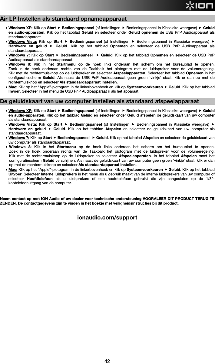  42  Air LP Instellen als standaard opnameapparaat  • Windows XP: Klik op Start  Bedieningspaneel (of Instellingen  Bedieningspaneel in Klassieke weergave)  Geluid en audio-apparaten. Klik op het tabblad Geluid en selecteer onder Geluid opnemen de USB PnP Audioapparaat als standaardapparaat.  • Windows Vista: Klik op Start   Bedieningspaneel (of Instellingen  Bedieningspaneel in Klassieke weergave)  Hardware en geluid  Geluid. Klik op het tabblad Opnemen  en selecteer de USB PnP Audioapparaat als standaardapparaat.  • Windows 7: Klik op Start   Bedieningspaneel   Geluid. Klik op het tabblad Opnemen  en selecteer de USB PnP Audioapparaat als standaardapparaat.  • Windows 8: Klik in het Startmenu op de hoek links onderaan het scherm om het bureaublad te openen.  Zoek in de hoek onderaan rechts van de Taakbalk het pictogram met de luidspreker voor de volumeregeling.  Klik met de rechtermuisknop op de luidspreker en selecteer Afspeelapparaten. Selecteer het tabblad Opnemen in het configuratiescherm  Geluid. Als naast de USB PnP Audioapparaat geen groen &apos;vinkje&apos; staat, klik er dan op met de rechtermuisknop en selecteer Als standaardapparaat instellen.    • Mac: Klik op het “Apple”-pictogram in de linkerbovenhoek en klik op Systeemvoorkeuren  Geluid. Klik op het tabblad Invoer. Selecteer in het menu de USB PnP Audioapparaat ir als het apparaat.  De geluidskaart van uw computer instellen als standaard afspeelapparaat  • Windows XP: Klik op Start  Bedieningspaneel (of Instellingen  Bedieningspaneel in Klassieke weergave)  Geluid en audio-apparaten. Klik op het tabblad Geluid en selecteer onder Geluid afspelen de geluidskaart van uw computer als standaardapparaat. • Windows Vista: Klik op Start   Bedieningspaneel (of Instellingen  Bedieningspaneel in Klassieke weergave)  Hardware en geluid  Geluid. Klik op het tabblad Afspelen  en selecteer de geluidskaart van uw computer als standaardapparaat.  • Windows 7: Klik op Start  Bedieningspaneel   Geluid. Klik op het tabblad Afspelen en selecteer de geluidskaart van uw computer als standaardapparaat. • Windows 8: Klik in het Startmenu op de hoek links onderaan het scherm om het bureaublad te openen.  Zoek in de hoek onderaan rechts van de Taakbalk het pictogram met de luidspreker voor de volumeregeling.  Klik met de rechtermuisknop op de luidspreker en selecteer Afspeelapparaten. In het tabblad Afspelen  moet het configuratiescherm Geluid verschijnen. Als naast de geluidskaart van uw computer geen groen &apos;vinkje&apos; staat, klik er dan op met de rechtermuisknop en selecteer Als standaardapparaat instellen. • Mac: Klik op het “Apple”-pictogram in de linkerbovenhoek en klik op Systeemvoorkeuren  Geluid. Klik op het tabblad Uitvoer. Selecteer Interne luidsprekers in het menu als u gebruik maakt van de interne luidsprekers van uw computer of selecteer  Hoofdtelefoon  als u luidsprekers of een hoofdtelefoon gebruikt die zijn aangesloten op de 1/8”-koptelefoonuitgang van de computer.    Neem contact op met ION Audio of uw dealer voor technische ondersteuning VOORALEER DIT PRODUCT TERUG TE ZENDEN. De contactgegevens zijn te vinden in het boekje met veiligheidsinstructies bij dit product.    ionaudio.com/support                             