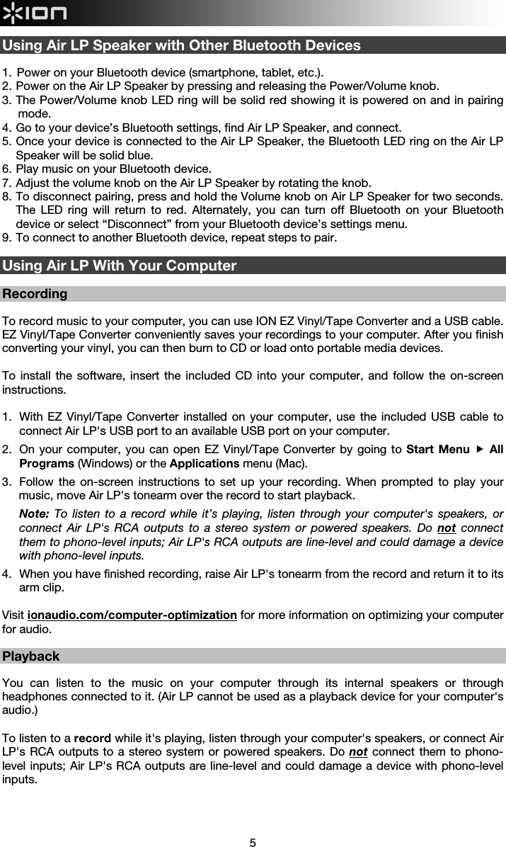  5  Using Air LP Speaker with Other Bluetooth Devices  1.  Power on your Bluetooth device (smartphone, tablet, etc.). 2.  Power on the Air LP Speaker by pressing and releasing the Power/Volume knob. 3.  The Power/Volume knob LED ring will be solid red showing it is powered on and in pairing mode. 4.  Go to your device’s Bluetooth settings, find Air LP Speaker, and connect. 5.  Once your device is connected to the Air LP Speaker, the Bluetooth LED ring on the Air LP Speaker will be solid blue.  6.  Play music on your Bluetooth device.  7.  Adjust the volume knob on the Air LP Speaker by rotating the knob.  8.  To disconnect pairing, press and hold the Volume knob on Air LP Speaker for two seconds. The LED ring will return to red. Alternately, you can turn off Bluetooth on your Bluetooth device or select “Disconnect” from your Bluetooth device’s settings menu. 9.  To connect to another Bluetooth device, repeat steps to pair.  Using Air LP With Your Computer  Recording  To record music to your computer, you can use ION EZ Vinyl/Tape Converter and a USB cable. EZ Vinyl/Tape Converter conveniently saves your recordings to your computer. After you finish converting your vinyl, you can then burn to CD or load onto portable media devices.  To install the software, insert the included CD into your computer, and follow the on-screen instructions.    1.   With EZ Vinyl/Tape Converter installed on your computer, use the included USB cable to connect Air LP&apos;s USB port to an available USB port on your computer.  2.   On your computer, you can open EZ Vinyl/Tape Converter by going to Start Menu  All Programs (Windows) or the Applications menu (Mac).  3.   Follow the on-screen instructions to set up your recording. When prompted to play your music, move Air LP&apos;s tonearm over the record to start playback. Note: To listen to a record while it’s playing, listen through your computer&apos;s speakers, or connect Air LP&apos;s RCA outputs to a stereo system or powered speakers. Do not connect them to phono-level inputs; Air LP&apos;s RCA outputs are line-level and could damage a device with phono-level inputs. 4.   When you have finished recording, raise Air LP&apos;s tonearm from the record and return it to its arm clip.  Visit ionaudio.com/computer-optimization for more information on optimizing your computer for audio.  Playback  You can listen to the music on your computer through its internal speakers or through headphones connected to it. (Air LP cannot be used as a playback device for your computer&apos;s audio.)  To listen to a record while it&apos;s playing, listen through your computer&apos;s speakers, or connect Air LP&apos;s RCA outputs to a stereo system or powered speakers. Do not connect them to phono-level inputs; Air LP&apos;s RCA outputs are line-level and could damage a device with phono-level inputs.      