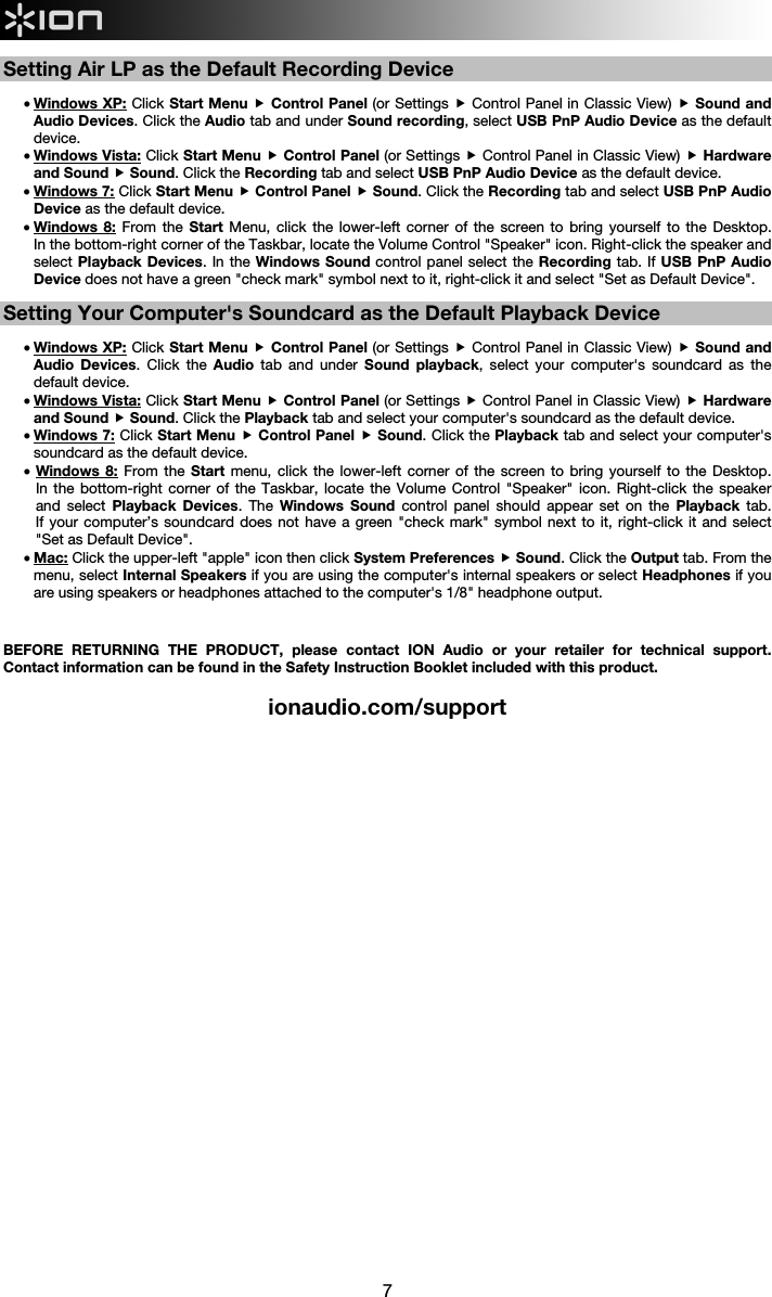  7  Setting Air LP as the Default Recording Device  • Windows XP: Click Start Menu  Control Panel (or Settings  Control Panel in Classic View)  Sound and Audio Devices. Click the Audio tab and under Sound recording, select USB PnP Audio Device as the default device. • Windows Vista: Click Start Menu  Control Panel (or Settings  Control Panel in Classic View)  Hardware and Sound  Sound. Click the Recording tab and select USB PnP Audio Device as the default device. • Windows 7: Click Start Menu  Control Panel  Sound. Click the Recording tab and select USB PnP Audio Device as the default device. • Windows 8: From the Start Menu, click the lower-left corner of the screen to bring yourself to the Desktop.  In the bottom-right corner of the Taskbar, locate the Volume Control &quot;Speaker&quot; icon. Right-click the speaker and select Playback Devices. In the Windows Sound control panel select the Recording tab. If USB PnP Audio Device does not have a green &quot;check mark&quot; symbol next to it, right-click it and select &quot;Set as Default Device&quot;.     Setting Your Computer&apos;s Soundcard as the Default Playback Device  • Windows XP: Click Start Menu  Control Panel (or Settings  Control Panel in Classic View)  Sound and Audio Devices. Click the Audio  tab and under Sound playback, select your computer&apos;s soundcard as the default device. • Windows Vista: Click Start Menu  Control Panel (or Settings  Control Panel in Classic View)  Hardware and Sound  Sound. Click the Playback tab and select your computer&apos;s soundcard as the default device. • Windows 7: Click Start Menu  Control Panel  Sound. Click the Playback tab and select your computer&apos;s soundcard as the default device. • Windows 8: From the Start  menu, click the lower-left corner of the screen to bring yourself to the Desktop.  In the bottom-right corner of the Taskbar, locate the Volume Control &quot;Speaker&quot; icon. Right-click the speaker and select Playback Devices. The Windows Sound control panel should appear set on the Playback tab.  If your computer’s soundcard does not have a green &quot;check mark&quot; symbol next to it, right-click it and select &quot;Set as Default Device&quot;.  • Mac: Click the upper-left &quot;apple&quot; icon then click System Preferences  Sound. Click the Output tab. From the menu, select Internal Speakers if you are using the computer&apos;s internal speakers or select Headphones if you are using speakers or headphones attached to the computer&apos;s 1/8&quot; headphone output.    BEFORE RETURNING THE PRODUCT, please contact ION Audio or your retailer for technical support. Contact information can be found in the Safety Instruction Booklet included with this product.  ionaudio.com/support                                