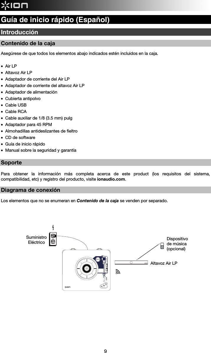  9  Guía de inicio rápido (Español)  Introducción  Contenido de la caja   Asegúrese de que todos los elementos abajo indicados estén incluidos en la caja.  • Air LP • Altavoz Air LP • Adaptador de corriente del Air LP • Adaptador de corriente del altavoz Air LP • Adaptador de alimentación • Cubierta antipolvo • Cable USB • Cable RCA • Cable auxiliar de 1/8 (3.5 mm) pulg • Adaptador para 45 RPM • Almohadillas antideslizantes de fieltro  • CD de software • Guía de inicio rápido • Manual sobre la seguridad y garantía  Soporte  Para obtener la información más completa acerca de este product (los requisitos del sistema, compatibilidad, etc) y registro del producto, visite ionaudio.com.    Diagrama de conexión  Los elementos que no se enumeran en Contenido de la caja se venden por separado.                               Altavoz Air LP Dispositivo de música (opcional)  Suministro  Eléctrico 