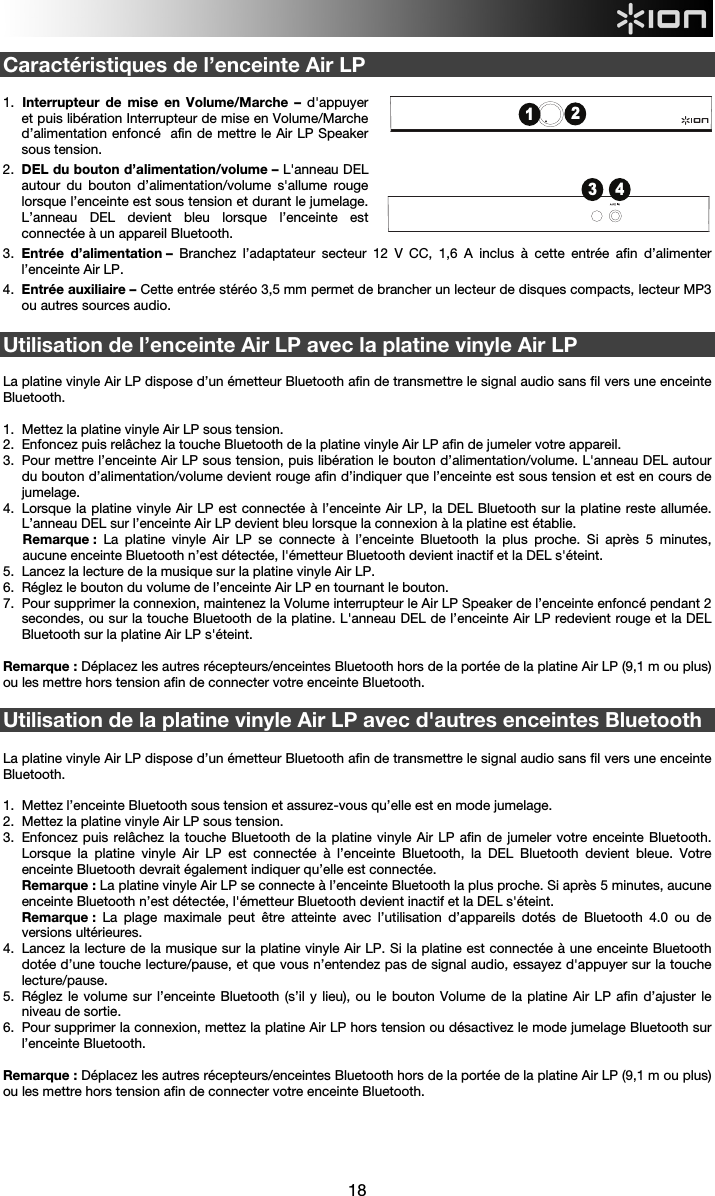  18  Caractéristiques de l’enceinte Air LP  1.  Interrupteur de mise en Volume/Marche – d&apos;appuyer et puis libération Interrupteur de mise en Volume/Marche d’alimentation enfoncé  afin de mettre le Air LP Speaker sous tension.   2.  DEL du bouton d’alimentation/volume – L&apos;anneau DEL autour du bouton d’alimentation/volume s&apos;allume rouge lorsque l’enceinte est sous tension et durant le jumelage. L’anneau DEL devient bleu lorsque l’enceinte est connectée à un appareil Bluetooth. 3.  Entrée  d’alimentation –  Branchez l’adaptateur secteur 12 V CC, 1,6 A inclus à cette entrée afin d’alimenter l’enceinte Air LP. 4.  Entrée auxiliaire – Cette entrée stéréo 3,5 mm permet de brancher un lecteur de disques compacts, lecteur MP3 ou autres sources audio.    Utilisation de l’enceinte Air LP avec la platine vinyle Air LP   La platine vinyle Air LP dispose d’un émetteur Bluetooth afin de transmettre le signal audio sans fil vers une enceinte Bluetooth.   1.  Mettez la platine vinyle Air LP sous tension. 2.  Enfoncez puis relâchez la touche Bluetooth de la platine vinyle Air LP afin de jumeler votre appareil.  3.  Pour mettre l’enceinte Air LP sous tension, puis libération le bouton d’alimentation/volume. L&apos;anneau DEL autour du bouton d’alimentation/volume devient rouge afin d’indiquer que l’enceinte est sous tension et est en cours de jumelage.  4.  Lorsque la platine vinyle Air LP est connectée à l’enceinte Air LP, la DEL Bluetooth sur la platine reste allumée. L’anneau DEL sur l’enceinte Air LP devient bleu lorsque la connexion à la platine est établie. Remarque : La platine vinyle Air LP se connecte à l’enceinte Bluetooth la plus proche. Si après 5 minutes, aucune enceinte Bluetooth n’est détectée, l&apos;émetteur Bluetooth devient inactif et la DEL s&apos;éteint. 5.  Lancez la lecture de la musique sur la platine vinyle Air LP. 6.  Réglez le bouton du volume de l’enceinte Air LP en tournant le bouton. 7.  Pour supprimer la connexion, maintenez la Volume interrupteur le Air LP Speaker de l’enceinte enfoncé pendant 2 secondes, ou sur la touche Bluetooth de la platine. L&apos;anneau DEL de l’enceinte Air LP redevient rouge et la DEL Bluetooth sur la platine Air LP s&apos;éteint.     Remarque : Déplacez les autres récepteurs/enceintes Bluetooth hors de la portée de la platine Air LP (9,1 m ou plus) ou les mettre hors tension afin de connecter votre enceinte Bluetooth.    Utilisation de la platine vinyle Air LP avec d&apos;autres enceintes Bluetooth   La platine vinyle Air LP dispose d’un émetteur Bluetooth afin de transmettre le signal audio sans fil vers une enceinte Bluetooth.    1.  Mettez l’enceinte Bluetooth sous tension et assurez-vous qu’elle est en mode jumelage.  2.  Mettez la platine vinyle Air LP sous tension. 3.  Enfoncez puis relâchez la touche Bluetooth de la platine vinyle Air LP afin de jumeler votre enceinte Bluetooth. Lorsque la platine vinyle Air LP est connectée à l’enceinte Bluetooth, la DEL Bluetooth devient bleue. Votre enceinte Bluetooth devrait également indiquer qu’elle est connectée. Remarque : La platine vinyle Air LP se connecte à l’enceinte Bluetooth la plus proche. Si après 5 minutes, aucune enceinte Bluetooth n’est détectée, l&apos;émetteur Bluetooth devient inactif et la DEL s&apos;éteint. Remarque : La plage maximale peut être atteinte avec l’utilisation d’appareils dotés de Bluetooth 4.0 ou de versions ultérieures. 4.  Lancez la lecture de la musique sur la platine vinyle Air LP. Si la platine est connectée à une enceinte Bluetooth dotée d’une touche lecture/pause, et que vous n’entendez pas de signal audio, essayez d&apos;appuyer sur la touche lecture/pause.  5.  Réglez le volume sur l’enceinte Bluetooth (s’il y lieu), ou le bouton Volume de la platine Air LP afin d’ajuster le niveau de sortie. 6.  Pour supprimer la connexion, mettez la platine Air LP hors tension ou désactivez le mode jumelage Bluetooth sur l’enceinte Bluetooth.  Remarque : Déplacez les autres récepteurs/enceintes Bluetooth hors de la portée de la platine Air LP (9,1 m ou plus) ou les mettre hors tension afin de connecter votre enceinte Bluetooth.      3 412