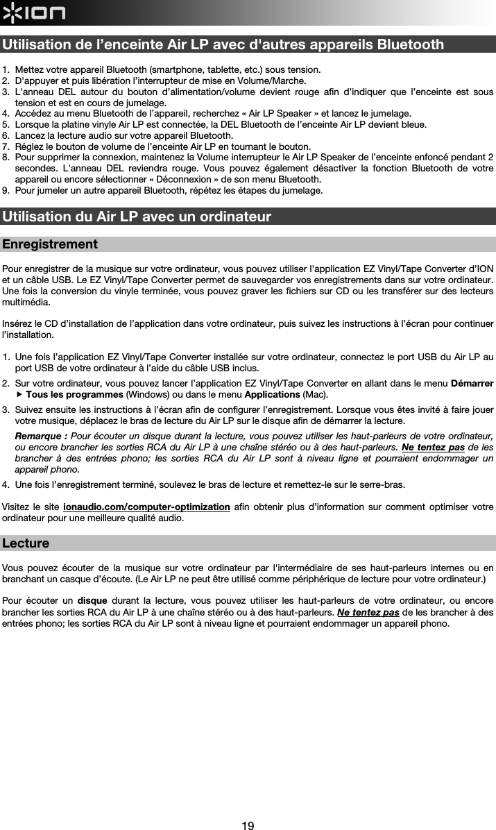  19  Utilisation de l’enceinte Air LP avec d&apos;autres appareils Bluetooth   1.  Mettez votre appareil Bluetooth (smartphone, tablette, etc.) sous tension. 2.  D&apos;appuyer et puis libération l’interrupteur de mise en Volume/Marche. 3.  L&apos;anneau DEL autour du bouton d’alimentation/volume devient rouge afin d’indiquer que l’enceinte est sous tension et est en cours de jumelage. 4.  Accédez au menu Bluetooth de l’appareil, recherchez « Air LP Speaker » et lancez le jumelage. 5.  Lorsque la platine vinyle Air LP est connectée, la DEL Bluetooth de l’enceinte Air LP devient bleue.  6.  Lancez la lecture audio sur votre appareil Bluetooth.  7.  Réglez le bouton de volume de l’enceinte Air LP en tournant le bouton.  8.  Pour supprimer la connexion, maintenez la Volume interrupteur le Air LP Speaker de l’enceinte enfoncé pendant 2 secondes. L&apos;anneau DEL reviendra rouge. Vous pouvez également désactiver la fonction Bluetooth de votre appareil ou encore sélectionner « Déconnexion » de son menu Bluetooth. 9.  Pour jumeler un autre appareil Bluetooth, répétez les étapes du jumelage.  Utilisation du Air LP avec un ordinateur  Enregistrement  Pour enregistrer de la musique sur votre ordinateur, vous pouvez utiliser l&apos;application EZ Vinyl/Tape Converter d’ION et un câble USB. Le EZ Vinyl/Tape Converter permet de sauvegarder vos enregistrements dans sur votre ordinateur. Une fois la conversion du vinyle terminée, vous pouvez graver les fichiers sur CD ou les transférer sur des lecteurs multimédia.    Insérez le CD d’installation de l’application dans votre ordinateur, puis suivez les instructions à l’écran pour continuer l’installation.  1.  Une fois l’application EZ Vinyl/Tape Converter installée sur votre ordinateur, connectez le port USB du Air LP au port USB de votre ordinateur à l’aide du câble USB inclus.  2.  Sur votre ordinateur, vous pouvez lancer l’application EZ Vinyl/Tape Converter en allant dans le menu Démarrer  Tous les programmes (Windows) ou dans le menu Applications (Mac).  3.  Suivez ensuite les instructions à l’écran afin de configurer l’enregistrement. Lorsque vous êtes invité à faire jouer votre musique, déplacez le bras de lecture du Air LP sur le disque afin de démarrer la lecture. Remarque : Pour écouter un disque durant la lecture, vous pouvez utiliser les haut-parleurs de votre ordinateur, ou encore brancher les sorties RCA du Air LP à une chaîne stéréo ou à des haut-parleurs. Ne tentez pas de les brancher à des entrées phono; les sorties RCA du Air LP sont à niveau ligne et pourraient endommager un appareil phono. 4.  Une fois l’enregistrement terminé, soulevez le bras de lecture et remettez-le sur le serre-bras.  Visitez le site ionaudio.com/computer-optimization afin obtenir plus d’information sur comment optimiser votre ordinateur pour une meilleure qualité audio.  Lecture  Vous pouvez écouter de la musique sur votre ordinateur par l&apos;intermédiaire de ses haut-parleurs internes ou en branchant un casque d’écoute. (Le Air LP ne peut être utilisé comme périphérique de lecture pour votre ordinateur.)  Pour écouter un disque durant la lecture, vous pouvez utiliser les haut-parleurs de votre ordinateur, ou encore brancher les sorties RCA du Air LP à une chaîne stéréo ou à des haut-parleurs. Ne tentez pas de les brancher à des entrées phono; les sorties RCA du Air LP sont à niveau ligne et pourraient endommager un appareil phono.   